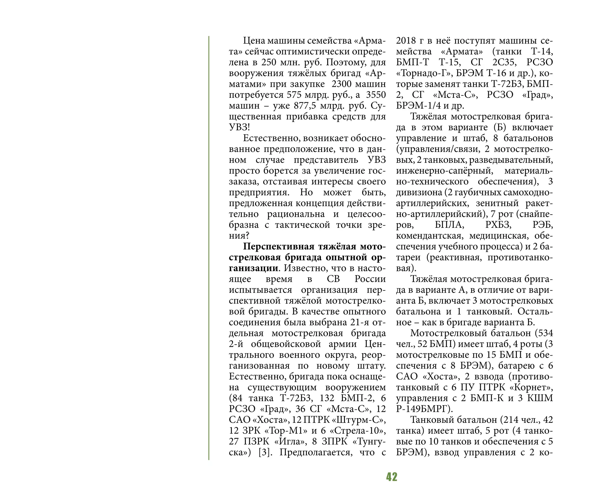 42
Цена машины семейства «Арма-
та» сейчас оптимистически опреде-
лена в 250 млн. руб. Поэтому, для
вооружения тяжёлых бригад «Ар-
матами» при закупке 2300 машин
потребуется 575 млрд. руб., а 3550
машин – уже 877,5 млрд. руб. Су-
щественная прибавка средств для
УВЗ!
Естественно, возникает обосно-
ванное предположение, что в дан-
ном случае представитель УВЗ
просто борется за увеличение гос-
заказа, отстаивая интересы своего
предприятия. Но может быть,
предложенная концепция действи-
тельно рациональна и целесоо-
бразна с тактической точки зре-
ния?
Перспективная тяжёлая мото-
стрелковая бригада опытной ор-
ганизации. Известно, что в насто-
ящее время в СВ России
испытывается организация пер-
спективной тяжёлой мотострелко-
вой бригады. В качестве опытного
соединения была выбрана 21-я от-
дельная мотострелковая бригада
2-й общевойсковой армии Цен-
трального военного округа, реор-
ганизованная по новому штату.
Естественно, бригада пока оснаще-
на существующим вооружением
(84 танка Т-72Б3, 132 БМП-2, 6
РСЗО «Град», 36 СГ «Мста-С», 12
САО «Хоста», 12 ПТРК «Штурм-С»,
12 ЗРК «Тор-М1» и 6 «Стрела-10»,
27 ПЗРК «Игла», 8 ЗПРК «Тунгу-
ска») [3]. Предполагается, что с
2018 г в неё поступят машины се-
мейства «Армата» (танки Т-14,
БМП-Т Т-15, СГ 2С35, РСЗО
«Торнадо-Г», БРЭМ Т-16 и др.), ко-
торые заменят танки Т-72Б3, БМП-
2, СГ «Мста-С», РСЗО «Град»,
БРЭМ-1/4 и др.
Тяжёлая мотострелковая брига-
да в этом варианте (Б) включает
управление и штаб, 8 батальонов
(управления/связи, 2 мотострелко-
вых, 2 танковых, разведывательный,
инженерно-сапёрный, материаль-
но-технического обеспечения), 3
дивизиона (2 гаубичных самоходно-
артиллерийских, зенитный ракет-
но-артиллерийский), 7 рот (снайпе-
ров, БПЛА, РХБЗ, РЭБ,
комендантская, медицинская, обе-
спечения учебного процесса) и 2 ба-
тареи (реактивная, противотанко-
вая).
Тяжёлая мотострелковая брига-
да в варианте А, в отличие от вари-
анта Б, включает 3 мотострелковых
батальона и 1 танковый. Осталь-
ное – как в бригаде варианта Б.
Мотострелковый батальон (534
чел., 52 БМП) имеет штаб, 4 роты (3
мотострелковые по 15 БМП и обе-
спечения с 8 БРЭМ), батарею с 6
САО «Хоста», 2 взвода (противо-
танковый с 6 ПУ ПТРК «Корнет»,
управления с 2 БМП-К и 3 КШМ
Р-149БМРГ).
Танковый батальон (214 чел., 42
танка) имеет штаб, 5 рот (4 танко-
вые по 10 танков и обеспечения с 5
БРЭМ), взвод управления с 2 ко-
 