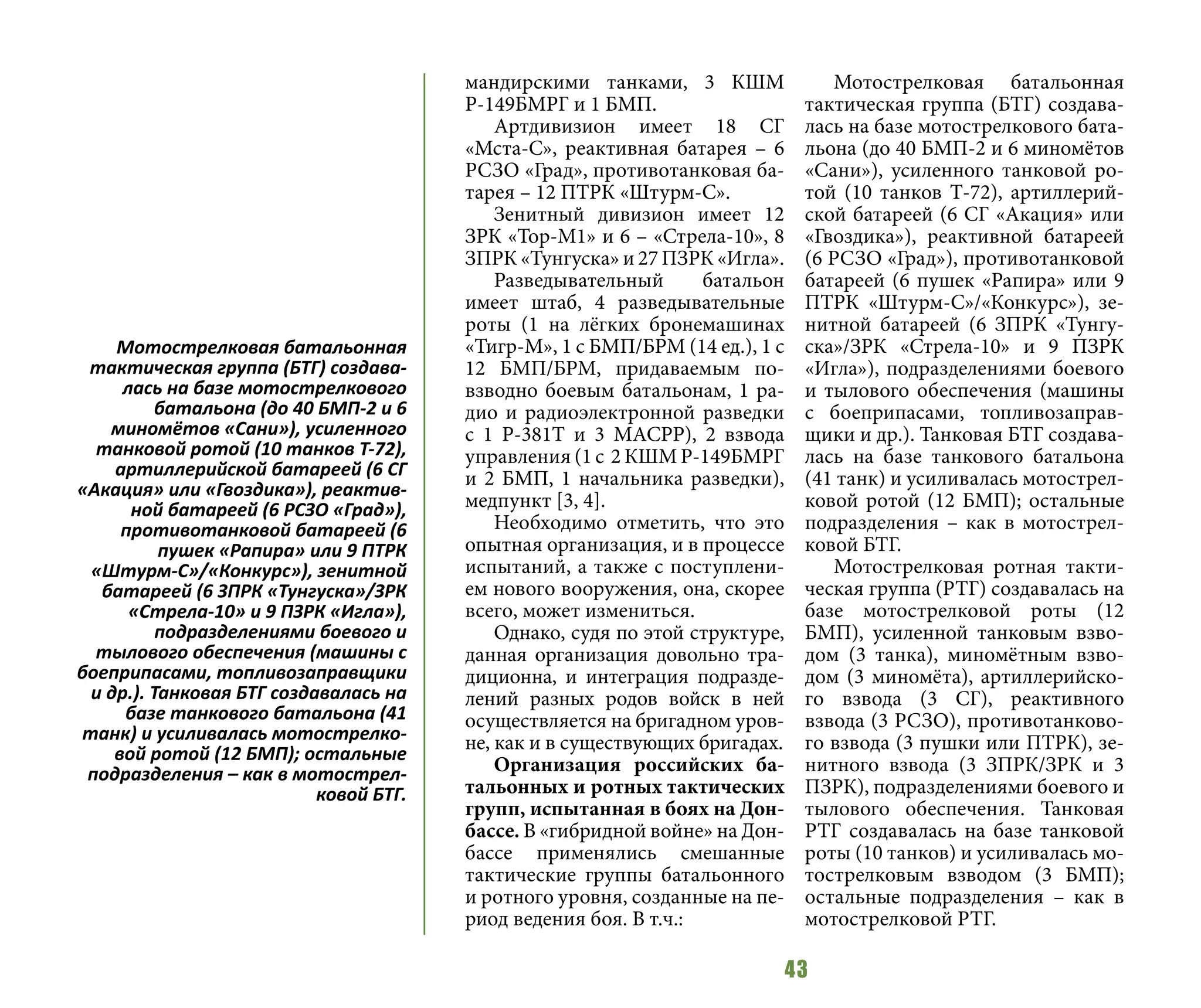 43
мандирскими танками, 3 КШМ
Р-149БМРГ и 1 БМП.
Артдивизион имеет 18 СГ
«Мста-С», реактивная батарея – 6
РСЗО «Град», противотанковая ба-
тарея – 12 ПТРК «Штурм-С».
Зенитный дивизион имеет 12
ЗРК «Тор-М1» и 6 – «Стрела-10», 8
ЗПРК «Тунгуска» и 27 ПЗРК «Игла».
Разведывательный батальон
имеет штаб, 4 разведывательные
роты (1 на лёгких бронемашинах
«Тигр-М», 1 с БМП/БРМ (14 ед.), 1 с
12 БМП/БРМ, придаваемым по-
взводно боевым батальонам, 1 ра-
дио и радиоэлектронной разведки
с 1 Р-381Т и 3 МАСРР), 2 взвода
управления (1 с 2 КШМ Р-149БМРГ
и 2 БМП, 1 начальника разведки),
медпункт [3, 4].
Необходимо отметить, что это
опытная организация, и в процессе
испытаний, а также с поступлени-
ем нового вооружения, она, скорее
всего, может измениться.
Однако, судя по этой структуре,
данная организация довольно тра-
диционна, и интеграция подразде-
лений разных родов войск в ней
осуществляется на бригадном уров-
не, как и в существующих бригадах.
Организация российских ба-
тальонных и ротных тактических
групп, испытанная в боях на Дон-
бассе. В «гибридной войне» на Дон-
бассе применялись смешанные
тактические группы батальонного
и ротного уровня, созданные на пе-
риод ведения боя. В т.ч.:
Мотострелковая батальонная
тактическая группа (БТГ) создава-
лась на базе мотострелкового бата-
льона (до 40 БМП-2 и 6 миномётов
«Сани»), усиленного танковой ро-
той (10 танков Т-72), артиллерий-
ской батареей (6 СГ «Акация» или
«Гвоздика»), реактивной батареей
(6 РСЗО «Град»), противотанковой
батареей (6 пушек «Рапира» или 9
ПТРК «Штурм-С»/«Конкурс»), зе-
нитной батареей (6 ЗПРК «Тунгу-
ска»/ЗРК «Стрела-10» и 9 ПЗРК
«Игла»), подразделениями боевого
и тылового обеспечения (машины
с боеприпасами, топливозаправ-
щики и др.). Танковая БТГ создава-
лась на базе танкового батальона
(41 танк) и усиливалась мотострел-
ковой ротой (12 БМП); остальные
подразделения – как в мотострел-
ковой БТГ.
Мотострелковая ротная такти-
ческая группа (РТГ) создавалась на
базе мотострелковой роты (12
БМП), усиленной танковым взво-
дом (3 танка), миномётным взво-
дом (3 миномёта), артиллерийско-
го взвода (3 СГ), реактивного
взвода (3 РСЗО), противотанково-
го взвода (3 пушки или ПТРК), зе-
нитного взвода (3 ЗПРК/ЗРК и 3
ПЗРК), подразделениями боевого и
тылового обеспечения. Танковая
РТГ создавалась на базе танковой
роты (10 танков) и усиливалась мо-
тострелковым взводом (3 БМП);
остальные подразделения – как в
мотострелковой РТГ.
Мотострелковая батальонная
тактическая группа (БТГ) создава-
лась на базе мотострелкового
батальона (до 40 БМП-2 и 6
миномётов «Сани»), усиленного
танковой ротой (10 танков Т-72),
артиллерийской батареей (6 СГ
«Акация» или «Гвоздика»), реактив-
ной батареей (6 РСЗО «Град»),
противотанковой батареей (6
пушек «Рапира» или 9 ПТРК
«Штурм-С»/«Конкурс»), зенитной
батареей (6 ЗПРК «Тунгуска»/ЗРК
«Стрела-10» и 9 ПЗРК «Игла»),
подразделениями боевого и
тылового обеспечения (машины с
боеприпасами, топливозаправщики
и др.). Танковая БТГ создавалась на
базе танкового батальона (41
танк) и усиливалась мотострелко-
вой ротой (12 БМП); остальные
подразделения – как в мотострел-
ковой БТГ.
 