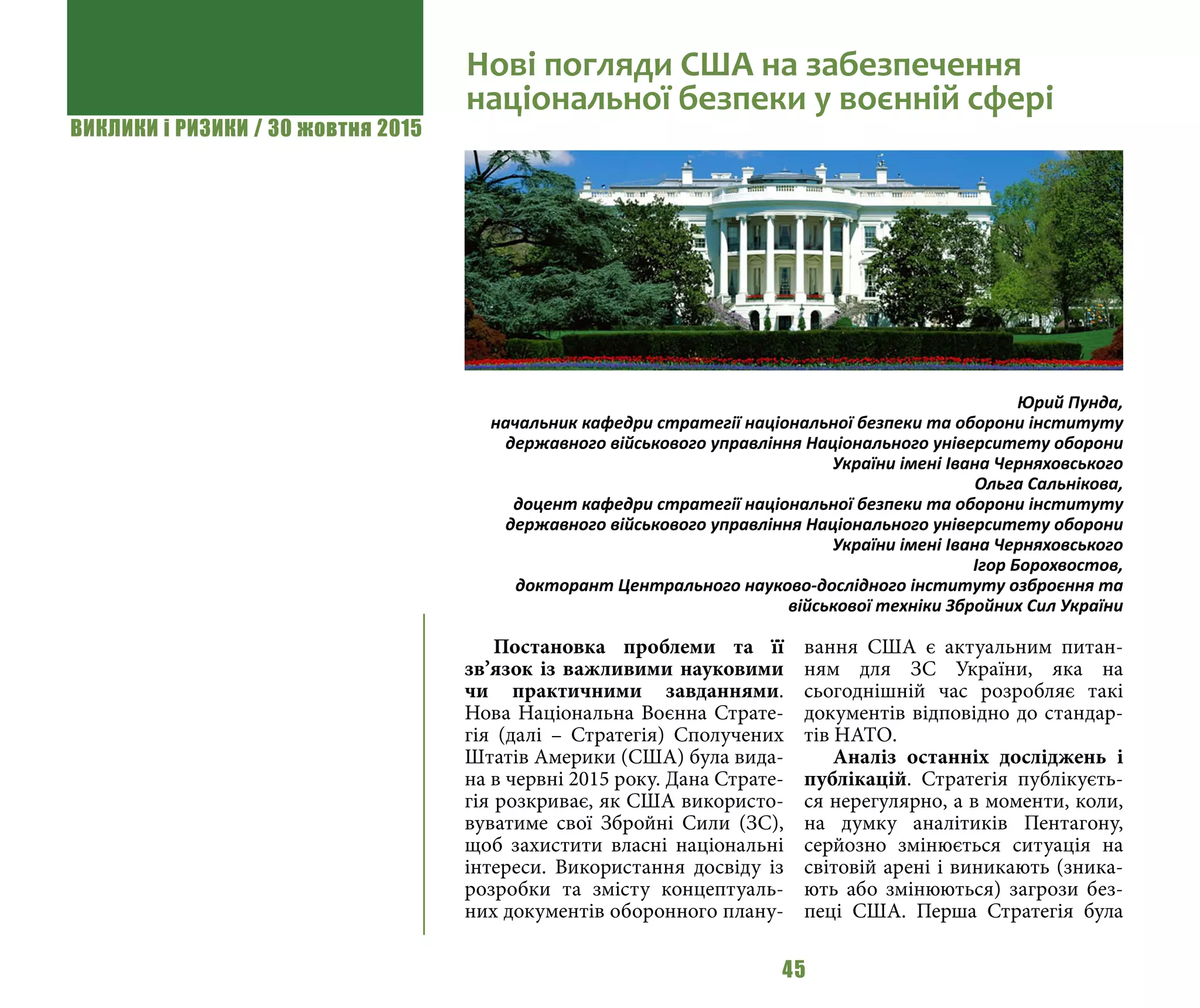 ВИКЛИКИ і РИЗИКИ / 30 жовтня 2015
45
Постановка проблеми та її
зв’язок із важливими науковими
чи практичними завданнями.
Нова Національна Воєнна Страте-
гія (далі – Стратегія) Сполучених
Штатів Америки (США) була вида-
на в червні 2015 року. Дана Страте-
гія розкриває, як США використо-
вуватиме свої Збройні Сили (ЗС),
щоб захистити власні національні
інтереси. Використання досвіду із
розробки та змісту концептуаль-
них документів оборонного плану-
вання США є актуальним питан-
ням для ЗС України, яка на
сьогоднішній час розробляє такі
документів відповідно до стандар-
тів НАТО.
Аналіз останніх досліджень і
публікацій. Стратегія публікуєть-
ся нерегулярно, а в моменти, коли,
на думку аналітиків Пентагону,
серйозно змінюється ситуація на
світовій арені і виникають (зника-
ють або змінюються) загрози без-
пеці США. Перша Стратегія була
Нові погляди США на забезпечення
національної безпеки у воєнній сфері
Юрий Пунда,
начальник кафедри стратегії національної безпеки та оборони інституту
державного військового управління Національного університету оборони
України імені Івана Черняховського
Ольга Сальнікова,
доцент кафедри стратегії національної безпеки та оборони інституту
державного військового управління Національного університету оборони
України імені Івана Черняховського
Ігор Борохвостов,
докторант Центрального науково-дослідного інституту озброєння та
військової техніки Збройних Сил України
 