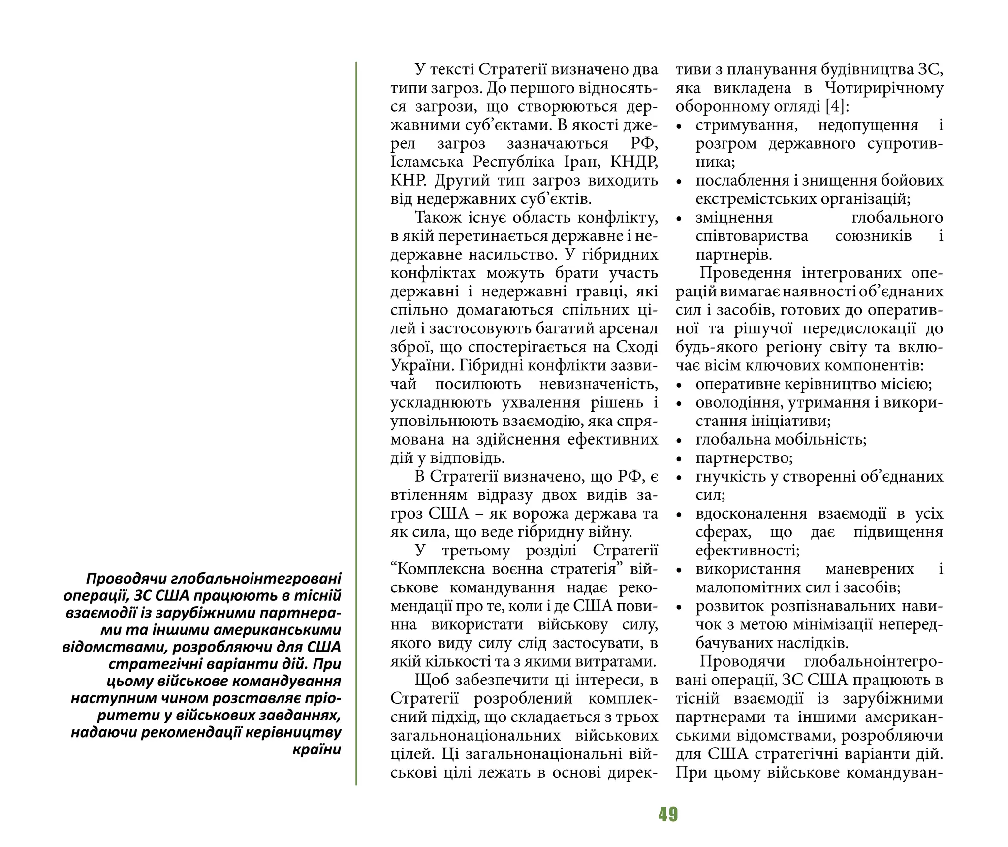49
У тексті Стратегії визначено два
типи загроз. До першого відносять-
ся загрози, що створюються дер-
жавними суб’єктами. В якості дже-
рел загроз зазначаються РФ,
Ісламська Республіка Іран, КНДР,
КНР. Другий тип загроз виходить
від недержавних суб’єктів.
Також існує область конфлікту,
в якій перетинається державне і не-
державне насильство. У гібридних
конфліктах можуть брати участь
державні і недержавні гравці, які
спільно домагаються спільних ці-
лей і застосовують багатий арсенал
зброї, що спостерігається на Сході
України. Гібридні конфлікти зазви-
чай посилюють невизначеність,
ускладнюють ухвалення рішень і
уповільнюють взаємодію, яка спря-
мована на здійснення ефективних
дій у відповідь.
В Стратегії визначено, що РФ, є
втіленням відразу двох видів за-
гроз США – як ворожа держава та
як сила, що веде гібридну війну.
У третьому розділі Стратегії
“Комплексна воєнна стратегія” вій-
ськове командування надає реко-
мендації про те, коли і де США пови-
нна використати військову силу,
якого виду силу слід застосувати, в
якій кількості та з якими витратами.
Щоб забезпечити ці інтереси, в
Стратегії розроблений комплек-
сний підхід, що складається з трьох
загальнонаціональних військових
цілей. Ці загальнонаціональні вій-
ськові цілі лежать в основі дирек-
тиви з планування будівництва ЗС,
яка викладена в Чотирирічному
оборонному огляді [4]:
•	 стримування, недопущення і
розгром державного супротив-
ника;
•	 послаблення і знищення бойових
екстремістських організацій;
•	 зміцнення глобального
співтовариства союзників і
партнерів.
Проведення інтегрованих опе-
раційвимагаєнаявностіоб’єднаних
сил і засобів, готових до оператив-
ної та рішучої передислокації до
будь-якого регіону світу та вклю-
чає вісім ключових компонентів:
•	 оперативне керівництво місією;
•	 оволодіння, утримання і викори-
стання ініціативи;
•	 глобальна мобільність;
•	 партнерство;
•	 гнучкість у створенні об’єднаних
сил;
•	 вдосконалення взаємодії в усіх
сферах, що дає підвищення
ефективності;
•	 використання маневрених і
малопомітних сил і засобів;
•	 розвиток розпізнавальних нави-
чок з метою мінімізації неперед-
бачуваних наслідків.
Проводячи глобальноінтегро-
вані операції, ЗС США працюють в
тісній взаємодії із зарубіжними
партнерами та іншими американ-
ськими відомствами, розробляючи
для США стратегічні варіанти дій.
При цьому військове командуван-
Проводячи глобальноінтегровані
операції, ЗС США працюють в тісній
взаємодії із зарубіжними партнера-
ми та іншими американськими
відомствами, розробляючи для США
стратегічні варіанти дій. При
цьому військове командування
наступним чином розставляє пріо-
ритети у військових завданнях,
надаючи рекомендації керівництву
країни
 