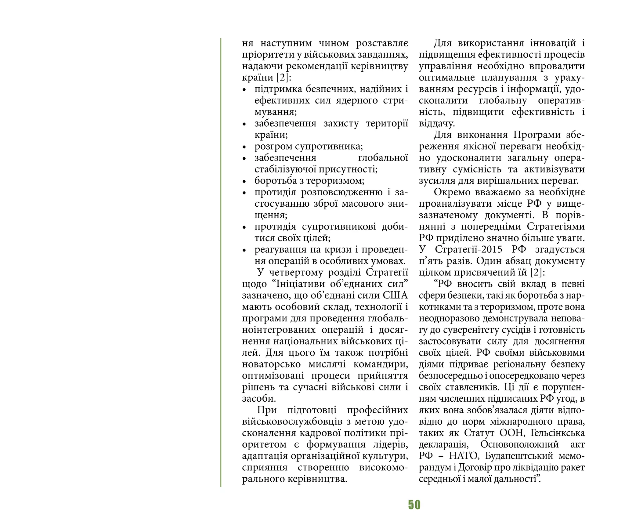 50
ня наступним чином розставляє
пріоритети у військових завданнях,
надаючи рекомендації керівництву
країни [2]:
•	 підтримка безпечних, надійних і
ефективних сил ядерного стри-
мування;
•	 забезпечення захисту території
країни;
•	 розгром супротивника;
•	 забезпечення глобальної
стабілізуючої присутності;
•	 боротьба з тероризмом;
•	 протидія розповсюдженню і за-
стосуванню зброї масового зни-
щення;
•	 протидія супротивникові доби-
тися своїх цілей;
•	 реагування на кризи і проведен-
ня операцій в особливих умовах.
У четвертому розділі Стратегії
щодо “Ініціативи об’єднаних сил”
зазначено, що об’єднані сили США
мають особовий склад, технології і
програми для проведення глобаль-
ноінтегрованих операцій і досяг-
нення національних військових ці-
лей. Для цього їм також потрібні
новаторсько мислячі командири,
оптимізовані процеси прийняття
рішень та сучасні військові сили і
засоби.
При підготовці професійних
військовослужбовців з метою удо-
сконалення кадрової політики прі-
оритетом є формування лідерів,
адаптація організаційної культури,
сприяння створенню високомо-
рального керівництва.
Для використання інновацій і
підвищення ефективності процесів
управління необхідно впровадити
оптимальне планування з ураху-
ванням ресурсів і інформації, удо-
сконалити глобальну оператив-
ність, підвищити ефективність і
віддачу.
Для виконання Програми збе-
реження якісної переваги необхід-
но удосконалити загальну опера-
тивну сумісність та активізувати
зусилля для вирішальних переваг.
Окремо вважаємо за необхідне
проаналізувати місце РФ у вище-
зазначеному документі. В порів-
нянні з попередніми Стратегіями
РФ приділено значно більше уваги.
У Стратегії-2015 РФ згадується
п’ять разів. Один абзац документу
цілком присвячений їй [2]:
“РФ вносить свій вклад в певні
сфери безпеки, такі як боротьба з нар-
котиками та з тероризмом, проте вона
неодноразово демонструвала непова-
гу до суверенітету сусідів і готовність
застосовувати силу для досягнення
своїх цілей. РФ своїми військовими
діями підриває регіональну безпеку
безпосередньоіопосередкованочерез
своїх ставлеників. Ці дії є порушен-
ням численних підписаних РФ угод, в
яких вона зобов’язалася діяти відпо-
відно до норм міжнародного права,
таких як Статут ООН, Гельсінкська
декларація, Основоположний акт
РФ  – НАТО, Будапештський мемо-
рандум і Договір про ліквідацію ракет
середньої і малої дальності”.
 