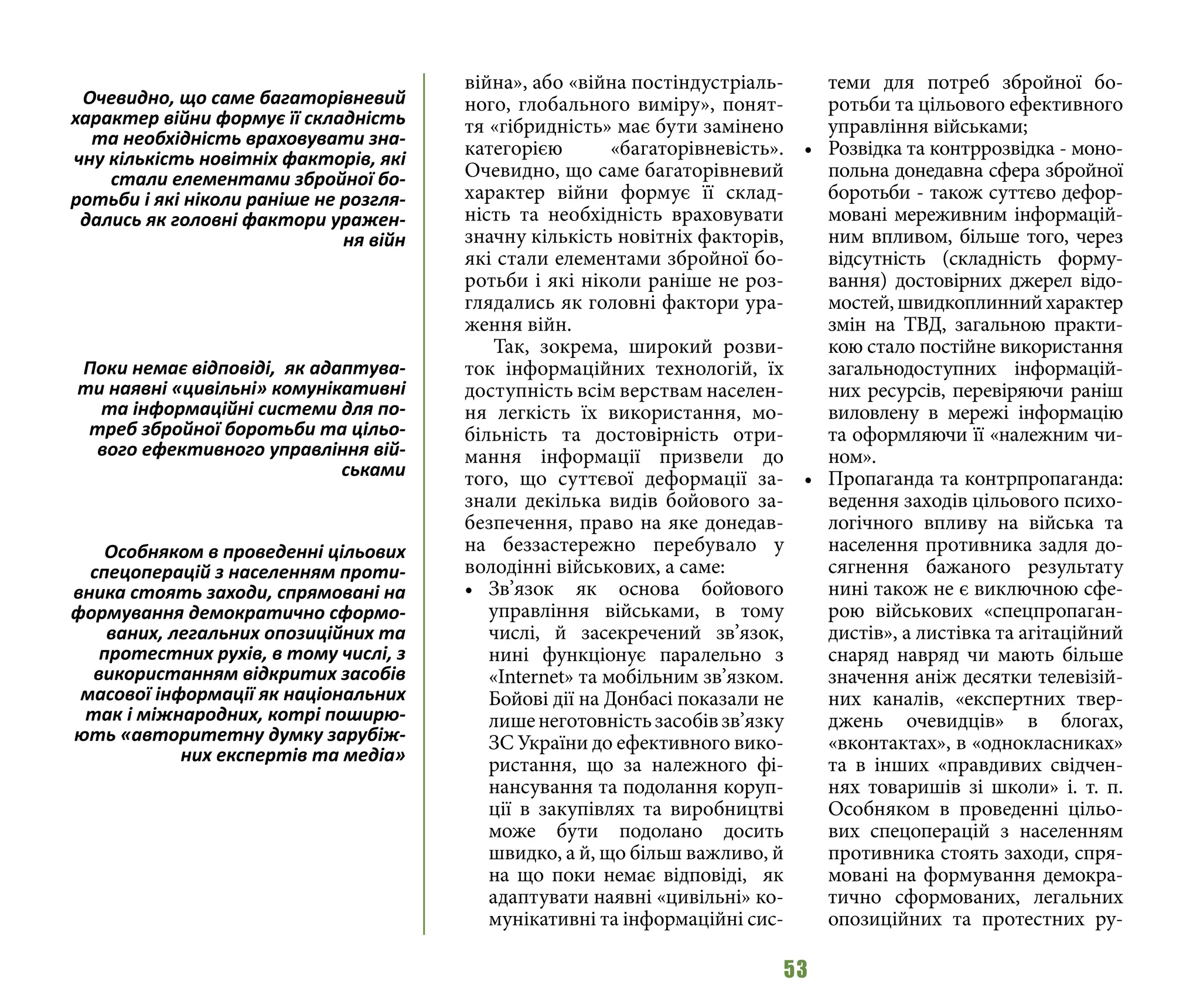 53
війна», або «війна постіндустріаль-
ного, глобального виміру», понят-
тя «гібридність» має бути замінено
категорією «багаторівневість».
Очевидно, що саме багаторівневий
характер війни формує її склад-
ність та необхідність враховувати
значну кількість новітніх факторів,
які стали елементами збройної бо-
ротьби і які ніколи раніше не роз-
глядались як головні фактори ура-
ження війн.
Так, зокрема, широкий розви-
ток інформаційних технологій, їх
доступність всім верствам населен-
ня легкість їх використання, мо-
більність та достовірність отри-
мання інформації призвели до
того, що суттєвої деформації за-
знали декілька видів бойового за-
безпечення, право на яке донедав-
на беззастережно перебувало у
володінні військових, а саме:
•	 Зв’язок як основа бойового
управління військами, в тому
числі, й засекречений зв’язок,
нині функціонує паралельно з
«Internet» та мобільним зв’язком.
Бойові дії на Донбасі показали не
лишенеготовністьзасобівзв’язку
ЗС України до ефективного вико-
ристання, що за належного фі-
нансування та подолання коруп-
ції в закупівлях та виробництві
може бути подолано досить
швидко, а й, що більш важливо, й
на що поки немає відповіді, як
адаптувати наявні «цивільні» ко-
мунікативні та інформаційні сис-
теми для потреб збройної бо-
ротьби та цільового ефективного
управління військами;
•	 Розвідка та контррозвідка - моно-
польна донедавна сфера збройної
боротьби - також суттєво дефор-
мовані мереживним інформацій-
ним впливом, більше того, через
відсутність (складність форму-
вання) достовірних джерел відо-
мостей,швидкоплиннийхарактер
змін на ТВД, загальною практи-
кою стало постійне використання
загальнодоступних інформацій-
них ресурсів, перевіряючи раніш
виловлену в мережі інформацію
та оформляючи її «належним чи-
ном».
•	 Пропаганда та контрпропаганда:
ведення заходів цільового психо-
логічного впливу на війська та
населення противника задля до-
сягнення бажаного результату
нині також не є виключною сфе-
рою військових «спецпропаган-
дистів», а листівка та агітаційний
снаряд навряд чи мають більше
значення аніж десятки телевізій-
них каналів, «експертних твер-
джень очевидців» в блогах,
«вконтактах», в «однокласниках»
та в інших «правдивих свідчен-
нях товаришів зі школи» і. т. п.
Особняком в проведенні цільо-
вих спецоперацій з населенням
противника стоять заходи, спря-
мовані на формування демокра-
тично сформованих, легальних
опозиційних та протестних ру-
Очевидно, що саме багаторівневий
характер війни формує її складність
та необхідність враховувати зна-
чну кількість новітніх факторів, які
стали елементами збройної бо-
ротьби і які ніколи раніше не розгля-
дались як головні фактори уражен-
ня війн
Поки немає відповіді, як адаптува-
ти наявні «цивільні» комунікативні
та інформаційні системи для по-
треб збройної боротьби та цільо-
вого ефективного управління вій-
ськами
Особняком в проведенні цільових
спецоперацій з населенням проти-
вника стоять заходи, спрямовані на
формування демократично сформо-
ваних, легальних опозиційних та
протестних рухів, в тому числі, з
використанням відкритих засобів
масової інформації як національних
так і міжнародних, котрі поширю-
ють «авторитетну думку зарубіж-
них експертів та медіа»
 