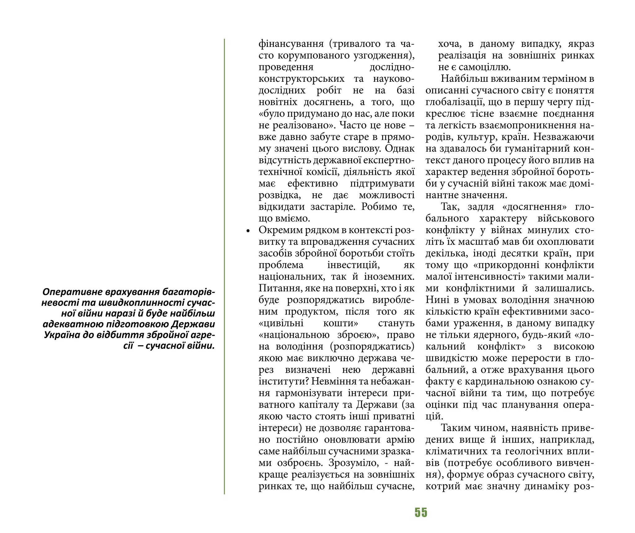 55
фінансування (тривалого та ча-
сто корумпованого узгодження),
проведення дослідно-
конструкторських та науково-
дослідних робіт не на базі
новітніх досягнень, а того, що
«було придумано до нас, але поки
не реалізовано». Часто це нове –
вже давно забуте старе в прямо-
му значені цього вислову. Однак
відсутність державної експертно-
технічної комісії, діяльність якої
має ефективно підтримувати
розвідка, не дає можливості
відкидати застаріле. Робимо те,
що вміємо.
•	 Окремим рядком в контексті роз-
витку та впровадження сучасних
засобів збройної боротьби стоїть
проблема інвестицій, як
національних, так й іноземних.
Питання, яке на поверхні, хто і як
буде розпоряджатись виробле-
ним продуктом, після того як
«цивільні кошти» стануть
«національною зброєю», право
на володіння (розпоряджатись)
якою має виключно держава че-
рез визначені нею державні
інститути? Невміння та небажан-
ня гармонізувати інтереси при-
ватного капіталу та Держави (за
якою часто стоять інші приватні
інтереси) не дозволяє гарантова-
но постійно оновлювати армію
саме найбільш сучасними зразка-
ми озброєнь. Зрозуміло, - най-
краще реалізується на зовнішніх
ринках те, що найбільш сучасне,
хоча, в даному випадку, якраз
реалізація на зовнішніх ринках
не є самоціллю.
Найбільш вживаним терміном в
описанні сучасного світу є поняття
глобалізації, що в першу чергу під-
креслює тісне взаємне поєднання
та легкість взаємопроникнення на-
родів, культур, країн. Незважаючи
на здавалось би гуманітарний кон-
текст даного процесу його вплив на
характер ведення збройної бороть-
би у сучасній війні також має домі-
нантне значення.
Так, задля «досягнення» гло-
бального характеру військового
конфлікту у війнах минулих сто-
літь їх масштаб мав би охоплювати
декілька, іноді десятки країн, при
тому що «прикордонні конфлікти
малої інтенсивності» такими мали-
ми конфліктними й залишались.
Нині в умовах володіння значною
кількістю країн ефективними засо-
бами ураження, в даному випадку
не тільки ядерного, будь-який «ло-
кальний конфлікт» з високою
швидкістю може перерости в гло-
бальний, а отже врахування цього
факту є кардинальною ознакою су-
часної війни та тим, що потребує
оцінки під час планування опера-
цій.
Таким чином, наявність приве-
дених вище й інших, наприклад,
кліматичних та геологічних впли-
вів (потребує особливого вивчен-
ня), формує образ сучасного світу,
котрий має значну динаміку роз-
Оперативне врахування багаторів-
невості та швидкоплинності сучас-
ної війни наразі й буде найбільш
адекватною підготовкою Держави
Україна до відбиття збройної агре-
сії  – сучасної війни.
 