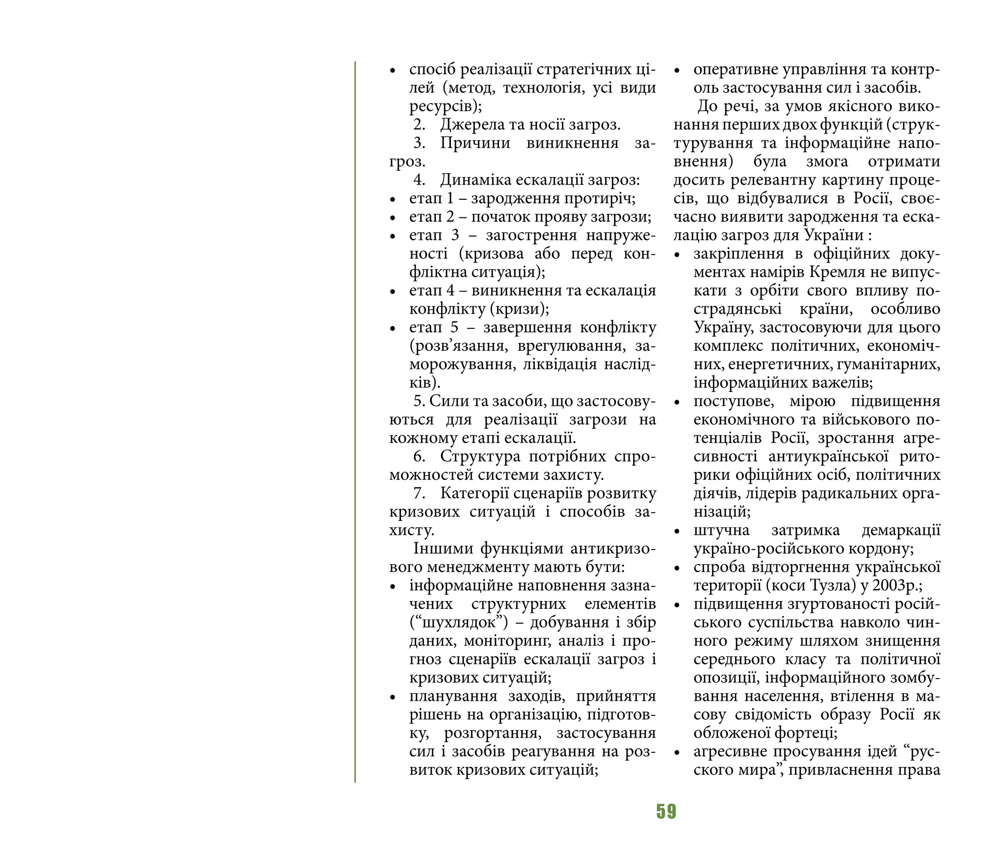 59
•	 спосіб реалізації стратегічних ці-
лей (метод, технологія, усі види
ресурсів);
2.	 Джерела та носії загроз.
3.	Причини виникнення за-
гроз.
4.	 Динаміка ескалації загроз:
•	 етап 1 – зародження протиріч;
•	 етап 2 – початок прояву загрози;
•	 етап 3 – загострення напруже-
ності (кризова або перед кон-
фліктна ситуація);
•	 етап 4 – виникнення та ескалація
конфлікту (кризи);
•	 етап 5 – завершення конфлікту
(розв’язання, врегулювання, за-
морожування, ліквідація наслід-
ків).
5. Сили та засоби, що застосову-
ються для реалізації загрози на
кожному етапі ескалації.
6.	 Структура потрібних спро-
можностей системи захисту.
7.	 Категорії сценаріїв розвитку
кризових ситуацій і способів за-
хисту.
Іншими функціями антикризо-
вого менеджменту мають бути:
•	 інформаційне наповнення зазна-
чених структурних елементів
(“шухлядок”) – добування і збір
даних, моніторинг, аналіз і про-
гноз сценаріїв ескалації загроз і
кризових ситуацій;
•	 планування заходів, прийняття
рішень на організацію, підготов-
ку, розгортання, застосування
сил і засобів реагування на роз-
виток кризових ситуацій;
•	 оперативне управління та контр-
оль застосування сил і засобів.
До речі, за умов якісного вико-
нанняпершихдвохфункцій(струк-
турування та інформаційне напо-
внення) була змога отримати
досить релевантну картину проце-
сів, що відбувалися в Росії, своє-
часно виявити зародження та еска-
лацію загроз для України :
•	 закріплення в офіційних доку-
ментах намірів Кремля не випус-
кати з орбіти свого впливу по-
страдянські країни, особливо
Україну, застосовуючи для цього
комплекс політичних, економіч-
них, енергетичних, гуманітарних,
інформаційних важелів;
•	 поступове, мірою підвищення
економічного та військового по-
тенціалів Росії, зростання агре-
сивності антиукраїнської рито-
рики офіційних осіб, політичних
діячів, лідерів радикальних орга-
нізацій;
•	 штучна затримка демаркації
україно-російського кордону;
•	 спроба відторгнення української
території (коси Тузла) у 2003р.;
•	 підвищення згуртованості росій-
ського суспільства навколо чин-
ного режиму шляхом знищення
середнього класу та політичної
опозиції, інформаційного зомбу-
вання населення, втілення в ма-
сову свідомість образу Росії як
обложеної фортеці;
•	 агресивне просування ідей “рус-
ского мира”, привласнення права
 