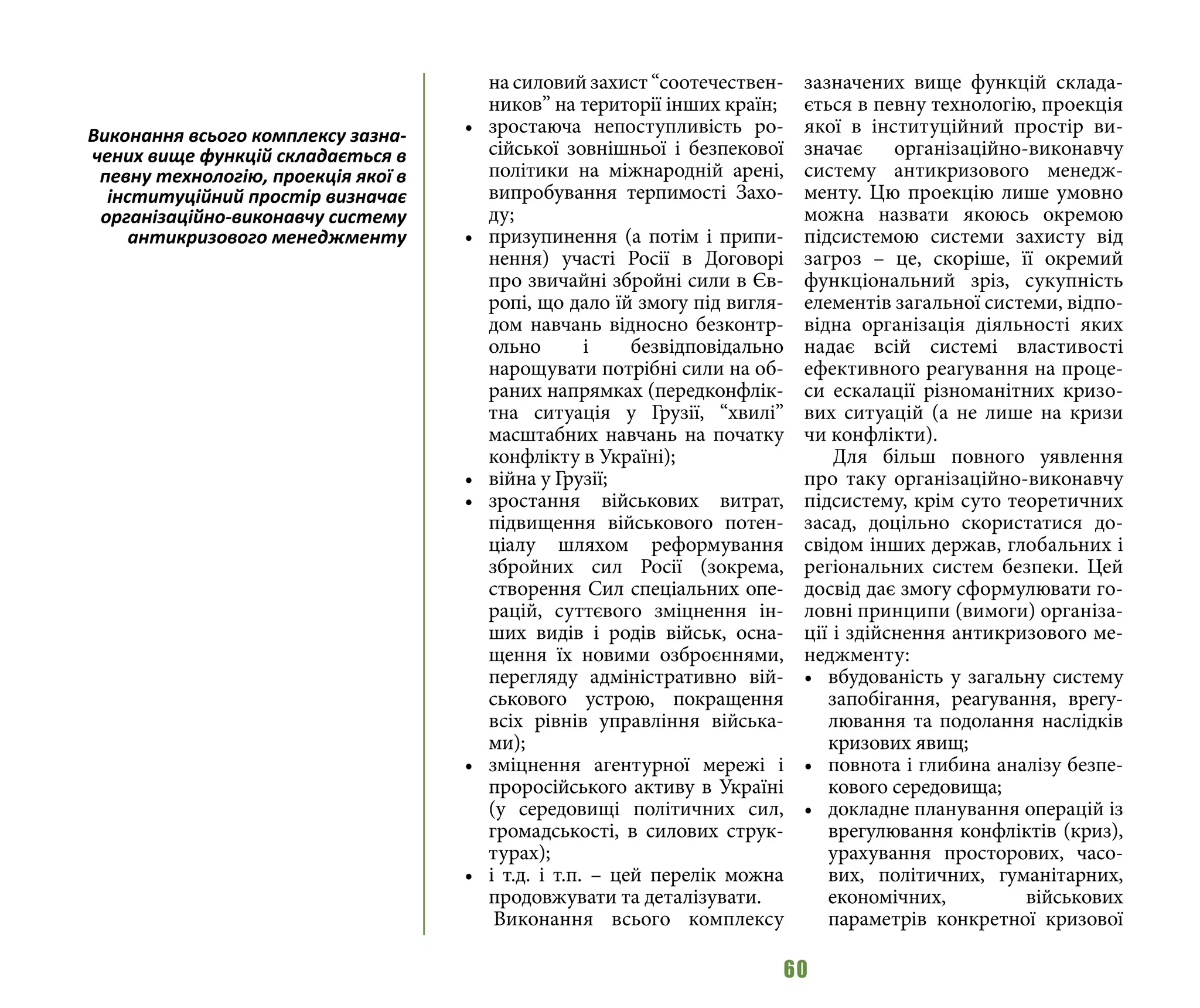 60
на силовий захист “соотечествен-
ников” на території інших країн;
•	 зростаюча непоступливість ро-
сійської зовнішньої і безпекової
політики на міжнародній арені,
випробування терпимості Захо-
ду;
•	 призупинення (а потім і припи-
нення) участі Росії в Договорі
про звичайні збройні сили в Єв-
ропі, що дало їй змогу під вигля-
дом навчань відносно безконтр-
ольно і безвідповідально
нарощувати потрібні сили на об-
раних напрямках (передконфлік-
тна ситуація у Грузії, “хвилі”
масштабних навчань на початку
конфлікту в Україні);
•	 війна у Грузії;
•	 зростання військових витрат,
підвищення військового потен-
ціалу шляхом реформування
збройних сил Росії (зокрема,
створення Сил спеціальних опе-
рацій, суттєвого зміцнення ін-
ших видів і родів військ, осна-
щення їх новими озброєннями,
перегляду адміністративно вій-
ськового устрою, покращення
всіх рівнів управління війська-
ми);
•	 зміцнення агентурної мережі і
проросійського активу в Україні
(у середовищі політичних сил,
громадськості, в силових струк-
турах);
•	 і т.д. і т.п. – цей перелік можна
продовжувати та деталізувати.
Виконання всього комплексу
зазначених вище функцій склада-
ється в певну технологію, проекція
якої в інституційний простір ви-
значає організаційно-виконавчу
систему антикризового менедж-
менту. Цю проекцію лише умовно
можна назвати якоюсь окремою
підсистемою системи захисту від
загроз – це, скоріше, її окремий
функціональний зріз, сукупність
елементів загальної системи, відпо-
відна організація діяльності яких
надає всій системі властивості
ефективного реагування на проце-
си ескалації різноманітних кризо-
вих ситуацій (а не лише на кризи
чи конфлікти).
Для більш повного уявлення
про таку організаційно-виконавчу
підсистему, крім суто теоретичних
засад, доцільно скористатися до-
свідом інших держав, глобальних і
регіональних систем безпеки. Цей
досвід дає змогу сформулювати го-
ловні принципи (вимоги) організа-
ції і здійснення антикризового ме-
неджменту:
•	 вбудованість у загальну систему
запобігання, реагування, врегу-
лювання та подолання наслідків
кризових явищ;
•	 повнота і глибина аналізу безпе-
кового середовища;
•	 докладне планування операцій із
врегулювання конфліктів (криз),
урахування просторових, часо-
вих, політичних, гуманітарних,
економічних, військових
параметрів конкретної кризової
Виконання всього комплексу зазна-
чених вище функцій складається в
певну технологію, проекція якої в
інституційний простір визначає
організаційно-виконавчу систему
антикризового менеджменту
 