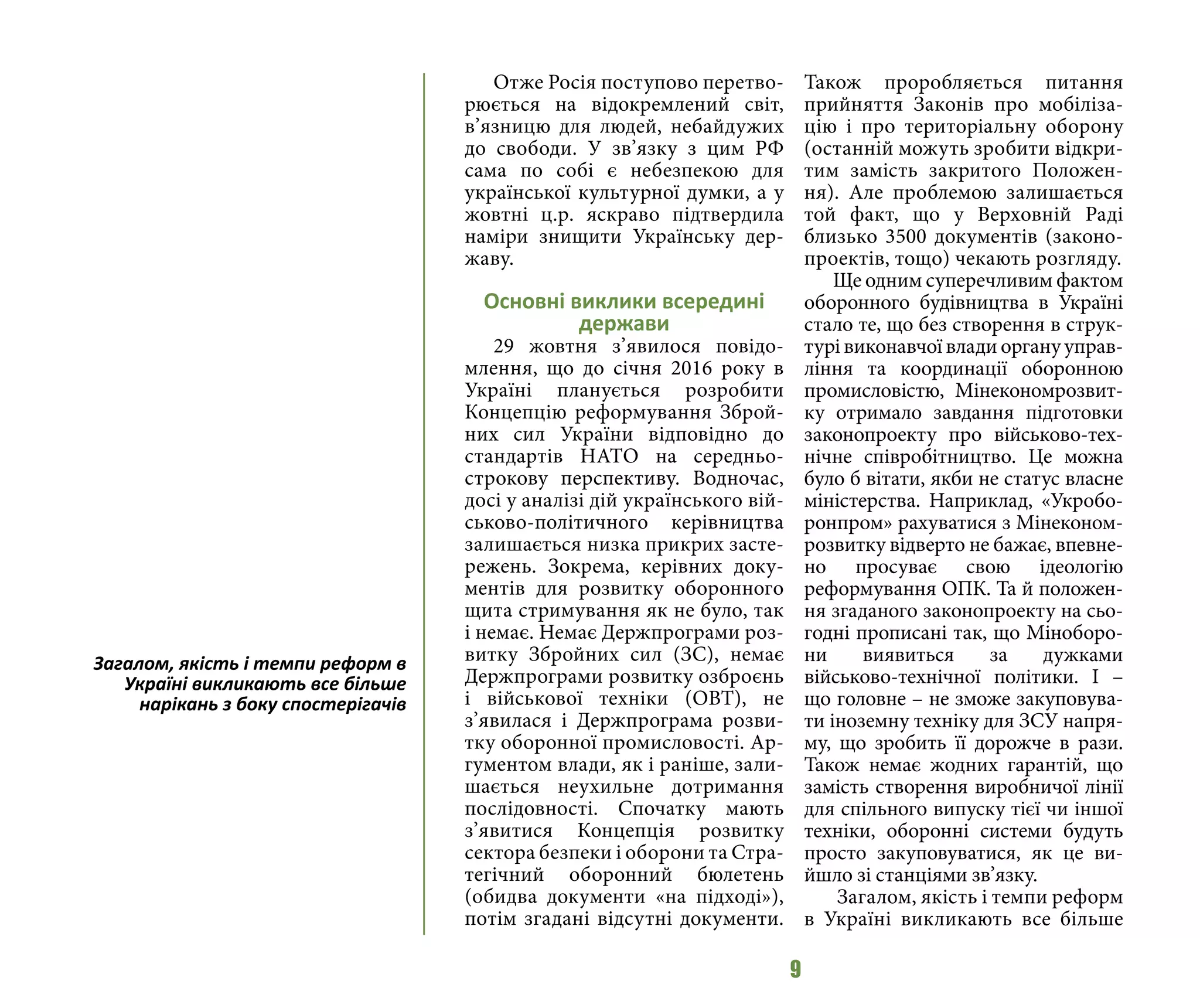 9
Отже Росія поступово перетво-
рюється на відокремлений світ,
в’язницю для людей, небайдужих
до свободи. У зв’язку з цим РФ
сама по собі є небезпекою для
української культурної думки, а у
жовтні ц.р. яскраво підтвердила
наміри знищити Українську дер-
жаву.
Основні виклики всередині
держави
29 жовтня з’явилося повідо-
млення, що до січня 2016 року в
Україні планується розробити
Концепцію реформування Зброй-
них сил України відповідно до
стандартів НАТО на середньо-
строкову перспективу. Водночас,
досі у аналізі дій українського вій-
ськово-політичного керівництва
залишається низка прикрих засте-
режень. Зокрема, керівних доку-
ментів для розвитку оборонного
щита стримування як не було, так
і немає. Немає Держпрограми роз-
витку Збройних сил (ЗС), немає
Держпрограми розвитку озброєнь
і військової техніки (ОВТ), не
з’явилася і Держпрограма розви-
тку оборонної промисловості. Ар-
гументом влади, як і раніше, зали-
шається неухильне дотримання
послідовності. Спочатку мають
з’явитися Концепція розвитку
сектора безпеки і оборони та Стра-
тегічний оборонний бюлетень
(обидва документи «на підході»),
потім згадані відсутні документи.
Також проробляється питання
прийняття Законів про мобіліза-
цію і про територіальну оборону
(останній можуть зробити відкри-
тим замість закритого Положен-
ня). Але проблемою залишається
той факт, що у Верховній Раді
близько 3500 документів (законо-
проектів, тощо) чекають розгляду.
Ще одним суперечливим фактом
оборонного будівництва в Україні
стало те, що без створення в струк-
турі виконавчої влади органу управ-
ління та координації оборонною
промисловістю, Мінекономрозвит-
ку отримало завдання підготовки
законопроекту про військово-тех-
нічне співробітництво. Це можна
було б вітати, якби не статус власне
міністерства. Наприклад, «Укробо-
ронпром» рахуватися з Мінеконом-
розвитку відверто не бажає, впевне-
но просуває свою ідеологію
реформування ОПК. Та й положен-
ня згаданого законопроекту на сьо-
годні прописані так, що Міноборо-
ни виявиться за дужками
військово-технічної політики. І –
що головне – не зможе закуповува-
ти іноземну техніку для ЗСУ напря-
му, що зробить її дорожче в рази.
Також немає жодних гарантій, що
замість створення виробничої лінії
для спільного випуску тієї чи іншої
техніки, оборонні системи будуть
просто закуповуватися, як це ви-
йшло зі станціями зв’язку.
Загалом, якість і темпи реформ
в Україні викликають все більше
Загалом, якість і темпи реформ в
Україні викликають все більше
нарікань з боку спостерігачів
 