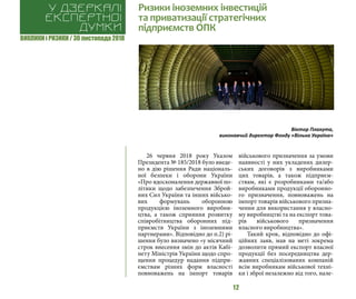 ВИКЛИКИ і РИЗИКИ / 30 листопада 2018
12
26 червня 2018 року Указом
Президента № 185/2018 було введе-
но в дію рішення Ради національ-
ної безпеки і оборони України
«Про вдосконалення державної по-
літики щодо забезпечення Зброй-
них Сил України та інших військо-
вих формувань оборонною
продукцією іноземного виробни-
цтва, а також сприяння розвитку
співробітництва оборонних під-
приємств України з іноземними
партнерами». Відповідно до п.2) рі-
шення було визначено «у місячний
строк внесення змін до актів Кабі-
нету Міністрів України щодо спро-
щення процедур надання підпри-
ємствам різних форм власності
повноважень на імпорт товарів
військового призначення за умови
наявності у них укладених дилер-
ських договорів з виробниками
цих товарів, а також підприєм-
ствам, які є розробниками та/або
виробниками продукції оборонно-
го призначення, повноважень на
імпорт товарів військового призна-
чення для використання у власно-
му виробництві та на експорт това-
рів військового призначення
власного виробництва».
Такий крок, відповідно до офі-
ційних заяв, мав на меті зокрема
дозволити прямий експорт власної
продукції без посередництва дер-
жавних спеціалізованих компаній
всім виробникам військової техні-
ки і зброї незалежно від того, нале-
Ризики іноземних інвестицій
та приватизації стратегічних
підприємств ОПК
У дзеркалі
експертноі
думки
Віктор Плахута,
виконавчий директор Фонду «Вільна Україна»
 
