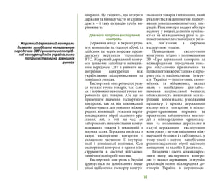 14
операцій. Це свідчить, що інтереси
держави та бізнесу часто не співпа-
дають – і таку ситуацію треба ви-
рівнювати.
Для чого потрібен експортний
контроль
Державна влада в Україні утри-
мує монополію на експорт зброї, та
здійснює це через жорстку прези-
дентську вертикаль управління
ВТС. Жорсткий державний контр-
оль дозволяє запобігати нелегаль-
ним передачам ОВТ і уникати не-
потрібної конкуренції між
українськими підприємствами на
зовнішніх ринках.
Експортний контроль стосуєть-
ся вузької групи товарів, так само
як і порівняно невеликої групи ви-
робників цих товарів. Але це не
применшує значення експортного
контролю, так як він покликаний
забезпечувати дотримання міжна-
родних конвенцій і режимів нероз-
повсюдження зброї масового ура-
ження, які, в той же час, не
забороняють використання контр-
ольованих товарів і технологій в
мирних цілях. Державна політика в
галузі експортного контролю є
складовою частиною її внутріш-
ньої і зовнішньої політики. Сам
експортний контроль є одним з ін-
струментів в системі військово-
технічного співробітництва.
Експортний контроль в Україні
ґрунтується на дозвільному меха-
нізмі здійснення експорту контро-
льованих товарів і технологій, який
реалізується за допомогою ліцензу-
вання зовнішньоекономічних опе-
рацій. Рішення про видачу або про
відмову у видачі дозволів прийма-
ється на міжвідомчому рівні за до-
помогою комплексної оцінки ризи-
ків, пов’язаних з окремою
експортною угодою.
Принципами експортного
контролю, згідно з положеннями
ЗУ «Про державний контроль за
міжнародними передачами това-
рів військового призначення та
подвійного використання» є: пріо-
ритетність національних інтере-
сів України — політичних, еконо-
мічних та військових, захист
яких є необхідним для забез-
печення національної безпеки;
обов’язковість виконання міжна-
родних зобов’язань; узгодження
процедур і правил державного
експортного контролю з міжна-
родно-правовими нормами та
практикою; забезпечення взаємо-
дії з міжнародними організаці-
ями та іноземними державами в
галузі державного експортного
контролю з метою зміцнення між-
народної безпеки і стабільності, у
тому числі з метою запобігання
розповсюдженню зброї масового
знищення та засобів її доставки.
Виходячи з цього, можна окрес-
лити мету експертного контро-
лю — захист державних інтересів;
реалізація вимог міжнародних до-
говорів України в нерозповсю-
Жорсткий державний контроль
дозволяє запобігати нелегальним
передачам ОВТ і уникати непотріб-
ної конкуренції між українськими
підприємствами на зовнішніх
ринках
 