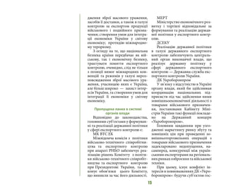 15
дження зброї масового ураження,
засобів її доставки, а також в галузі
контролю за експортом продукції
військового і подвійного призна-
чення; створення умов для інтегра-
ції економіки України у світову
економіку; протидію міжнародно-
му тероризму.
З огляду на те, що національна
безпека країни передбачає як вій-
ськову, так і економічну безпеку,
трактувати поняття експортного
контролю, очевидно, слід не тільки
з позиції вимог міжнародних кон-
венцій та режимів у галузі нероз-
повсюдження зброї масового ура-
ження, учасницею яких є Україна,
але більш широко — захист інтер-
есів України, та створення умов для
інтеграції її економіки у світову
економіку.
Пропущена ланка в системі
органів влади
Відповідно до законодавства,
головними суб’єктами у формуван-
ні та реалізації державної політики
у сфері експортного контролю є:
МК ВТС ЕК
Міжвідомча комісія з політики
військово-технічного співробітни-
цтва та експортного контролю
при апараті РНБО забезпечує реа-
лізацію рішень Комітету з політи-
ки військово-технічного співробіт-
ництва та експортного контролю
при Президентові України, та ви-
конує обов’язки цього Комітету,
що виникли за час його діяльності.
МЕРТ
Міністерство економічного роз-
витку і торгівлі відповідальне за
формування та реалізацію держав-
ної політики у експортного контр-
олю.
ДСЕКУ
Реалізацію державної політики
в галузі державного експортного
контролю забезпечують централь-
ний орган виконавчої влади, що
реалізує державну політику у
сфері державного експортного
контролю — Державна служба екс-
портного контролю України.
ДК Укроборонпром
У зв’язку з відсутністю в Україні
органу влади, який би здійснював
координацію національних під-
приємств під час здійснення ними
зовнішньоекономічної діяльності з
товарами військового призначен-
ня, постановами Кабінету Міні-
стрів України такі функції покладе-
но на Державний концерн
«Укроборонпром».
Головним завданням при узго-
дженні маркетингу ринку збуту та
зовнішніх цін при проведенні зо-
внішньоторговельних операцій з
товарами військового призначення
задекларовано недопущення, на-
самперед, конкуренції між україн-
ськими експортерами на регіональ-
нихринкахозброєннятавійськової
техніки.
При цьому, існує конфлікт ін-
тересів в повноваженнях ДК «Укро-
боронпром»: будучи суб’єктом гос-
 