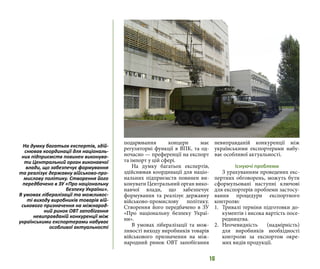 16
подарювання концерн має
регуляторні функції в ВПК, та од-
ночасно — преференції на експорт
та імпорт у цій сфері.
На думку багатьох експертів,
здійснював координації для націо-
нальних підприємств повинен ви-
конувати Центральний орган вико-
навчої влади, що забезпечує
формування та реалізує державну
військово-промислову політику.
Створення його передбачено в ЗУ
«Про національну безпеку Украї-
ни».
В умовах лібералізації та мож-
ливості виходу виробників товарів
військового призначення на між-
народний ринок ОВТ запобігання
невиправданій конкуренції між
українськими експортерами набу-
ває особливої актуальності.
Існуючі проблеми
З урахуванням проведених екс-
пертних обговорень, можуть бути
сформульовані наступні ключові
для експортерів проблеми застосу-
вання процедури експортного
контролю:
1.	 Тривалі терміни підготовки до-
кументів і висока вартість посе-
редництва.
2.	Неочевидність (надмірність)
для виробників необхідності
контролю за експортом окре-
мих видів продукції.
На думку багатьох експертів, здій-
снював координації для національ-
них підприємств повинен виконува-
ти Центральний орган виконавчої
влади, що забезпечує формування
та реалізує державну військово-про-
мислову політику. Створення його
передбачено в ЗУ «Про національну
безпеку України».
В умовах лібералізації та можливос-
ті виходу виробників товарів вій-
ськового призначення на міжнарод-
ний ринок ОВТ запобігання
невиправданій конкуренції між
українськими експортерами набуває
особливої актуальності
 