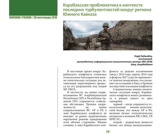 ВИКЛИКИ і РИЗИКИ / 30 листопада 2018
20
Карабахская проблематика в контексте
последних турбулентностей вокруг региона
Южного Кавказа
В настоящее время вокруг Ка-
рабахского конфликта сложилась
относительно благоприятная воен-
но-политическая ситуация для ак-
тивизации переговорного процес-
са по его разрешению под эгидой
МГ ОБСЕ.
В частности, на линии сопри-
косновения ВС Азербайджанской
Республики (АР) и Республики Ар-
мения (РА) сохраняется стабиль-
ная обстановка. Уровень напря-
женности на линии
соприкосновения ВС АР и РА в
зоне Карабахского конфликта не
выходит за рамки традиционных
нарушений режима прекращения
огня обеими сторонами. Иными
словами, в зоне Карабахского кон-
фликта за редким исключением
(август 2014 года, апрель 2016 года
и февраль 2017 года) не применяет-
ся тяжелое вооружение, что указы-
вает на осознание в Баку и Ереване
последствий эскалации конфликта.
Следовательно, военно-полити-
ческая ситуация вокруг Карабах-
ского конфликта может развивать-
ся в рамках одного из двух
сценариев:
первый – когда сохраняется от-
носительный военно-политиче-
ский баланс сил между АР и РА,
включая баланс геополитических
интересов и влияния РФ, США, ТР,
ИРИ, ЕС;
второй – радикально меняется
баланс сил между вышеуказанны-
Рауф Раджабов,
востоковед,
руководитель информационно-аналитического центра 3RD VIEW,
Баку, Азербайджан
 