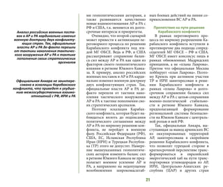 21
ми геополитическими акторами, а
также развиваются качественно
новые взаимоотношения АР и РА с
РФ и США, т.к. меняются их долго-
срочные интересы и приоритеты.
Очевидно, что второй сценарий
может привести к активизации пе-
реговорного процесса по решению
Карабахского конфликта под эги-
дой МГ ОБСЕ. Ведь и РФ, и США
рассматривают сохранение балан-
са сил между АР и РА как один из
факторов своего геополитического
влияния в регионе Южного Кавка-
за. К примеру, анализ российских
военных поставок в АР и РА карди-
нально изменил военную доктрину
двух конфликтующих стран. Так,
официальные власти АР и РА де-
факто перешли от тактики нако-
пления тактического вооружения
АР и РА к тактике пополнения сво-
их стратегических арсеналов.
Поэтому эскалация Карабах-
ского конфликта, которая будет на-
блюдаться вплоть до подписания
политического соглашения между
АР и РА по мирному решению кон-
фликта, не перейдет в военную
фазу. Российская Федерация (РФ),
США, ЕС, Исламская Республика
Иран (ИРИ) и Турецкая Республи-
ка (ТР) этого не допустят. Намере-
ние вышеуказанных геополитиче-
ских акторов изменить баланс сил
в регионе Южного Кавказа не пред-
полагает военное усиление АР и
РА, а направлено на недопущение
возобновления широкомасштаб-
ных боевых действий на линии со-
прикосновения ВС АР и РА.
Препятствия на пути решения
Карабахского конфликта
В рамках переговорного про-
цесса по мирному разрешению Ка-
рабахского конфликта вступили в
противоречие два подхода сопред-
седателей МГ ОБСЕ – РФ и США.
МГ ОБСЕ имеет консенсус лишь в
рамках обновленных Мадридских
принципов, а не «плана Лаврова».
Притом что официальная Москва
лоббирует «план Лаврова». Поэто-
му Кремль при активном участии
ТР и ИРИ заинтересован в реше-
нии Карабахского конфликта в
рамках «плана Лаврова» и долго-
срочном сохранении баланса сил
между АР и РА с целью сохранения
военно-политической стабильно-
сти в регионе Южного Кавказа,
предполагающей формирование
региональной системы безопасно-
сти на Южном Кавказе с централь-
ной ролью в ней РФ.
Так, официальная Анкара, вы-
ступающая за вывод армянских ВС
из оккупированных территорий
АР, заинтересована в скорейшем
решении Карабахского конфликта,
что позволит турецкой стороне в
краткосрочной перспективе транс-
формироваться в евразийский
энергетический хаб на пути транс-
портировки углеводородов из АР,
ИРИ, Центрально-Азиатских ре-
спублик (ЦАР) и других стран
Анализ российских военных поста-
вок в АР и РА кардинально изменил
военную доктрину двух конфликту-
ющих стран. Так, официальные
власти АР и РА де-факто перешли
от тактики накопления тактичес-
кого вооружения АР и РА к тактике
пополнения своих стратегических
арсеналов
Официальная Анкара не заинтере-
сована в эскалации Карабахского
конфликта, что приведет к ухудше-
нию межгосударственных взаимо-
отношений с РФ, ИРИ и РА
 