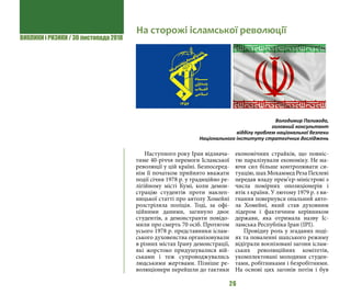 ВИКЛИКИ і РИЗИКИ / 30 листопада 2018
26
Наступного року Іран відзнача-
тиме 40-річчя перемоги Ісламської
революції у цій країні. Безпосеред-
нім її початком прийнято вважати
події січня 1978 р. у традиційно ре-
лігійному місті Кумі, коли демон-
страцію студентів проти наклеп-
ницької статті про аятолу Хомейні
розстріляла поліція. Тоді, за офі-
ційними даними, загинуло двоє
студентів, а демонстранти повідо-
мили про смерть 70 осіб. Протягом
усього 1978 р. представники іслам-
ського духовенства організовували
в різних містах Ірану демонстрації,
які жорстоко придушувалися вій-
ськами і теж супроводжувались
людськими жертвами. Пізніше ре-
волюціонери перейшли до тактики
економічних страйків, що повніс-
тю паралізували економіку. Не ма-
ючи сил більше контролювати си-
туацію, шах Мохаммед Реза Пехлеві
передав владу прем’єр-міністрові з
числа помірних опозиціонерів і
втік з країни. У лютому 1979 р. з ви-
гнання повернувся опальний аято-
ла Хомейні, який став духовним
лідером і фактичним керівником
держави, яка отримала назву Іс-
ламська Республіка Іран (ІРІ).
Провідну роль у згаданих поді-
ях та поваленні шахського режиму
відіграли воєнізовані загони іслам-
ських революційних комітетів,
укомплектовані молодими студен-
тами, робітниками і безробітними.
На основі цих загонів потім і був
На сторожі ісламської революції
Володимир Паливода,
головний консультант
відділу проблем національної безпеки
Національного інституту стратегічних досліджень
 