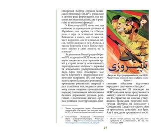 27
створений Корпус стражів Іслам-
ської революції (КСІР1
), унікальне
в своєму роді формування, яке ви-
конує не лише військові, але й релі-
гійні та політичні функції.
У Конституції ІРІ записано, що
основою та принципом діяльності
Збройних сил країни та «Пасда-
ран» є віра та ісламське вчення.
Виходячи з цього, «не тільки за-
хист кордонів, але й ісламська мі-
сія, тобто джихад в ім’я Аллаха, а
також боротьба в ім’я Божествен-
ного закону у світі лежить на їх
плечах»2
.
За рішенням Вищої ради оборо-
ни ІРІ, підрозділи КСІР можуть ви-
користовуватися для сприяння ар-
мії у справі захисту незалежності,
територіальної цілісності держави
та ісламського республіканського
ладу. Крім того, «Пасдаран» має
вести боротьбу з «підривними еле-
ментами всередині ІРІ, які висту-
пають проти Ісламської революції»,
проводити рятувальні операції у
разі стихійних лих, надавати допо-
могу силам охорони громадського
порядку (включаючи забезпечення
безпеки державних установ, релі-
гійних і політичних діячів), орга-
нам розвідки і контррозвідки, здій-
1 	 Також зустрічаються назви «Революційна
гвардія» або «Пасдаран» (від перської назви
КСІР – «Сепахе пасдаране енгелабе есламі»).
2 	Конституция Исламской Республики
Иран. – [Електронний ресурс]. – Режим до-
ступу: http://www.cis-emo.net/sites/default/
files/imagesimce/constitution_of_iran.pdf
снювати військову підготовку
народного ополчення «Басідж»3
.
Керівництво ІРІ покладає на
КСІР завдання щодо просування та
захисту ідеалів Ісламської револю-
ції. На практиці це означає утвер-
дження іранських релігійно-полі-
тичних інтересів на Близькому і
Середньому Сході та в усьому світі
за принципом, де шиїзм - там Іран.
Але й там, де не проживають послі-
3 	 Ислам: словарь атеиста. Под общ. ред. Пио-
тровского М. Б., Прозорова С. М. - М.: По-
литиздат, 1988.
Джерело: http://propagandahistory.ru/1920/
Plakaty-Irana-vremyen-irano-irakskoy-voyny-
-CHast-1/
 