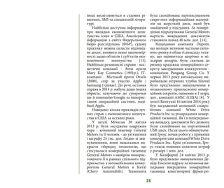 38
іноді висвітлюються в судових рі-
шеннях, ЗМІ та спеціальній літера-
турі.
Найбільш доступна інформація
про випадки економічного шпи-
гунства існує в США. Аналізуючи
інформацію з сайту Федерального
бюро розслідувань (ФБР), судову
практику можна скласти відповід-
не досьє, виявити певні закономір-
ності щодо об’єктів і суб’єктів еко-
номічного шпигунства [13].
Найбільш резонансні справи - кос-
метичні компанії - Avon проти
Mary Kay Cosmetics (1991р.), ІТ-
компанії - Microsoft проти Oracle
(2000), спір за участю Apple і
Samsung (триває). До речі, остання
справа в 2014 р. набула дещо інших
обрисів, залучаючи до суперечки
ще й компанію Google за викорис-
тання операційної системи, поді-
бної Apple.
Наведемо кілька прикладів гуч-
них справ з економічного шпигун-
ства в США за останні роки.
У штаті Мічиган 30 квітня
2013  р. була засуджена подружня
пара - колишній інженер General
Motors та її чоловік - до ув’язнення
і штрафу 25 тис. дол. Згідно зі зви-
нуваченням, вони намагалися ви-
красти гібридну технологію, що
стосувалася комерційної таємниці
General Motors з наміром викорис-
товувати її в рамках спільного під-
приємства з автомобільним конку-
рентом General Motors в Китаї
(Chery Automobile). Технологія
була скопійована переписуванням
секретних інформаційних матеріа-
лів на жорсткий диск, який був
знайдений у підсудних. За попере-
дніми підрахунками General Motors
вартість викрадених документів
становила понад 40 млн. дол. [14].
Нещодавно компанія Dupont,
що володіє великою часткою світо-
вого ринку в області діоксиду тита-
ну, що оцінюється щорічно в мі-
льярди доларів, була схильна до
ризику крадіжки комерційного се-
крету закордонним конкурентом -
компанією Pangang Group Co. У
червні 2013 року китайському ви-
робникові вітряних турбін Sinovel
було пред’явлено звинувачення в
незаконному привласненні комер-
ційних секретів, оцінених в 1 млрд.
дол., компанії AMSC (США) [8]. У
штаті Кентуккі 16 квітня 2014 року
був засуджений колишній співро-
бітник компанії White Drive
Products Inc за розкрадання комер-
ційної таємниці. Як і в попередньо-
му випадку, документи без дозволу
були скопійовані на портативний
USB-диск. Після цього обвинуваче-
ний Гроус почав роботу з прямими
конкурентами компанії White Drive
Products Inc. Крім ув’язнення, Гро-
ус також повинен сплатити штраф
у розмірі 1 млн. дол.
У Каліфорнії 24 квітня 2013 р.
було пред’явлено звинувачення Де-
віду Носалю відразу за кількома ви-
падками викрадення комерційної
таємниці комп’ютерної фірми-ро-
 