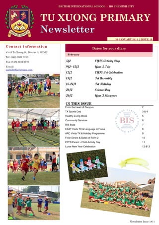 5/2 EYFS Activity Day
9/2– 12/2 Year 5 Trip
12/2 EYFS Tet Celebration
13/2 Tet Assembly
16-24/1 Tet Holiday
26/2 Science Day
26/2 Year 3 Sleepover
BRITISH INTERNATIONAL SCHOOL - HO CHI MINH CITY
30 JANUARY 2015 | ISSUE 19
Dates for your diary
IN THIS ISSUE
From the Head of Campus 2
TX Sports Day 3 & 4
Healthy Living Week 5
Community Services 6
BIS Buzz 7
EAST Visits TX & Language in Focus 8
ARC Visits TX & Holiday Programme 9
Finer Diners & Dates of Term 2 10
EYFS Parent - Child Activity Day 11
Lunar New Year Celebration 12 &13
February
TU XUONG PRIMARY
Newsletter
Contact information
43-45 Tu Xuong St, District 3, HCMC
Tel: (848) 3932 0210
Fax: (848) 3932 0770
E-mail:
suehill@bisvietnam.com
Newsletter Issue 18|1
 
