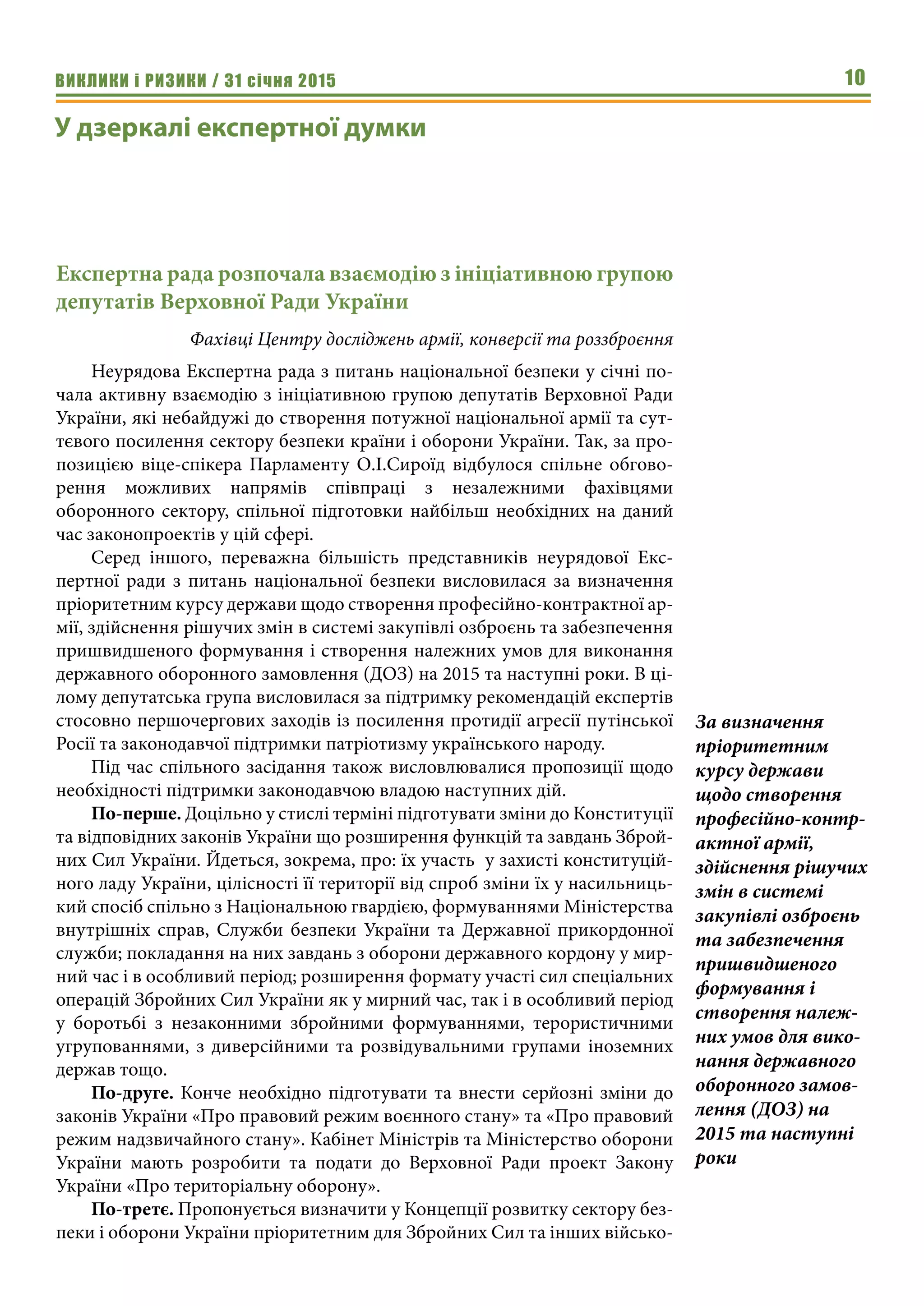 ВИКЛИКИ і РИЗИКИ / 31 січня 2015 10
У дзеркалі експертної думки
Експертна рада розпочала взаємодію з ініціативною групою
депутатів Верховної Ради України
Фахівці Центру досліджень армії, конверсії та роззброєння
Неурядова Експертна рада з питань національної безпеки у січні по-
чала активну взаємодію з ініціативною групою депутатів Верховної Ради
України, які небайдужі до створення потужної національної армії та сут-
тєвого посилення сектору безпеки країни і оборони України. Так, за про-
позицією віце-спікера Парламенту О.І.Сироїд відбулося спільне обгово-
рення можливих напрямів співпраці з незалежними фахівцями
оборонного сектору, спільної підготовки найбільш необхідних на даний
час законопроектів у цій сфері.
Серед іншого, переважна більшість представників неурядової Екс-
пертної ради з питань національної безпеки висловилася за визначення
пріоритетним курсу держави щодо створення професійно-контрактної ар-
мії, здійснення рішучих змін в системі закупівлі озброєнь та забезпечення
пришвидшеного формування і створення належних умов для виконання
державного оборонного замовлення (ДОЗ) на 2015 та наступні роки. В ці-
лому депутатська група висловилася за підтримку рекомендацій експертів
стосовно першочергових заходів із посилення протидії агресії путінської
Росії та законодавчої підтримки патріотизму українського народу.
Під час спільного засідання також висловлювалися пропозиції щодо
необхідності підтримки законодавчою владою наступних дій.
По-перше. Доцільно у стислі терміні підготувати зміни до Конституції
та відповідних законів України що розширення функцій та завдань Зброй-
них Сил України. Йдеться, зокрема, про: їх участь у захисті конституцій-
ного ладу України, цілісності її території від спроб зміни їх у насильниць-
кий спосіб спільно з Національною гвардією, формуваннями Міністерства
внутрішніх справ, Служби безпеки України та Державної прикордонної
служби; покладання на них завдань з оборони державного кордону у мир-
ний час і в особливий період; розширення формату участі сил спеціальних
операцій Збройних Сил України як у мирний час, так і в особливий період
у боротьбі з незаконними збройними формуваннями, терористичними
угрупованнями, з диверсійними та розвідувальними групами іноземних
держав тощо.
По-друге. Конче необхідно підготувати та внести серйозні зміни до
законів України «Про правовий режим воєнного стану» та «Про правовий
режим надзвичайного стану». Кабінет Міністрів та Міністерство оборони
України мають розробити та подати до Верховної Ради проект Закону
України «Про територіальну оборону».
По-третє. Пропонується визначити у Концепції розвитку сектору без-
пеки і оборони України пріоритетним для Збройних Сил та інших військо-
За визначення
пріоритетним
курсу держави
щодо створення
професійно-контр-
актної армії,
здійснення рішучих
змін в системі
закупівлі озброєнь
та забезпечення
пришвидшеного
формування і
створення належ-
них умов для вико-
нання державного
оборонного замов-
лення (ДОЗ) на
2015 та наступні
роки
 