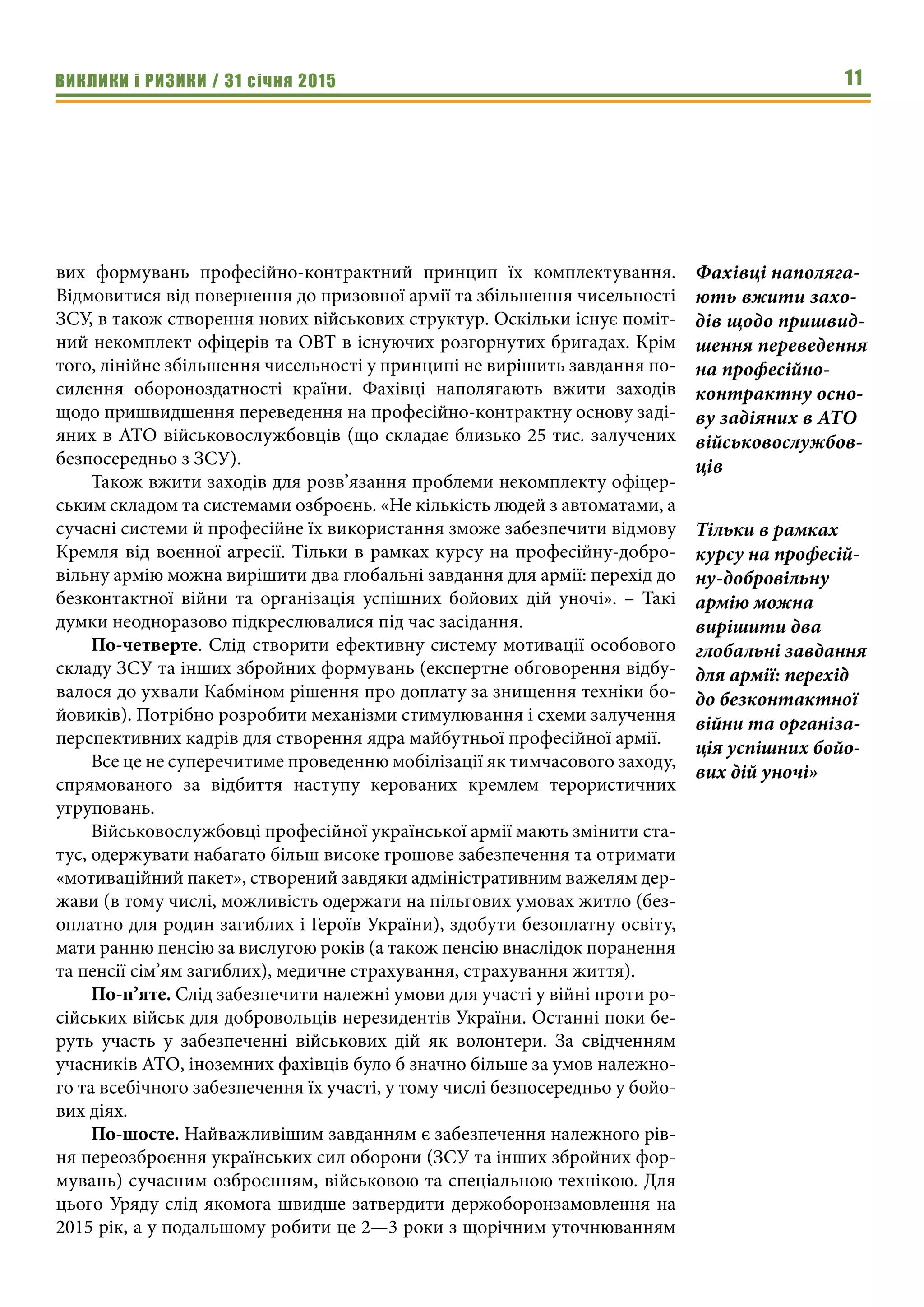 ВИКЛИКИ і РИЗИКИ / 31 січня 2015 11
вих формувань професійно-контрактний принцип їх комплектування.
Відмовитися від повернення до призовної армії та збільшення чисельності
ЗСУ, в також створення нових військових структур. Оскільки існує поміт-
ний некомплект офіцерів та ОВТ в існуючих розгорнутих бригадах. Крім
того, лінійне збільшення чисельності у принципі не вирішить завдання по-
силення обороноздатності країни. Фахівці наполягають вжити заходів
щодо пришвидшення переведення на професійно-контрактну основу заді-
яних в АТО військовослужбовців (що складає близько 25 тис. залучених
безпосередньо з ЗСУ).
Також вжити заходів для розв’язання проблеми некомплекту офіцер-
ським складом та системами озброєнь. «Не кількість людей з автоматами, а
сучасні системи й професійне їх використання зможе забезпечити відмову
Кремля від воєнної агресії. Тільки в рамках курсу на професійну-добро-
вільну армію можна вирішити два глобальні завдання для армії: перехід до
безконтактної війни та організація успішних бойових дій уночі». – Такі
думки неодноразово підкреслювалися під час засідання. 
По-четверте. Слід створити ефективну систему мотивації особового
складу ЗСУ та інших збройних формувань (експертне обговорення відбу-
валося до ухвали Кабміном рішення про доплату за знищення техніки бо-
йовиків). Потрібно розробити механізми стимулювання і схеми залучення
перспективних кадрів для створення ядра майбутньої професійної армії.
Все це не суперечитиме проведенню мобілізації як тимчасового заходу,
спрямованого за відбиття наступу керованих кремлем терористичних
угруповань.
Військовослужбовці професійної української армії мають змінити ста-
тус, одержувати набагато більш високе грошове забезпечення та отримати
«мотиваційний пакет», створений завдяки адміністративним важелям дер-
жави (в тому числі, можливість одержати на пільгових умовах житло (без-
оплатно для родин загиблих і Героїв України), здобути безоплатну освіту,
мати ранню пенсію за вислугою років (а також пенсію внаслідок поранення
та пенсії сім’ям загиблих), медичне страхування, страхування життя).
По-п’яте. Слід забезпечити належні умови для участі у війні проти ро-
сійських військ для добровольців нерезидентів України. Останні поки бе-
руть участь у забезпеченні військових дій як волонтери. За свідченням
учасників АТО, іноземних фахівців було б значно більше за умов належно-
го та всебічного забезпечення їх участі, у тому числі безпосередньо у бойо-
вих діях.
По-шосте. Найважливішим завданням є забезпечення належного рів-
ня переозброєння українських сил оборони (ЗСУ та інших збройних фор-
мувань) сучасним озброєнням, військовою та спеціальною технікою. Для
цього Уряду слід якомога швидше затвердити держоборонзамовлення на
2015 рік, а у подальшому робити це 2—3 роки з щорічним уточнюванням
Фахівці наполяга-
ють вжити захо-
дів щодо пришвид-
шення переведення
на професійно-
контрактну осно-
ву задіяних в АТО
військовослужбов-
ців
Тільки в рамках
курсу на професій-
ну-добровільну
армію можна
вирішити два
глобальні завдання
для армії: перехід
до безконтактної
війни та організа-
ція успішних бойо-
вих дій уночі»
 