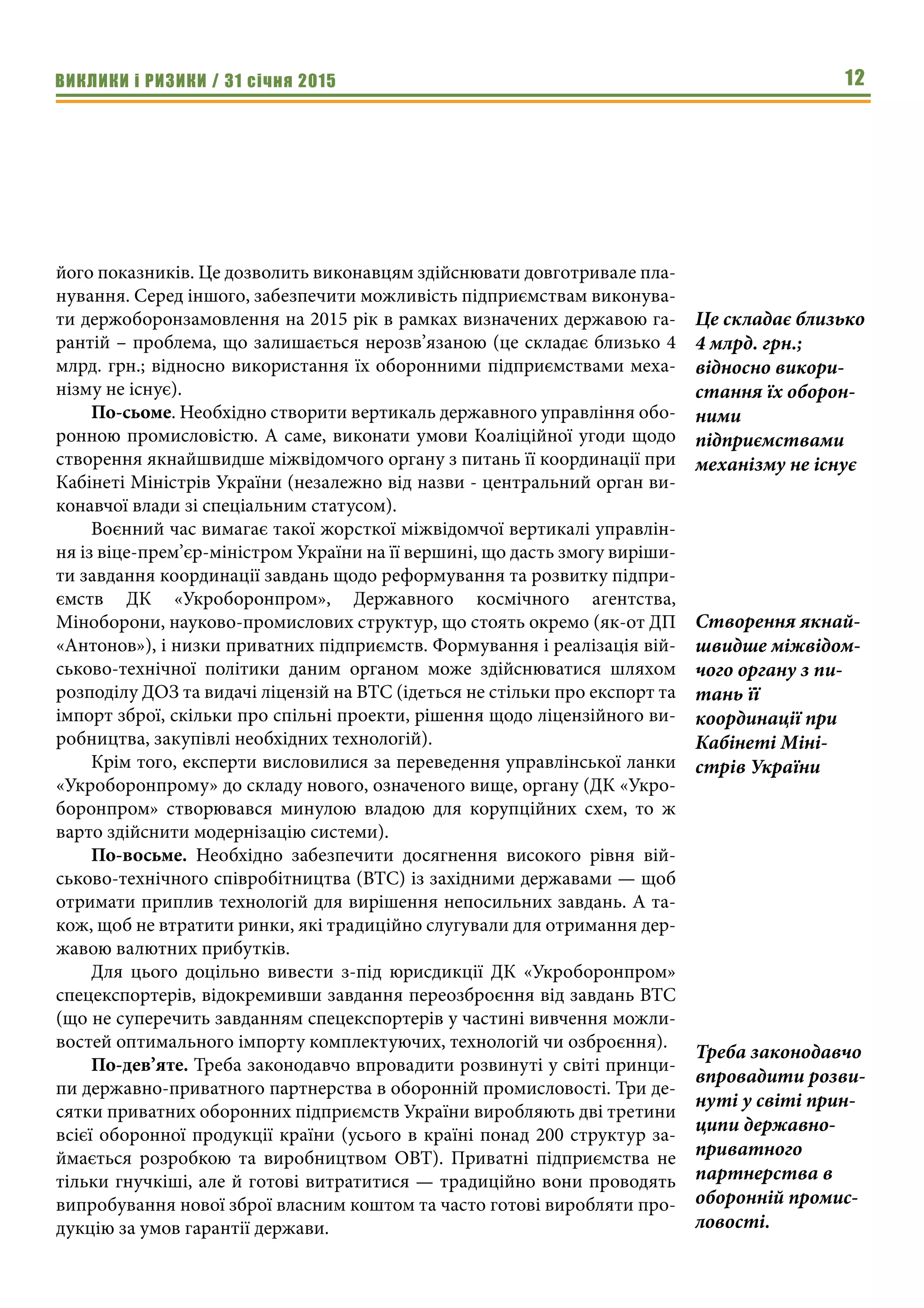 ВИКЛИКИ і РИЗИКИ / 31 січня 2015 12
його показників. Це дозволить виконавцям здійснювати довготривале пла-
нування. Серед іншого, забезпечити можливість підприємствам виконува-
ти держоборонзамовлення на 2015 рік в рамках визначених державою га-
рантій – проблема, що залишається нерозв’язаною (це складає близько 4
млрд. грн.; відносно використання їх оборонними підприємствами меха-
нізму не існує).
По-сьоме. Необхідно створити вертикаль державного управління обо-
ронною промисловістю. А саме, виконати умови Коаліційної угоди щодо
створення якнайшвидше міжвідомчого органу з питань її координації при
Кабінеті Міністрів України (незалежно від назви - центральний орган ви-
конавчої влади зі спеціальним статусом).
Воєнний час вимагає такої жорсткої міжвідомчої вертикалі управлін-
ня із віце-прем’єр-міністром України на її вершині, що дасть змогу виріши-
ти завдання координації завдань щодо реформування та розвитку підпри-
ємств ДК «Укроборонпром», Державного космічного агентства,
Міноборони, науково-промислових структур, що стоять окремо (як-от ДП
«Антонов»), і низки приватних підприємств. Формування і реалізація вій-
ськово-технічної політики даним органом може здійснюватися шляхом
розподілу ДОЗ та видачі ліцензій на ВТС (ідеться не стільки про експорт та
імпорт зброї, скільки про спільні проекти, рішення щодо ліцензійного ви-
робництва, закупівлі необхідних технологій).
Крім того, експерти висловилися за переведення управлінської ланки
«Укроборонпрому» до складу нового, означеного вище, органу (ДК «Укро-
боронпром» створювався минулою владою для корупційних схем, то ж
варто здійснити модернізацію системи).
По-восьме. Необхідно забезпечити досягнення високого рівня вій-
ськово-технічного співробітництва (ВТС) із західними державами — щоб
отримати приплив технологій для вирішення непосильних завдань. А та-
кож, щоб не втратити ринки, які традиційно слугували для отримання дер-
жавою валютних прибутків.
Для цього доцільно вивести з-під юрисдикції ДК «Укроборонпром»
спецекспортерів, відокремивши завдання переозброєння від завдань ВТС
(що не суперечить завданням спецекспортерів у частині вивчення можли-
востей оптимального імпорту комплектуючих, технологій чи озброєння).
По-дев’яте. Треба законодавчо впровадити розвинуті у світі принци-
пи державно-приватного партнерства в оборонній промисловості. Три де-
сятки приватних оборонних підприємств України виробляють дві третини
всієї оборонної продукції країни (усього в країні понад 200 структур за-
ймається розробкою та виробництвом ОВТ). Приватні підприємства не
тільки гнучкіші, але й готові витратитися — традиційно вони проводять
випробування нової зброї власним коштом та часто готові виробляти про-
дукцію за умов гарантії держави.
Це складає близько
4 млрд. грн.;
відносно викори-
стання їх оборон-
ними
підприємствами
механізму не існує
Створення якнай-
швидше міжвідом-
чого органу з пи-
тань її
координації при
Кабінеті Міні-
стрів України
Треба законодавчо
впровадити розви-
нуті у світі прин-
ципи державно-
приватного
партнерства в
оборонній промис-
ловості.
 