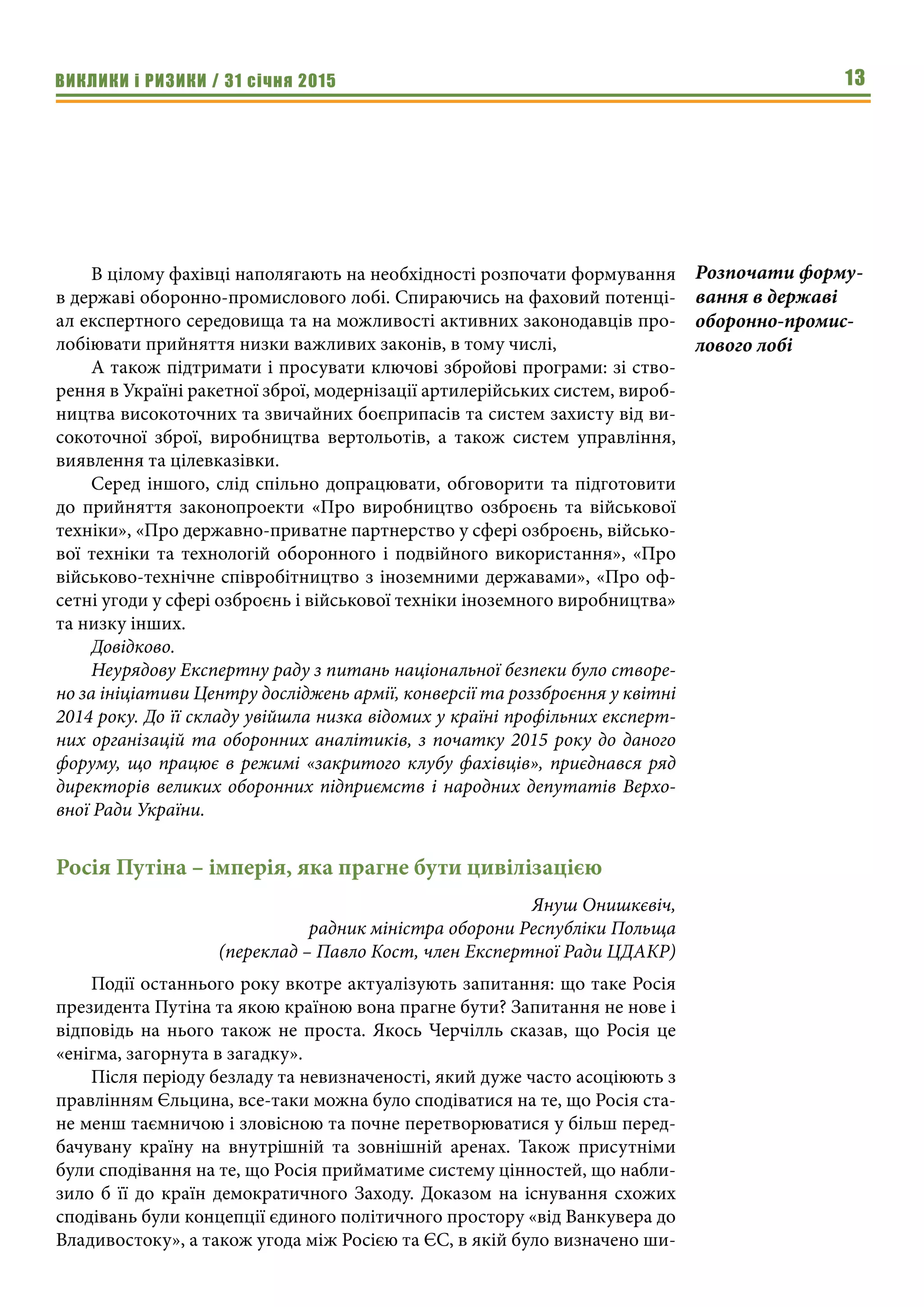 ВИКЛИКИ і РИЗИКИ / 31 січня 2015 13
В цілому фахівці наполягають на необхідності розпочати формування
в державі оборонно-промислового лобі. Спираючись на фаховий потенці-
ал експертного середовища та на можливості активних законодавців про-
лобіювати прийняття низки важливих законів, в тому числі,
А також підтримати і просувати ключові збройові програми: зі ство-
рення в Україні ракетної зброї, модернізації артилерійських систем, вироб-
ництва високоточних та звичайних боєприпасів та систем захисту від ви-
сокоточної зброї, виробництва вертольотів, а також систем управління,
виявлення та цілевказівки.
Серед іншого, слід спільно допрацювати, обговорити та підготовити
до прийняття законопроекти «Про виробництво озброєнь та військової
техніки», «Про державно-приватне партнерство у сфері озброєнь, військо-
вої техніки та технологій оборонного і подвійного використання», «Про
військово-технічне співробітництво з іноземними державами», «Про оф-
сетні угоди у сфері озброєнь і військової техніки іноземного виробництва»
та низку інших.
Довідково.
Неурядову Експертну раду з питань національної безпеки було створе-
но за ініціативи Центру досліджень армії, конверсії та роззброєння у квітні
2014 року. До її складу увійшла низка відомих у країні профільних експерт-
них організацій та оборонних аналітиків, з початку 2015 року до даного
форуму, що працює в режимі «закритого клубу фахівців», приєднався ряд
директорів великих оборонних підприємств і народних депутатів Верхо-
вної Ради України.
Росія Путіна – імперія, яка прагне бути цивілізацією
Януш Онишкєвіч,
радник міністра оборони Республіки Польща
(переклад – Павло Кост, член Експертної Ради ЦДАКР)
Події останнього року вкотре актуалізують запитання: що таке Росія
президента Путіна та якою країною вона прагне бути? Запитання не нове і
відповідь на нього також не проста. Якось Черчілль сказав, що Росія це
«енігма, загорнута в загадку».
Після періоду безладу та невизначеності, який дуже часто асоціюють з
правлінням Єльцина, все-таки можна було сподіватися на те, що Росія ста-
не менш таємничою і зловісною та почне перетворюватися у більш перед-
бачувану країну на внутрішній та зовнішній аренах. Також присутніми
були сподівання на те, що Росія прийматиме систему цінностей, що набли-
зило б її до країн демократичного Заходу. Доказом на існування схожих
сподівань були концепції єдиного політичного простору «від Ванкувера до
Владивостоку», а також угода між Росією та ЄС, в якій було визначено ши-
Розпочати форму-
вання в державі
оборонно-промис-
лового лобі
 