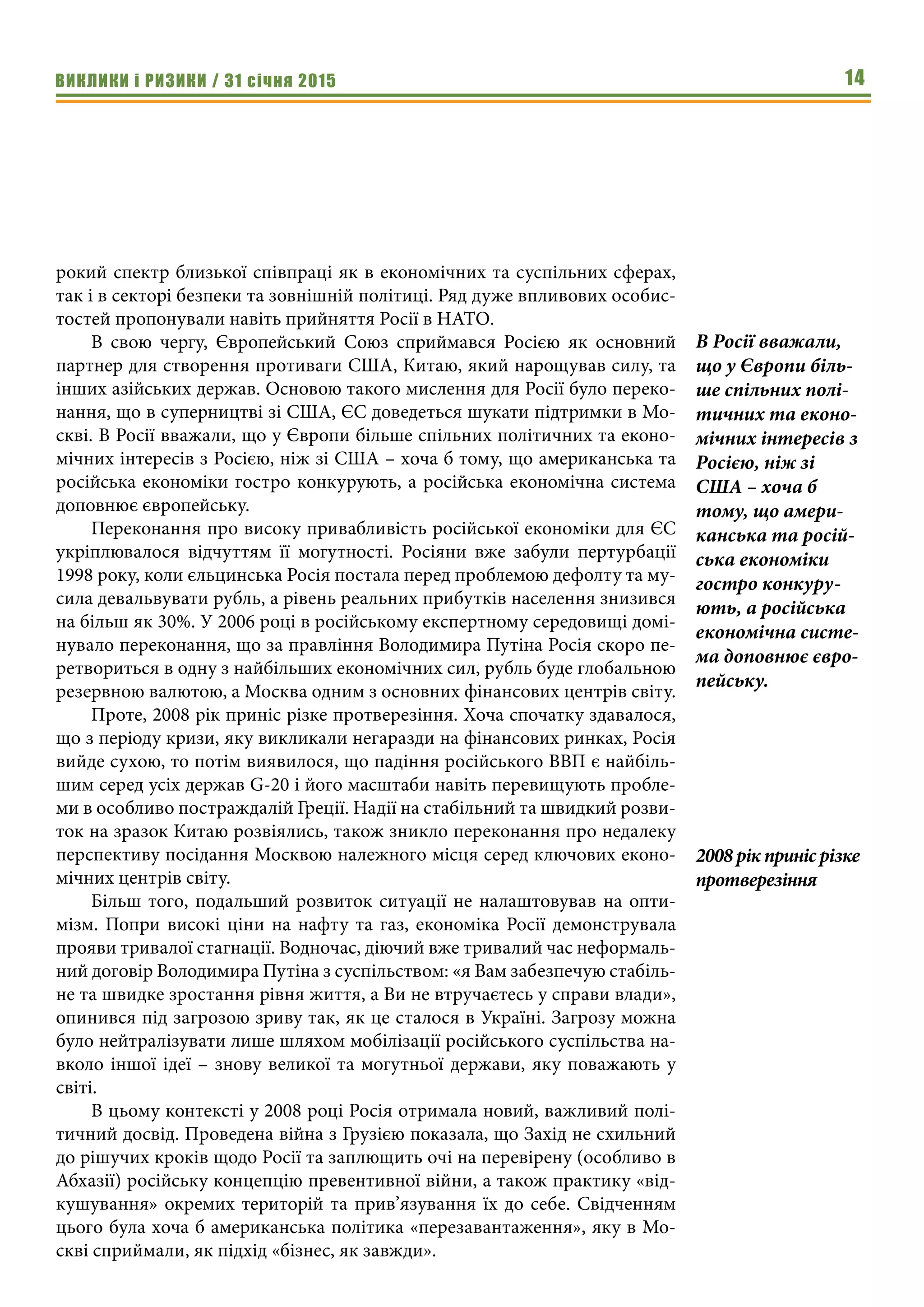 ВИКЛИКИ і РИЗИКИ / 31 січня 2015 14
рокий спектр близької співпраці як в економічних та суспільних сферах,
так і в секторі безпеки та зовнішній політиці. Ряд дуже впливових особис-
тостей пропонували навіть прийняття Росії в НАТО.
В свою чергу, Європейський Союз сприймався Росією як основний
партнер для створення противаги США, Китаю, який нарощував силу, та
інших азійських держав. Основою такого мислення для Росії було переко-
нання, що в суперництві зі США, ЄС доведеться шукати підтримки в Мо-
скві. В Росії вважали, що у Європи більше спільних політичних та еконо-
мічних інтересів з Росією, ніж зі США – хоча б тому, що американська та
російська економіки гостро конкурують, а російська економічна система
доповнює європейську.
Переконання про високу привабливість російської економіки для ЄС
укріплювалося відчуттям її могутності. Росіяни вже забули пертурбації
1998 року, коли єльцинська Росія постала перед проблемою дефолту та му-
сила девальвувати рубль, а рівень реальних прибутків населення знизився
на більш як 30%. У 2006 році в російському експертному середовищі домі-
нувало переконання, що за правління Володимира Путіна Росія скоро пе-
ретвориться в одну з найбільших економічних сил, рубль буде глобальною
резервною валютою, а Москва одним з основних фінансових центрів світу.
Проте, 2008 рік приніс різке протверезіння. Хоча спочатку здавалося,
що з періоду кризи, яку викликали негаразди на фінансових ринках, Росія
вийде сухою, то потім виявилося, що падіння російського ВВП є найбіль-
шим серед усіх держав G-20 і його масштаби навіть перевищують пробле-
ми в особливо постраждалій Греції. Надії на стабільний та швидкий розви-
ток на зразок Китаю розвіялись, також зникло переконання про недалеку
перспективу посідання Москвою належного місця серед ключових еконо-
мічних центрів світу.
Більш того, подальший розвиток ситуації не налаштовував на опти-
мізм. Попри високі ціни на нафту та газ, економіка Росії демонструвала
прояви тривалої стагнації. Водночас, діючий вже тривалий час неформаль-
ний договір Володимира Путіна з суспільством: «я Вам забезпечую стабіль-
не та швидке зростання рівня життя, а Ви не втручаєтесь у справи влади»,
опинився під загрозою зриву так, як це сталося в Україні. Загрозу можна
було нейтралізувати лише шляхом мобілізації російського суспільства на-
вколо іншої ідеї – знову великої та могутньої держави, яку поважають у
світі.
В цьому контексті у 2008 році Росія отримала новий, важливий полі-
тичний досвід. Проведена війна з Грузією показала, що Захід не схильний
до рішучих кроків щодо Росії та заплющить очі на перевірену (особливо в
Абхазії) російську концепцію превентивної війни, а також практику «від-
кушування» окремих територій та прив’язування їх до себе. Свідченням
цього була хоча б американська політика «перезавантаження», яку в Мо-
скві сприймали, як підхід «бізнес, як завжди».
2008 рік приніс різке
протверезіння
В Росії вважали,
що у Європи біль-
ше спільних полі-
тичних та еконо-
мічних інтересів з
Росією, ніж зі
США – хоча б
тому, що амери-
канська та росій-
ська економіки
гостро конкуру-
ють, а російська
економічна систе-
ма доповнює євро-
пейську.
 