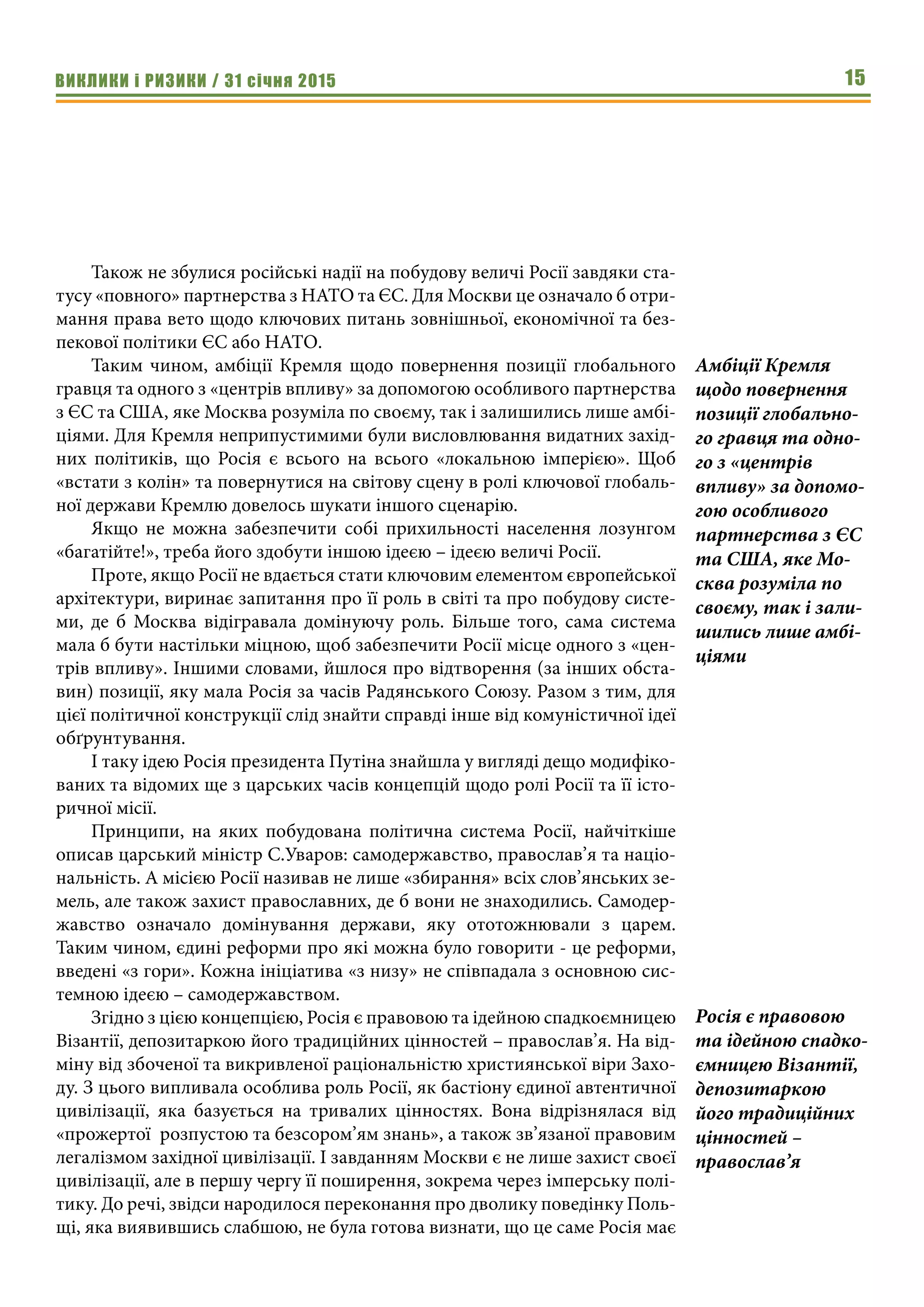 ВИКЛИКИ і РИЗИКИ / 31 січня 2015 15
Також не збулися російські надії на побудову величі Росії завдяки ста-
тусу «повного» партнерства з НАТО та ЄС. Для Москви це означало б отри-
мання права вето щодо ключових питань зовнішньої, економічної та без-
пекової політики ЄС або НАТО.
Таким чином, амбіції Кремля щодо повернення позиції глобального
гравця та одного з «центрів впливу» за допомогою особливого партнерства
з ЄС та США, яке Москва розуміла по своєму, так і залишились лише амбі-
ціями. Для Кремля неприпустимими були висловлювання видатних захід-
них політиків, що Росія є всього на всього «локальною імперією». Щоб
«встати з колін» та повернутися на світову сцену в ролі ключової глобаль-
ної держави Кремлю довелось шукати іншого сценарію.
Якщо не можна забезпечити собі прихильності населення лозунгом
«багатійте!», треба його здобути іншою ідеєю – ідеєю величі Росії.
Проте, якщо Росії не вдається стати ключовим елементом європейської
архітектури, виринає запитання про її роль в світі та про побудову систе-
ми, де б Москва відігравала домінуючу роль. Більше того, сама система
мала б бути настільки міцною, щоб забезпечити Росії місце одного з «цен-
трів впливу». Іншими словами, йшлося про відтворення (за інших обста-
вин) позиції, яку мала Росія за часів Радянського Союзу. Разом з тим, для
цієї політичної конструкції слід знайти справді інше від комуністичної ідеї
обґрунтування.
І таку ідею Росія президента Путіна знайшла у вигляді дещо модифіко-
ваних та відомих ще з царських часів концепцій щодо ролі Росії та її істо-
ричної місії.
Принципи, на яких побудована політична система Росії, найчіткіше
описав царський міністр С.Уваров: самодержавство, православ’я та націо-
нальність. А місією Росії називав не лише «збирання» всіх слов’янських зе-
мель, але також захист православних, де б вони не знаходились. Самодер-
жавство означало домінування держави, яку ототожнювали з царем.
Таким чином, єдині реформи про які можна було говорити - це реформи,
введені «з гори». Кожна ініціатива «з низу» не співпадала з основною сис-
темною ідеєю – самодержавством.
Згідно з цією концепцією, Росія є правовою та ідейною спадкоємницею
Візантії, депозитаркою його традиційних цінностей – православ’я. На від-
міну від збоченої та викривленої раціональністю християнської віри Захо-
ду. З цього випливала особлива роль Росії, як бастіону єдиної автентичної
цивілізації, яка базується на тривалих цінностях. Вона відрізнялася від
«прожертої розпустою та безсором’ям знань», а також зв’язаної правовим
легалізмом західної цивілізації. І завданням Москви є не лише захист своєї
цивілізації, але в першу чергу її поширення, зокрема через імперську полі-
тику. До речі, звідси народилося переконання про дволику поведінку Поль-
щі, яка виявившись слабшою, не була готова визнати, що це саме Росія має
Амбіції Кремля
щодо повернення
позиції глобально-
го гравця та одно-
го з «центрів
впливу» за допомо-
гою особливого
партнерства з ЄС
та США, яке Мо-
сква розуміла по
своєму, так і зали-
шились лише амбі-
ціями
Росія є правовою
та ідейною спадко-
ємницею Візантії,
депозитаркою
його традиційних
цінностей –
православ’я
 