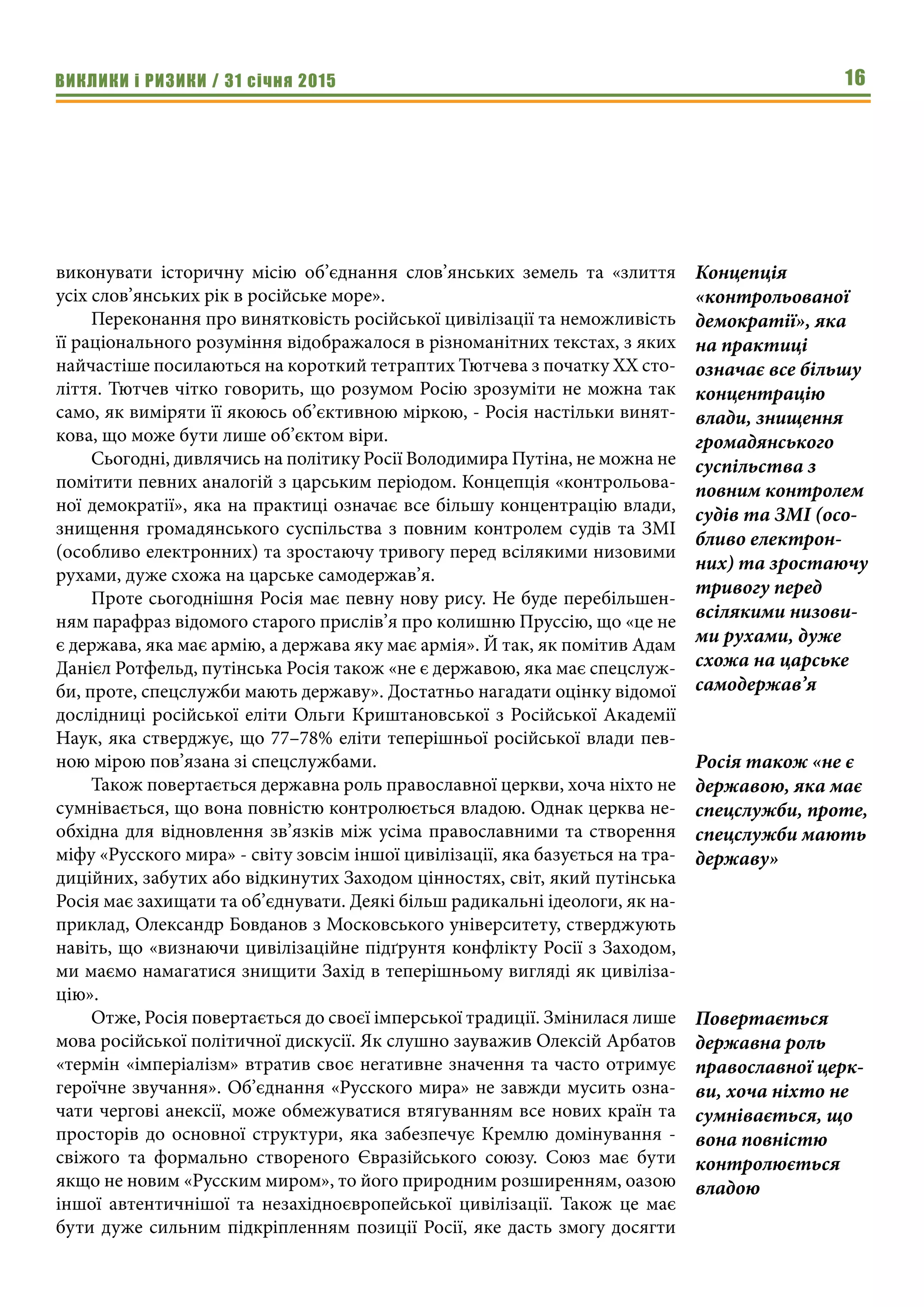 ВИКЛИКИ і РИЗИКИ / 31 січня 2015 16
виконувати історичну місію об’єднання слов’янських земель та «злиття
усіх слов’янських рік в російське море».
Переконання про винятковість російської цивілізації та неможливість
її раціонального розуміння відображалося в різноманітних текстах, з яких
найчастіше посилаються на короткий тетраптих Тютчева з початку ХХ сто-
ліття. Тютчев чітко говорить, що розумом Росію зрозуміти не можна так
само, як виміряти її якоюсь об’єктивною міркою, - Росія настільки винят-
кова, що може бути лише об’єктом віри.
Сьогодні, дивлячись на політику Росії Володимира Путіна, не можна не
помітити певних аналогій з царським періодом. Концепція «контрольова-
ної демократії», яка на практиці означає все більшу концентрацію влади,
знищення громадянського суспільства з повним контролем судів та ЗМІ
(особливо електронних) та зростаючу тривогу перед всілякими низовими
рухами, дуже схожа на царське самодержав’я.
Проте сьогоднішня Росія має певну нову рису. Не буде перебільшен-
ням парафраз відомого старого прислів’я про колишню Пруссію, що «це не
є держава, яка має армію, а держава яку має армія». Й так, як помітив Адам
Данієл Ротфельд, путінська Росія також «не є державою, яка має спецслуж-
би, проте, спецслужби мають державу». Достатньо нагадати оцінку відомої
дослідниці російської еліти Ольги Криштановської з Російської Академії
Наук, яка стверджує, що 77–78% еліти теперішньої російської влади пев-
ною мірою пов’язана зі спецслужбами.
Також повертається державна роль православної церкви, хоча ніхто не
сумнівається, що вона повністю контролюється владою. Однак церква не-
обхідна для відновлення зв’язків між усіма православними та створення
міфу «Русского мира» - світу зовсім іншої цивілізації, яка базується на тра-
диційних, забутих або відкинутих Заходом цінностях, світ, який путінська
Росія має захищати та об’єднувати. Деякі більш радикальні ідеологи, як на-
приклад, Олександр Бовданов з Московського університету, стверджують
навіть, що «визнаючи цивілізаційне підґрунтя конфлікту Росії з Заходом,
ми маємо намагатися знищити Захід в теперішньому вигляді як цивіліза-
цію».
Отже, Росія повертається до своєї імперської традиції. Змінилася лише
мова російської політичної дискусії. Як слушно зауважив Олексій Арбатов
«термін «імперіалізм» втратив своє негативне значення та часто отримує
героїчне звучання». Об’єднання «Русского мира» не завжди мусить озна-
чати чергові анексії, може обмежуватися втягуванням все нових країн та
просторів до основної структури, яка забезпечує Кремлю домінування -
свіжого та формально створеного Євразійського союзу. Союз має бути
якщо не новим «Русским миром», то його природним розширенням, оазою
іншої автентичнішої та незахідноєвропейської цивілізації. Також це має
бути дуже сильним підкріпленням позиції Росії, яке дасть змогу досягти
Концепція
«контрольованої
демократії», яка
на практиці
означає все більшу
концентрацію
влади, знищення
громадянського
суспільства з
повним контролем
судів та ЗМІ (осо-
бливо електрон-
них) та зростаючу
тривогу перед
всілякими низови-
ми рухами, дуже
схожа на царське
самодержав’я
Росія також «не є
державою, яка має
спецслужби, проте,
спецслужби мають
державу»
Повертається
державна роль
православної церк-
ви, хоча ніхто не
сумнівається, що
вона повністю
контролюється
владою
 