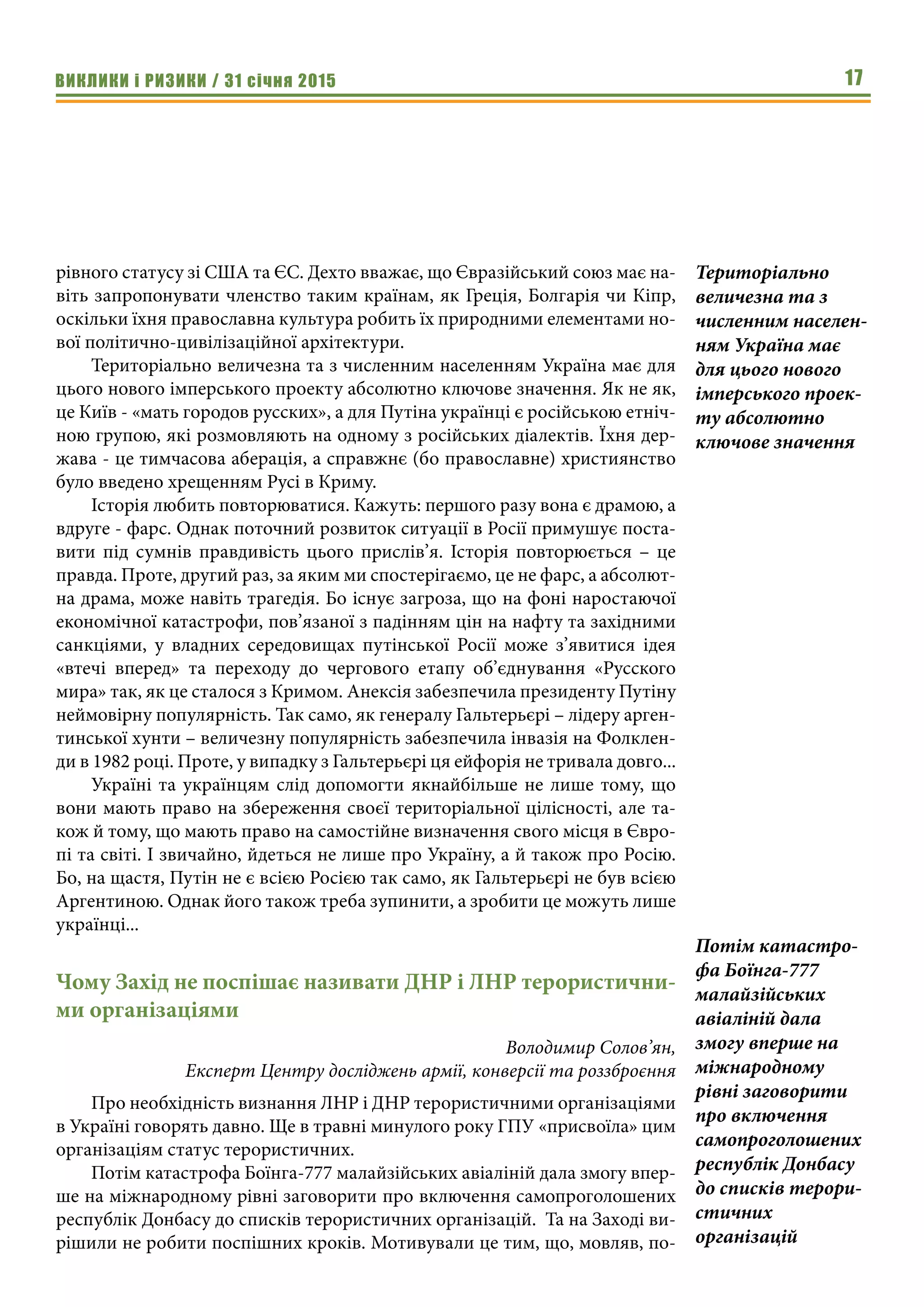 ВИКЛИКИ і РИЗИКИ / 31 січня 2015 17
рівного статусу зі США та ЄС. Дехто вважає, що Євразійський союз має на-
віть запропонувати членство таким країнам, як Греція, Болгарія чи Кіпр,
оскільки їхня православна культура робить їх природними елементами но-
вої політично-цивілізаційної архітектури.
Територіально величезна та з численним населенням Україна має для
цього нового імперського проекту абсолютно ключове значення. Як не як,
це Київ - «мать городов русских», а для Путіна українці є російською етніч-
ною групою, які розмовляють на одному з російських діалектів. Їхня дер-
жава - це тимчасова аберація, а справжнє (бо православне) християнство
було введено хрещенням Русі в Криму.
Історія любить повторюватися. Кажуть: першого разу вона є драмою, а
вдруге - фарс. Однак поточний розвиток ситуації в Росії примушує поста-
вити під сумнів правдивість цього прислів’я. Історія повторюється – це
правда. Проте, другий раз, за яким ми спостерігаємо, це не фарс, а абсолют-
на драма, може навіть трагедія. Бо існує загроза, що на фоні наростаючої
економічної катастрофи, пов’язаної з падінням цін на нафту та західними
санкціями, у владних середовищах путінської Росії може з’явитися ідея
«втечі вперед» та переходу до чергового етапу об’єднування «Русского
мира» так, як це сталося з Кримом. Анексія забезпечила президенту Путіну
неймовірну популярність. Так само, як генералу Гальтерьєрі – лідеру арген-
тинської хунти – величезну популярність забезпечила інвазія на Фолклен-
ди в 1982 році. Проте, у випадку з Гальтерьєрі ця ейфорія не тривала довго...
Україні та українцям слід допомогти якнайбільше не лише тому, що
вони мають право на збереження своєї територіальної цілісності, але та-
кож й тому, що мають право на самостійне визначення свого місця в Євро-
пі та світі. І звичайно, йдеться не лише про Україну, а й також про Росію.
Бо, на щастя, Путін не є всією Росією так само, як Гальтерьєрі не був всією
Аргентиною. Однак його також треба зупинити, а зробити це можуть лише
українці...
Чому Захід не поспішає називати ДНР і ЛНР терористични-
ми організаціями
Володимир Солов’ян,
Експерт Центру досліджень армії, конверсії та роззброєння
Про необхідність визнання ЛНР і ДНР терористичними організаціями
в Україні говорять давно. Ще в травні минулого року ГПУ «присвоїла» цим
організаціям статус терористичних.
Потім катастрофа Боїнга-777 малайзійських авіаліній дала змогу впер-
ше на міжнародному рівні заговорити про включення самопроголошених
республік Донбасу до списків терористичних організацій. Та на Заході ви-
рішили не робити поспішних кроків. Мотивували це тим, що, мовляв, по-
Територіально
величезна та з
численним населен-
ням Україна має
для цього нового
імперського проек-
ту абсолютно
ключове значення
Потім катастро-
фа Боїнга-777
малайзійських
авіаліній дала
змогу вперше на
міжнародному
рівні заговорити
про включення
самопроголошених
республік Донбасу
до списків терори-
стичних
організацій
 