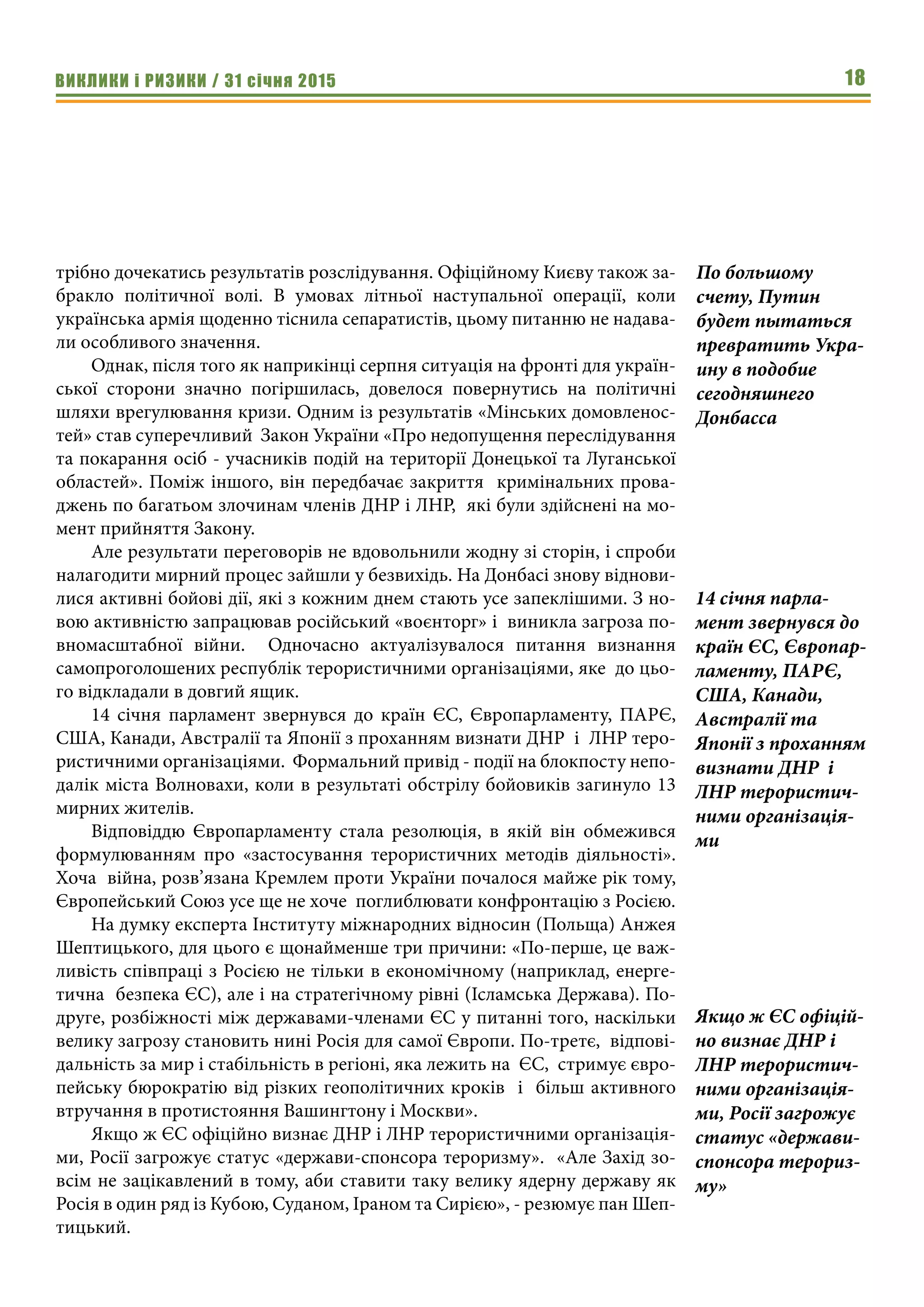 ВИКЛИКИ і РИЗИКИ / 31 січня 2015 18
трібно дочекатись результатів розслідування. Офіційному Києву також за-
бракло політичної волі. В умовах літньої наступальної операції, коли
українська армія щоденно тіснила сепаратистів, цьому питанню не надава-
ли особливого значення.
Однак, після того як наприкінці серпня ситуація на фронті для україн-
ської сторони значно погіршилась, довелося повернутись на політичні
шляхи врегулювання кризи. Одним із результатів «Мінських домовленос-
тей» став суперечливий Закон України «Про недопущення переслідування
та покарання осіб - учасників подій на території Донецької та Луганської
областей». Поміж іншого, він передбачає закриття кримінальних прова-
джень по багатьом злочинам членів ДНР і ЛНР, які були здійснені на мо-
мент прийняття Закону.
Але результати переговорів не вдовольнили жодну зі сторін, і спроби
налагодити мирний процес зайшли у безвихідь. На Донбасі знову віднови-
лися активні бойові дії, які з кожним днем стають усе запеклішими. З но-
вою активністю запрацював російський «воєнторг» і виникла загроза по-
вномасштабної війни. Одночасно актуалізувалося питання визнання
самопроголошених республік терористичними організаціями, яке до цьо-
го відкладали в довгий ящик.
14 січня  парламент звернувся до країн ЄС, Європарламенту, ПАРЄ,
США, Канади, Австралії та Японії з проханням визнати ДНР і ЛНР теро-
ристичними організаціями.  Формальний привід - події на блокпосту непо-
далік міста Волновахи, коли в результаті обстрілу бойовиків загинуло 13
мирних жителів.
Відповіддю Європарламенту стала резолюція, в якій він обмежився
формулюванням про «застосування терористичних методів  діяльності».
Хоча війна, розв’язана Кремлем проти України почалося майже рік тому,
Європейський Союз усе ще не хоче поглиблювати конфронтацію з Росією.
На думку експерта Інституту міжнародних відносин (Польща) Анжея
Шептицького, для цього є щонайменше три причини: «По-перше, це важ-
ливість співпраці з Росією не тільки в економічному (наприклад, енерге-
тична безпека ЄС), але і на стратегічному рівні (Ісламська Держава). По-
друге, розбіжності між державами-членами ЄС у питанні того, наскільки
велику загрозу становить нині Росія для самої Європи. По-третє, відпові-
дальність за мир і стабільність в регіоні, яка лежить на ЄС, стримує євро-
пейську бюрократію від різких геополітичних кроків і більш активного
втручання в протистояння Вашингтону і Москви».
Якщо ж ЄС офіційно визнає ДНР і ЛНР терористичними організація-
ми, Росії загрожує статус «держави-спонсора тероризму». «Але Захід зо-
всім не зацікавлений в тому, аби ставити таку велику ядерну державу як
Росія в один ряд із Кубою, Суданом, Іраном та Сирією», - резюмує пан Шеп-
тицький.
14 січня парла-
мент звернувся до
країн ЄС, Європар-
ламенту, ПАРЄ,
США, Канади,
Австралії та
Японії з проханням
визнати ДНР і
ЛНР терористич-
ними організація-
ми
По большому
счету, Путин
будет пытаться
превратить Укра-
ину в подобие
сегодняшнего
Донбасса
Якщо ж ЄС офіцій-
но визнає ДНР і
ЛНР терористич-
ними організація-
ми, Росії загрожує
статус «держави-
спонсора терориз-
му»
 