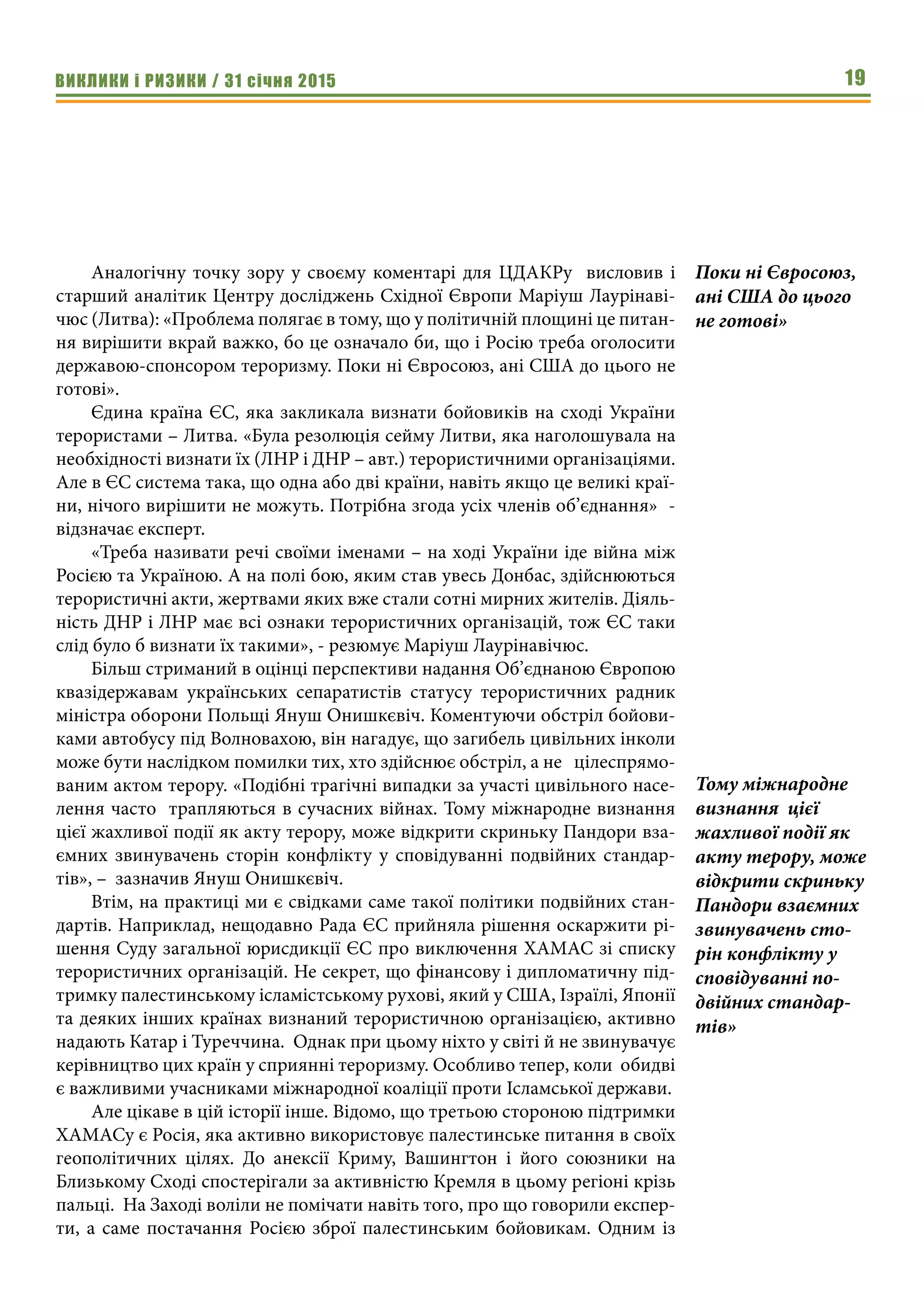 ВИКЛИКИ і РИЗИКИ / 31 січня 2015 19
Аналогічну точку зору у своєму коментарі для ЦДАКРу висловив і
старший аналітик Центру досліджень Східної Європи Маріуш Лаурінаві-
чюс (Литва): «Проблема полягає в тому, що у політичній площині це питан-
ня вирішити вкрай важко, бо це означало би, що і Росію треба оголосити
державою-спонсором тероризму. Поки ні Євросоюз, ані США до цього не
готові».
Єдина країна ЄС, яка закликала визнати бойовиків на сході України
терористами – Литва. «Була резолюція сейму Литви, яка наголошувала на
необхідності визнати їх (ЛНР і ДНР – авт.) терористичними організаціями.
Але в ЄС система така, що одна або дві країни, навіть якщо це великі краї-
ни, нічого вирішити не можуть. Потрібна згода усіх членів об’єднання» -
відзначає експерт.
«Треба називати речі своїми іменами – на ході України іде війна між
Росією та Україною. А на полі бою, яким став увесь Донбас, здійснюються
терористичні акти, жертвами яких вже стали сотні мирних жителів. Діяль-
ність ДНР і ЛНР має всі ознаки терористичних організацій, тож ЄС таки
слід було б визнати їх такими», - резюмує Маріуш Лаурінавічюс.
Більш стриманий в оцінці перспективи надання Об’єднаною Європою
квазідержавам українських сепаратистів статусу терористичних радник
міністра оборони Польщі Януш Онишкєвіч. Коментуючи обстріл бойови-
ками автобусу під Волновахою, він нагадує, що загибель цивільних інколи
може бути наслідком помилки тих, хто здійснює обстріл, а не цілеспрямо-
ваним актом терору. «Подібні трагічні випадки за участі цивільного насе-
лення часто трапляються в сучасних війнах. Тому міжнародне визнання
цієї жахливої події як акту терору, може відкрити скриньку Пандори вза-
ємних звинувачень сторін конфлікту у сповідуванні подвійних стандар-
тів», – зазначив Януш Онишкєвіч.
Втім, на практиці ми є свідками саме такої політики подвійних стан-
дартів. Наприклад, нещодавно Рада ЄС прийняла рішення оскаржити рі-
шення Суду загальної юрисдикції ЄС про виключення ХАМАС зі списку
терористичних організацій. Не секрет, що фінансову і дипломатичну під-
тримку палестинському ісламістському рухові, який у США, Ізраїлі, Японії
та деяких інших країнах визнаний терористичною організацією, активно
надають Катар і Туреччина. Однак при цьому ніхто у світі й не звинувачує
керівництво цих країн у сприянні тероризму. Особливо тепер, коли обидві
є важливими учасниками міжнародної коаліції проти Ісламської держави.
Але цікаве в цій історії інше. Відомо, що третьою стороною підтримки
ХАМАСу є Росія, яка активно використовує палестинське питання в своїх
геополітичних цілях. До анексії Криму, Вашингтон і його союзники на
Близькому Сході спостерігали за активністю Кремля в цьому регіоні крізь
пальці. На Заході воліли не помічати навіть того, про що говорили експер-
ти, а саме постачання Росією зброї палестинським бойовикам. Одним із
Тому міжнародне
визнання цієї
жахливої події як
акту терору, може
відкрити скриньку
Пандори взаємних
звинувачень сто-
рін конфлікту у
сповідуванні по-
двійних стандар-
тів»
Поки ні Євросоюз,
ані США до цього
не готові»
 