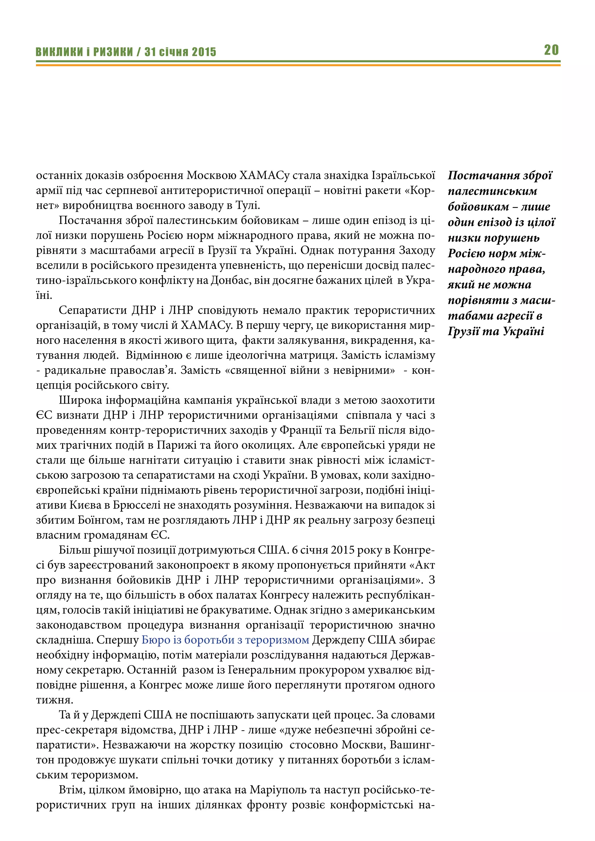 ВИКЛИКИ і РИЗИКИ / 31 січня 2015 20
останніх доказів озброєння Москвою ХАМАСу стала знахідка Ізраїльської
армії під час серпневої антитерористичної операції – новітні ракети «Кор-
нет» виробництва воєнного заводу в Тулі.
Постачання зброї палестинським бойовикам – лише один епізод із ці-
лої низки порушень Росією норм міжнародного права, який не можна по-
рівняти з масштабами агресії в Грузії та Україні. Однак потурання Заходу
вселили в російського президента упевненість, що перенісши досвід палес-
тино-ізраїльського конфлікту на Донбас, він досягне бажаних цілей в Укра-
їні.
Сепаратисти ДНР і ЛНР сповідують немало практик терористичних
організацій, в тому числі й ХАМАСу. В першу чергу, це використання мир-
ного населення в якості живого щита, факти залякування, викрадення, ка-
тування людей. Відмінною є лише ідеологічна матриця. Замість ісламізму
- радикальне православ’я. Замість «священної війни з невірними» - кон-
цепція російського світу.
Широка інформаційна кампанія української влади з метою заохотити
ЄС визнати ДНР і ЛНР терористичними організаціями співпала у часі з
проведенням контр-терористичних заходів у Франції та Бельгії після відо-
мих трагічних подій в Парижі та його околицях. Але європейські уряди не
стали ще більше нагнітати ситуацію і ставити знак рівності між ісламіст-
ською загрозою та сепаратистами на сході України. В умовах, коли західно-
європейські країни піднімають рівень терористичної загрози, подібні ініці-
ативи Києва в Брюсселі не знаходять розуміння. Незважаючи на випадок зі
збитим Боїнгом, там не розглядають ЛНР і ДНР як реальну загрозу безпеці
власним громадянам ЄС.
Більш рішучої позиції дотримуються США. 6 січня 2015 року в Конгре-
сі був зареєстрований законопроект в якому пропонується прийняти «Акт
про визнання бойовиків ДНР і ЛНР терористичними організаціями». З
огляду на те, що більшість в обох палатах Конгресу належить республікан-
цям, голосів такій ініціативі не бракуватиме. Однак згідно з американським
законодавством процедура визнання організації терористичною значно
складніша. Спершу Бюро із боротьби з тероризмом Держдепу США збирає
необхідну інформацію, потім матеріали розслідування надаються Держав-
ному секретарю. Останній разом із Генеральним прокурором ухвалює від-
повідне рішення, а Конгрес може лише його переглянути протягом одного
тижня.
Та й у Держдепі США не поспішають запускати цей процес. За словами
прес-секретаря відомства, ДНР і ЛНР - лише «дуже небезпечні збройні се-
паратисти». Незважаючи на жорстку позицію стосовно Москви, Вашинг-
тон продовжує шукати спільні точки дотику у питаннях боротьби з іслам-
ським тероризмом.
Втім, цілком ймовірно, що атака на Маріуполь та наступ російсько-те-
рористичних груп на інших ділянках фронту розвіє конформістські на-
Постачання зброї
палестинським
бойовикам – лише
один епізод із цілої
низки порушень
Росією норм між-
народного права,
який не можна
порівняти з масш-
табами агресії в
Грузії та Україні
 
