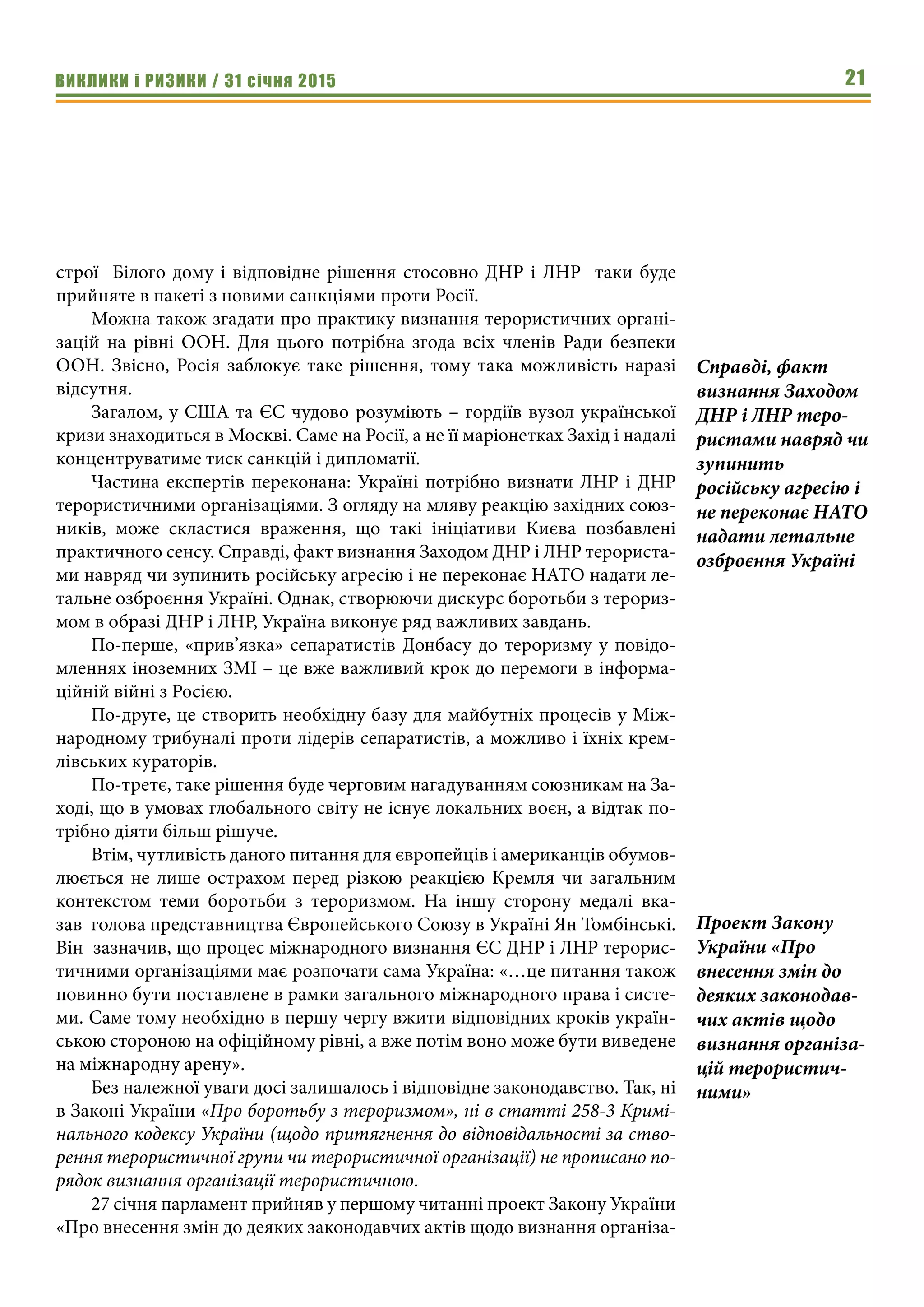 ВИКЛИКИ і РИЗИКИ / 31 січня 2015 21
строї Білого дому і відповідне рішення стосовно ДНР і ЛНР таки буде
прийняте в пакеті з новими санкціями проти Росії.
Можна також згадати про практику визнання терористичних органі-
зацій на рівні ООН. Для цього потрібна згода всіх членів Ради безпеки
ООН. Звісно, Росія заблокує таке рішення, тому така можливість наразі
відсутня.
Загалом, у США та ЄС чудово розуміють – гордіїв вузол української
кризи знаходиться в Москві. Саме на Росії, а не її маріонетках Захід і надалі
концентруватиме тиск санкцій і дипломатії.
Частина експертів переконана: Україні потрібно визнати ЛНР і ДНР
терористичними організаціями. З огляду на мляву реакцію західних союз-
ників, може скластися враження, що такі ініціативи Києва позбавлені
практичного сенсу. Справді, факт визнання Заходом ДНР і ЛНР терориста-
ми навряд чи зупинить російську агресію і не переконає НАТО надати ле-
тальне озброєння Україні. Однак, створюючи дискурс боротьби з терориз-
мом в образі ДНР і ЛНР, Україна виконує ряд важливих завдань.
По-перше, «прив’язка» сепаратистів Донбасу до тероризму у повідо-
мленнях іноземних ЗМІ – це вже важливий крок до перемоги в інформа-
ційній війні з Росією.
По-друге, це створить необхідну базу для майбутніх процесів у Між-
народному трибуналі проти лідерів сепаратистів, а можливо і їхніх крем-
лівських кураторів.
По-третє, таке рішення буде черговим нагадуванням союзникам на За-
ході, що в умовах глобального світу не існує локальних воєн, а відтак по-
трібно діяти більш рішуче.
Втім, чутливість даного питання для європейців і американців обумов-
люється не лише острахом перед різкою реакцією Кремля чи загальним
контекстом теми боротьби з тероризмом. На іншу сторону медалі вка-
зав  голова представництва Європейського Союзу в Україні Ян Томбінські.
Він зазначив, що процес міжнародного визнання ЄС ДНР і ЛНР терорис-
тичними організаціями має розпочати сама Україна: «…це питання також
повинно бути поставлене в рамки загального міжнародного права і систе-
ми. Саме тому необхідно в першу чергу вжити відповідних кроків україн-
ською стороною на офіційному рівні, а вже потім воно може бути виведене
на міжнародну арену».
Без належної уваги досі залишалось і відповідне законодавство. Так, ні
в Законі України «Про боротьбу з тероризмом», ні в статті 258-3 Кримі-
нального кодексу України (щодо притягнення до відповідальності за ство-
рення терористичної групи чи терористичної організації) не прописано по-
рядок визнання організації терористичною.
27 січня парламент прийняв у першому читанні проект Закону України
«Про внесення змін до деяких законодавчих актів щодо визнання організа-
Справді, факт
визнання Заходом
ДНР і ЛНР теро-
ристами навряд чи
зупинить
російську агресію і
не переконає НАТО
надати летальне
озброєння Україні
Проект Закону
України «Про
внесення змін до
деяких законодав-
чих актів щодо
визнання організа-
цій терористич-
ними»
 