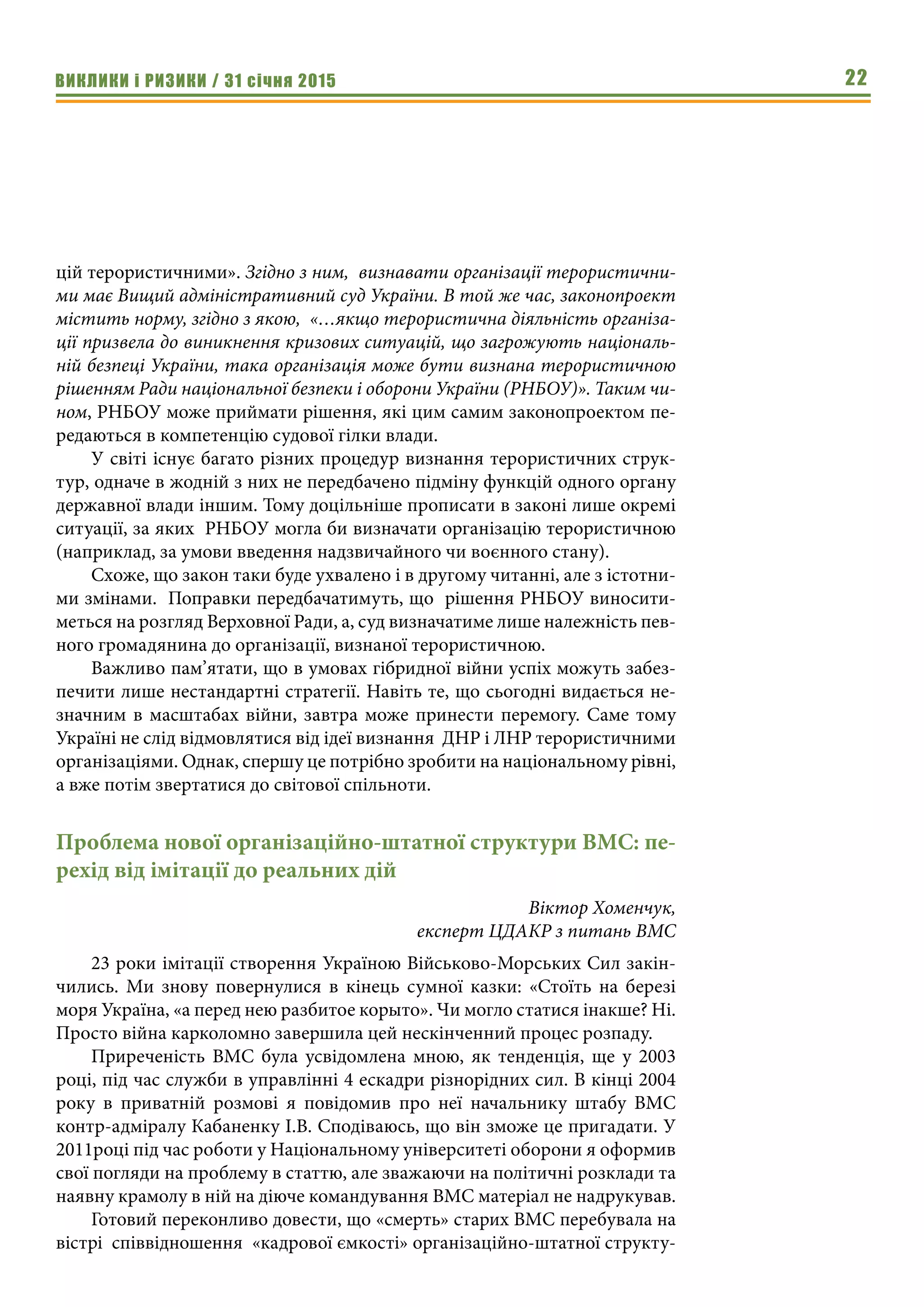ВИКЛИКИ і РИЗИКИ / 31 січня 2015 22
цій терористичними». Згідно з ним, визнавати організації терористични-
ми має Вищий адміністративний суд України. В той же час, законопроект
містить норму, згідно з якою, «…якщо терористична діяльність організа-
ції призвела до виникнення кризових ситуацій, що загрожують національ-
ній безпеці України, така організація може бути визнана терористичною
рішенням Ради національної безпеки і оборони України (РНБОУ)». Таким чи-
ном, РНБОУ може приймати рішення, які цим самим законопроектом пе-
редаються в компетенцію судової гілки влади.
У світі існує багато різних процедур визнання терористичних струк-
тур, одначе в жодній з них не передбачено підміну функцій одного органу
державної влади іншим. Тому доцільніше прописати в законі лише окремі
ситуації, за яких РНБОУ могла би визначати організацію терористичною
(наприклад, за умови введення надзвичайного чи воєнного стану).
Схоже, що закон таки буде ухвалено і в другому читанні, але з істотни-
ми змінами. Поправки передбачатимуть, що рішення РНБОУ виносити-
меться на розгляд Верховної Ради, а, суд визначатиме лише належність пев-
ного громадянина до організації, визнаної терористичною.
Важливо пам’ятати, що в умовах гібридної війни успіх можуть забез-
печити лише нестандартні стратегії. Навіть те, що сьогодні видається не-
значним в масштабах війни, завтра може принести перемогу. Саме тому
Україні не слід відмовлятися від ідеї визнання ДНР і ЛНР терористичними
організаціями. Однак, спершу це потрібно зробити на національному рівні,
а вже потім звертатися до світової спільноти.
Проблема нової організаційно-штатної структури ВМС: пе-
рехід від імітації до реальних дій
Віктор Хоменчук,
експерт ЦДАКР з питань ВМС
23 роки імітації створення Україною Військово-Морських Сил закін-
чились. Ми знову повернулися в кінець сумної казки: «Стоїть на березі
моря Україна, «а перед нею разбитое корыто». Чи могло статися інакше? Ні.
Просто війна карколомно завершила цей нескінченний процес розпаду.
Приреченість ВМС була усвідомлена мною, як тенденція, ще у 2003
році, під час служби в управлінні 4 ескадри різнорідних сил. В кінці 2004
року в приватній розмові я повідомив про неї начальнику штабу ВМС
контр-адміралу Кабаненку І.В. Сподіваюсь, що він зможе це пригадати. У
2011році під час роботи у Національному університеті оборони я оформив
свої погляди на проблему в статтю, але зважаючи на політичні розклади та
наявну крамолу в ній на діюче командування ВМС матеріал не надрукував.
Готовий переконливо довести, що «смерть» старих ВМС перебувала на
вістрі співвідношення «кадрової ємкості» організаційно-штатної структу-
 