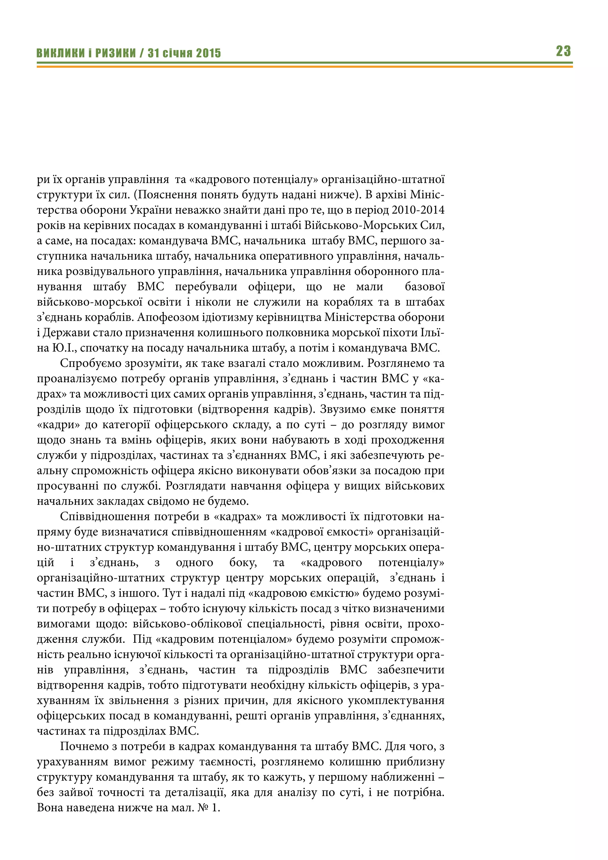 ВИКЛИКИ і РИЗИКИ / 31 січня 2015 23
ри їх органів управління та «кадрового потенціалу» організаційно-штатної
структури їх сил. (Пояснення понять будуть надані нижче). В архіві Мініс-
терства оборони України неважко знайти дані про те, що в період 2010-2014
років на керівних посадах в командуванні і штабі Військово-Морських Сил,
а саме, на посадах: командувача ВМС, начальника штабу ВМС, першого за-
ступника начальника штабу, начальника оперативного управління, началь-
ника розвідувального управління, начальника управління оборонного пла-
нування штабу ВМС перебували офіцери, що не мали базової
військово-морської освіти і ніколи не служили на кораблях та в штабах
з’єднань кораблів. Апофеозом ідіотизму керівництва Міністерства оборони
і Держави стало призначення колишнього полковника морської піхоти Ільї-
на Ю.І., спочатку на посаду начальника штабу, а потім і командувача ВМС.
Спробуємо зрозуміти, як таке взагалі стало можливим. Розглянемо та
проаналізуємо потребу органів управління, з’єднань і частин ВМС у «ка-
драх» та можливості цих самих органів управління, з’єднань, частин та під-
розділів щодо їх підготовки (відтворення кадрів). Звузимо ємке поняття
«кадри» до категорії офіцерського складу, а по суті – до розгляду вимог
щодо знань та вмінь офіцерів, яких вони набувають в ході проходження
служби у підрозділах, частинах та з’єднаннях ВМС, і які забезпечують ре-
альну спроможність офіцера якісно виконувати обов’язки за посадою при
просуванні по службі. Розглядати навчання офіцера у вищих військових
начальних закладах свідомо не будемо.
Співвідношення потреби в «кадрах» та можливості їх підготовки на-
пряму буде визначатися співвідношенням «кадрової ємкості» організацій-
но-штатних структур командування і штабу ВМС, центру морських опера-
цій і з’єднань, з одного боку, та «кадрового потенціалу»
організаційно-штатних структур центру морських операцій, з’єднань і
частин ВМС, з іншого. Тут і надалі під «кадровою ємкістю» будемо розумі-
ти потребу в офіцерах – тобто існуючу кількість посад з чітко визначеними
вимогами щодо: військово-облікової спеціальності, рівня освіти, прохо-
дження служби. Під «кадровим потенціалом» будемо розуміти спромож-
ність реально існуючої кількості та організаційно-штатної структури орга-
нів управління, з’єднань, частин та підрозділів ВМС забезпечити
відтворення кадрів, тобто підготувати необхідну кількість офіцерів, з ура-
хуванням їх звільнення з різних причин, для якісного укомплектування
офіцерських посад в командуванні, решті органів управління, з’єднаннях,
частинах та підрозділах ВМС.
Почнемо з потреби в кадрах командування та штабу ВМС. Для чого, з
урахуванням вимог режиму таємності, розглянемо колишню приблизну
структуру командування та штабу, як то кажуть, у першому наближенні –
без зайвої точності та деталізації, яка для аналізу по суті, і не потрібна.
Вона наведена нижче на мал. № 1.
 