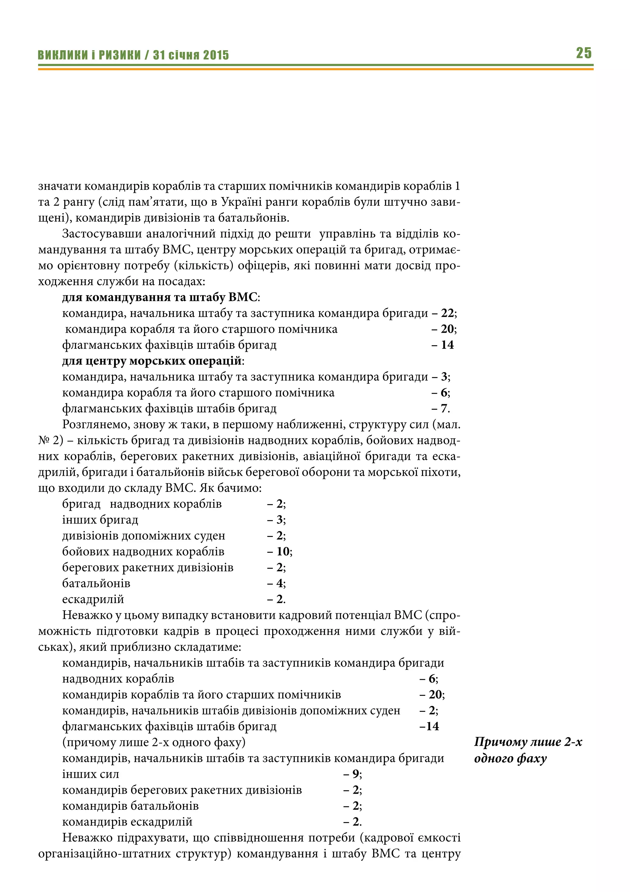 ВИКЛИКИ і РИЗИКИ / 31 січня 2015 25
значати командирів кораблів та старших помічників командирів кораблів 1
та 2 рангу (слід пам’ятати, що в Україні ранги кораблів були штучно зави-
щені), командирів дивізіонів та батальйонів.
Застосувавши аналогічний підхід до решти управлінь та відділів ко-
мандування та штабу ВМС, центру морських операцій та бригад, отримає-
мо орієнтовну потребу (кількість) офіцерів, які повинні мати досвід про-
ходження служби на посадах:
для командування та штабу ВМС:
командира, начальника штабу та заступника командира бригади – 22;
командира корабля та його старшого помічника			 – 20;
флагманських фахівців штабів бригад				 – 14
для центру морських операцій:
командира, начальника штабу та заступника командира бригади – 3;
командира корабля та його старшого помічника			 – 6;
флагманських фахівців штабів бригад				 – 7.
Розглянемо, знову ж таки, в першому наближенні, структуру сил (мал.
№ 2) – кількість бригад та дивізіонів надводних кораблів, бойових надвод-
них кораблів, берегових ракетних дивізіонів, авіаційної бригади та еска-
дрилій, бригади і батальйонів військ берегової оборони та морської піхоти,
що входили до складу ВМС. Як бачимо:
бригад надводних кораблів		 – 2;
інших бригад				– 3;
дивізіонів допоміжних суден		 – 2;
бойових надводних кораблів		 – 10;
берегових ракетних дивізіонів	 – 2;
батальйонів				– 4;
ескадрилій				– 2.
Неважко у цьому випадку встановити кадровий потенціал ВМС (спро-
можність підготовки кадрів в процесі проходження ними служби у вій-
ськах), який приблизно складатиме:
командирів, начальників штабів та заступників командира бригади
надводних кораблів							– 6;
командирів кораблів та його старших помічників			 – 20;
командирів, начальників штабів дивізіонів допоміжних суден	 – 2;
флагманських фахівців штабів бригад				 –14
(причому лише 2-х одного фаху)
командирів, начальників штабів та заступників командира бригади
інших сил						– 9;
командирів берегових ракетних дивізіонів		 – 2;
командирів батальйонів				– 2;
командирів ескадрилій				– 2.
Неважко підрахувати, що співвідношення потреби (кадрової ємкості
організаційно-штатних структур) командування і штабу ВМС та центру
Причому лише 2-х
одного фаху
 