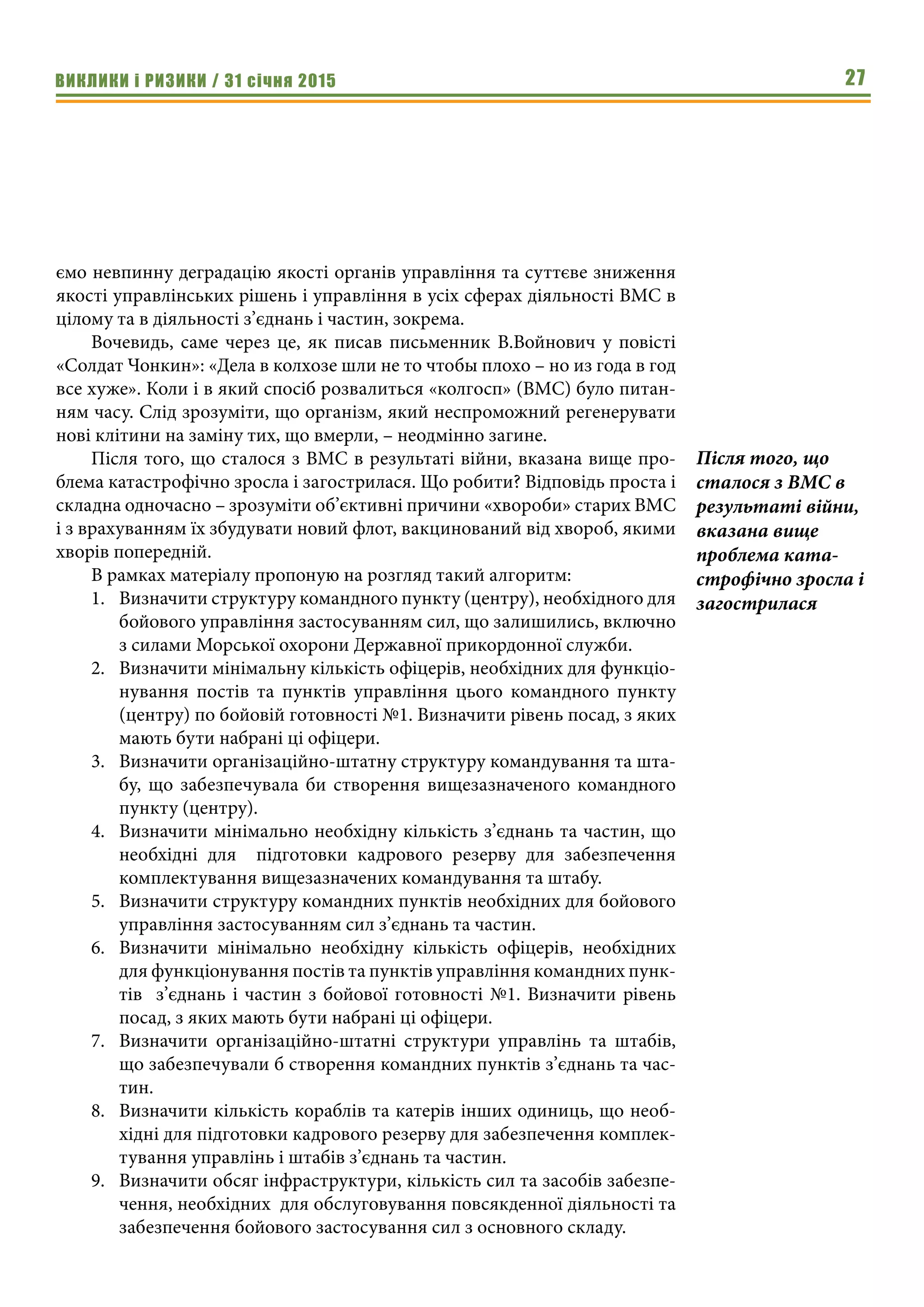 ВИКЛИКИ і РИЗИКИ / 31 січня 2015 27
ємо невпинну деградацію якості органів управління та суттєве зниження
якості управлінських рішень і управління в усіх сферах діяльності ВМС в
цілому та в діяльності з’єднань і частин, зокрема.
Вочевидь, саме через це, як писав письменник В.Войнович у повісті
«Солдат Чонкин»: «Дела в колхозе шли не то чтобы плохо – но из года в год
все хуже». Коли і в який спосіб розвалиться «колгосп» (ВМС) було питан-
ням часу. Слід зрозуміти, що організм, який неспроможний регенерувати
нові клітини на заміну тих, що вмерли, – неодмінно загине.
Після того, що сталося з ВМС в результаті війни, вказана вище про-
блема катастрофічно зросла і загострилася. Що робити? Відповідь проста і
складна одночасно – зрозуміти об’єктивні причини «хвороби» старих ВМС
і з врахуванням їх збудувати новий флот, вакцинований від хвороб, якими
хворів попередній.
В рамках матеріалу пропоную на розгляд такий алгоритм:
1.	 Визначити структуру командного пункту (центру), необхідного для
бойового управління застосуванням сил, що залишились, включно
з силами Морської охорони Державної прикордонної служби.
2.	 Визначити мінімальну кількість офіцерів, необхідних для функціо-
нування постів та пунктів управління цього командного пункту
(центру) по бойовій готовності №1. Визначити рівень посад, з яких
мають бути набрані ці офіцери.
3.	 Визначити організаційно-штатну структуру командування та шта-
бу, що забезпечувала би створення вищезазначеного командного
пункту (центру).
4.	 Визначити мінімально необхідну кількість з’єднань та частин, що
необхідні для підготовки кадрового резерву для забезпечення
комплектування вищезазначених командування та штабу.
5.	 Визначити структуру командних пунктів необхідних для бойового
управління застосуванням сил з’єднань та частин.
6.	 Визначити мінімально необхідну кількість офіцерів, необхідних
для функціонування постів та пунктів управління командних пунк-
тів з’єднань і частин з бойової готовності №1. Визначити рівень
посад, з яких мають бути набрані ці офіцери.
7.	 Визначити організаційно-штатні структури управлінь та штабів,
що забезпечували б створення командних пунктів з’єднань та час-
тин.
8.	 Визначити кількість кораблів та катерів інших одиниць, що необ-
хідні для підготовки кадрового резерву для забезпечення комплек-
тування управлінь і штабів з’єднань та частин.
9.	 Визначити обсяг інфраструктури, кількість сил та засобів забезпе-
чення, необхідних для обслуговування повсякденної діяльності та
забезпечення бойового застосування сил з основного складу.
Після того, що
сталося з ВМС в
результаті війни,
вказана вище
проблема ката-
строфічно зросла і
загострилася
 