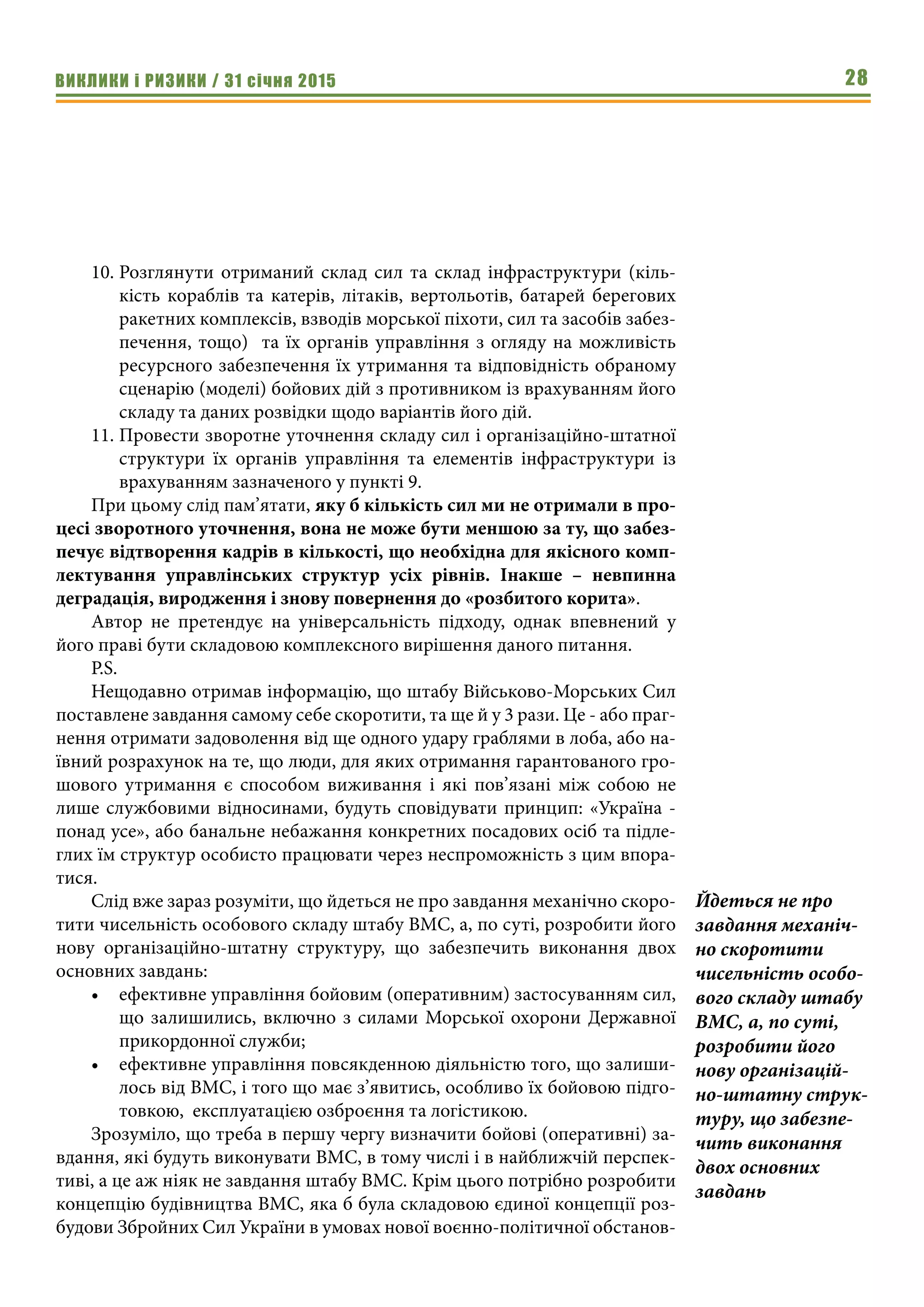 ВИКЛИКИ і РИЗИКИ / 31 січня 2015 28
10.	Розглянути отриманий склад сил та склад інфраструктури (кіль-
кість кораблів та катерів, літаків, вертольотів, батарей берегових
ракетних комплексів, взводів морської піхоти, сил та засобів забез-
печення, тощо) та їх органів управління з огляду на можливість
ресурсного забезпечення їх утримання та відповідність обраному
сценарію (моделі) бойових дій з противником із врахуванням його
складу та даних розвідки щодо варіантів його дій.
11.	Провести зворотне уточнення складу сил і організаційно-штатної
структури їх органів управління та елементів інфраструктури із
врахуванням зазначеного у пункті 9.
При цьому слід пам’ятати, яку б кількість сил ми не отримали в про-
цесі зворотного уточнення, вона не може бути меншою за ту, що забез-
печує відтворення кадрів в кількості, що необхідна для якісного комп-
лектування управлінських структур усіх рівнів. Інакше – невпинна
деградація, виродження і знову повернення до «розбитого корита».
Автор не претендує на універсальність підходу, однак впевнений у
його праві бути складовою комплексного вирішення даного питання.
P.S.
Нещодавно отримав інформацію, що штабу Військово-Морських Сил
поставлене завдання самому себе скоротити, та ще й у 3 рази. Це - або праг-
нення отримати задоволення від ще одного удару граблями в лоба, або на-
ївний розрахунок на те, що люди, для яких отримання гарантованого гро-
шового утримання є способом виживання і які пов’язані між собою не
лише службовими відносинами, будуть сповідувати принцип: «Україна -
понад усе», або банальне небажання конкретних посадових осіб та підле-
глих їм структур особисто працювати через неспроможність з цим впора-
тися.
Слід вже зараз розуміти, що йдеться не про завдання механічно скоро-
тити чисельність особового складу штабу ВМС, а, по суті, розробити його
нову організаційно-штатну структуру, що забезпечить виконання двох
основних завдань:
•	 ефективне управління бойовим (оперативним) застосуванням сил,
що залишились, включно з силами Морської охорони Державної
прикордонної служби;
•	 ефективне управління повсякденною діяльністю того, що залиши-
лось від ВМС, і того що має з’явитись, особливо їх бойовою підго-
товкою, експлуатацією озброєння та логістикою.
Зрозуміло, що треба в першу чергу визначити бойові (оперативні) за-
вдання, які будуть виконувати ВМС, в тому числі і в найближчій перспек-
тиві, а це аж ніяк не завдання штабу ВМС. Крім цього потрібно розробити
концепцію будівництва ВМС, яка б була складовою єдиної концепції роз-
будови Збройних Сил України в умовах нової воєнно-політичної обстанов-
Йдеться не про
завдання механіч-
но скоротити
чисельність особо-
вого складу штабу
ВМС, а, по суті,
розробити його
нову організацій-
но-штатну струк-
туру, що забезпе-
чить виконання
двох основних
завдань
 