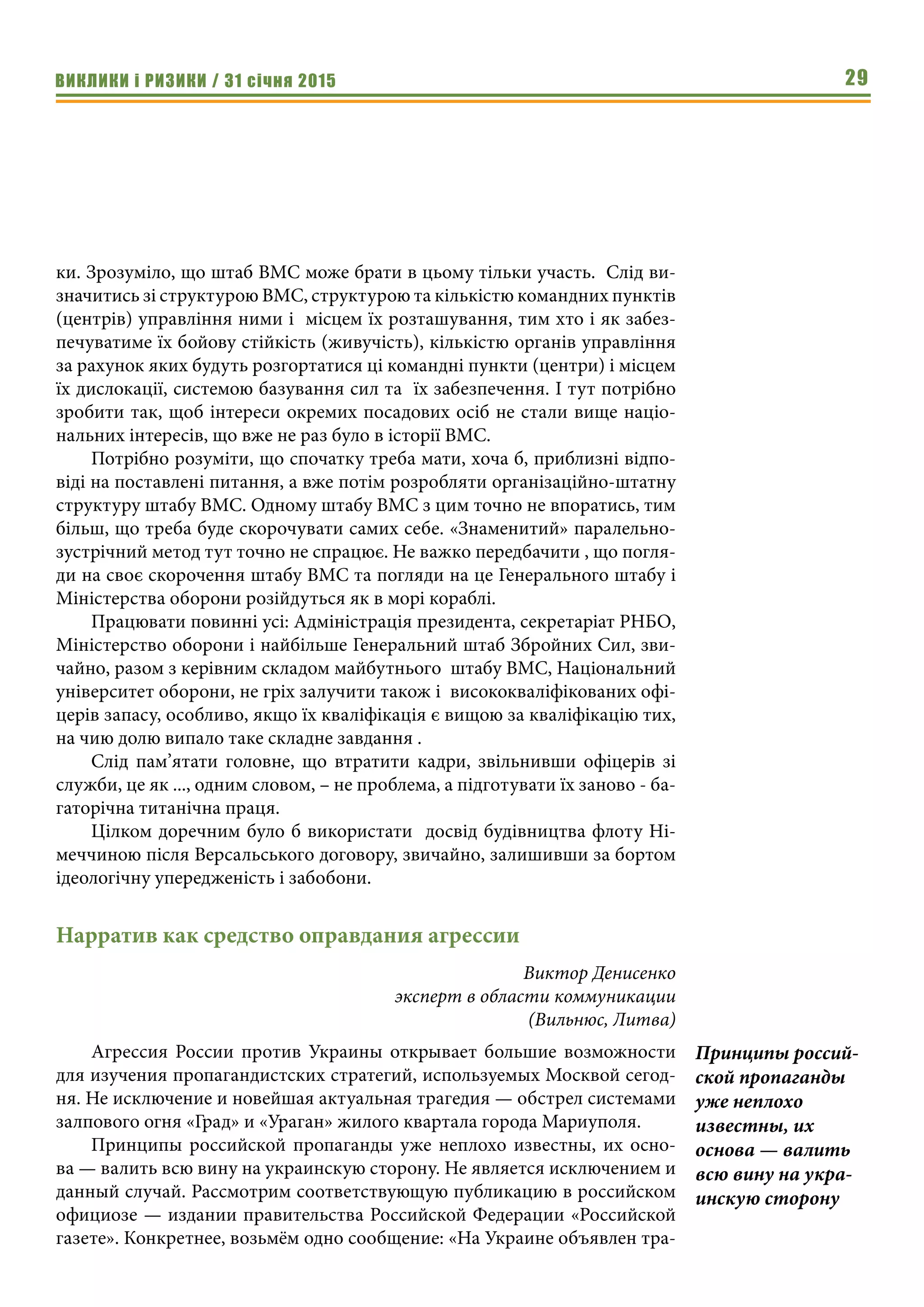 ВИКЛИКИ і РИЗИКИ / 31 січня 2015 29
ки. Зрозуміло, що штаб ВМС може брати в цьому тільки участь. Слід ви-
значитись зі структурою ВМС, структурою та кількістю командних пунктів
(центрів) управління ними і місцем їх розташування, тим хто і як забез-
печуватиме їх бойову стійкість (живучість), кількістю органів управління
за рахунок яких будуть розгортатися ці командні пункти (центри) і місцем
їх дислокації, системою базування сил та їх забезпечення. І тут потрібно
зробити так, щоб інтереси окремих посадових осіб не стали вище націо-
нальних інтересів, що вже не раз було в історії ВМС.
Потрібно розуміти, що спочатку треба мати, хоча б, приблизні відпо-
віді на поставлені питання, а вже потім розробляти організаційно-штатну
структуру штабу ВМС. Одному штабу ВМС з цим точно не впоратись, тим
більш, що треба буде скорочувати самих себе. «Знаменитий» паралельно-
зустрічний метод тут точно не спрацює. Не важко передбачити , що погля-
ди на своє скорочення штабу ВМС та погляди на це Генерального штабу і
Міністерства оборони розійдуться як в морі кораблі.
Працювати повинні усі: Адміністрація президента, секретаріат РНБО,
Міністерство оборони і найбільше Генеральний штаб Збройних Сил, зви-
чайно, разом з керівним складом майбутнього штабу ВМС, Національний
університет оборони, не гріх залучити також і висококваліфікованих офі-
церів запасу, особливо, якщо їх кваліфікація є вищою за кваліфікацію тих,
на чию долю випало таке складне завдання .
Слід пам’ятати головне, що втратити кадри, звільнивши офіцерів зі
служби, це як ..., одним словом, – не проблема, а підготувати їх заново - ба-
гаторічна титанічна праця.
Цілком доречним було б використати досвід будівництва флоту Ні-
меччиною після Версальського договору, звичайно, залишивши за бортом
ідеологічну упередженість і забобони.
Нарратив как средство оправдания агрессии
Виктор Денисенко
эксперт в области коммуникации
(Вильнюс, Литва)
Агрессия России против Украины открывает большие возможности
для изучения пропагандистских стратегий, используемых Москвой сегод-
ня. Не исключение и новейшая актуальная трагедия — обстрел системами
залпового огня «Град» и «Ураган» жилого квартала города Мариуполя.
Принципы российской пропаганды уже неплохо известны, их осно-
ва — валить всю вину на украинскую сторону. Не является исключением и
данный случай. Рассмотрим соответствующую публикацию в российском
официозе — издании правительства Российской Федерации «Российской
газете». Конкретнее, возьмём одно сообщение: «На Украине объявлен тра-
Принципы россий-
ской пропаганды
уже неплохо
известны, их
основа — валить
всю вину на укра-
инскую сторону
 