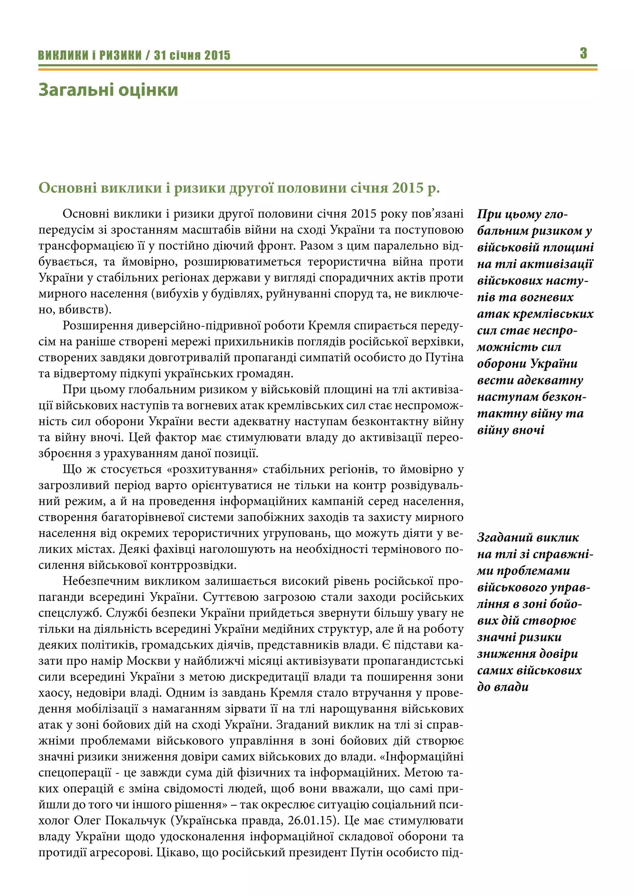 ВИКЛИКИ і РИЗИКИ / 31 січня 2015 3
Загальні оцінки
Основні виклики і ризики другої половини січня 2015 р.
Основні виклики і ризики другої половини січня 2015 року пов’язані
передусім зі зростанням масштабів війни на сході України та поступовою
трансформацією її у постійно діючий фронт. Разом з цим паралельно від-
бувається, та ймовірно, розширюватиметься терористична війна проти
України у стабільних регіонах держави у вигляді спорадичних актів проти
мирного населення (вибухів у будівлях, руйнуванні споруд та, не виключе-
но, вбивств).
Розширення диверсійно-підривної роботи Кремля спирається переду-
сім на раніше створені мережі прихильників поглядів російської верхівки,
створених завдяки довготривалій пропаганді симпатій особисто до Путіна
та відвертому підкупі українських громадян.
При цьому глобальним ризиком у військовій площині на тлі активіза-
ції військових наступів та вогневих атак кремлівських сил стає неспромож-
ність сил оборони України вести адекватну наступам безконтактну війну
та війну вночі. Цей фактор має стимулювати владу до активізації перео-
зброєння з урахуванням даної позиції.
Що ж стосується «розхитування» стабільних регіонів, то ймовірно у
загрозливий період варто орієнтуватися не тільки на контр розвідуваль-
ний режим, а й на проведення інформаційних кампаній серед населення,
створення багаторівневої системи запобіжних заходів та захисту мирного
населення від окремих терористичних угруповань, що можуть діяти у ве-
ликих містах. Деякі фахівці наголошують на необхідності термінового по-
силення військової контррозвідки.
Небезпечним викликом залишається високий рівень російської про-
паганди всередині України. Суттєвою загрозою стали заходи російських
спецслужб. Службі безпеки України прийдеться звернути більшу увагу не
тільки на діяльність всередині України медійних структур, але й на роботу
деяких політиків, громадських діячів, представників влади. Є підстави ка-
зати про намір Москви у найближчі місяці активізувати пропагандистські
сили всередині України з метою дискредитації влади та поширення зони
хаосу, недовіри владі. Одним із завдань Кремля стало втручання у прове-
дення мобілізації з намаганням зірвати її на тлі нарощування військових
атак у зоні бойових дій на сході України. Згаданий виклик на тлі зі справ-
жніми проблемами військового управління в зоні бойових дій створює
значні ризики зниження довіри самих військових до влади. «Інформаційні
спецоперації - це завжди сума дій фізичних та інформаційних. Метою та-
ких операцій є зміна свідомості людей, щоб вони вважали, що самі при-
йшли до того чи іншого рішення» – так окреслює ситуацію соціальний пси-
холог Олег Покальчук (Українська правда, 26.01.15). Це має стимулювати
владу України щодо удосконалення інформаційної складової оборони та
протидії агресорові. Цікаво, що російський президент Путін особисто під-
При цьому гло-
бальним ризиком у
військовій площині
на тлі активізації
військових насту-
пів та вогневих
атак кремлівських
сил стає неспро-
можність сил
оборони України
вести адекватну
наступам безкон-
тактну війну та
війну вночі
Згаданий виклик
на тлі зі справжні-
ми проблемами
військового управ-
ління в зоні бойо-
вих дій створює
значні ризики
зниження довіри
самих військових
до влади
 