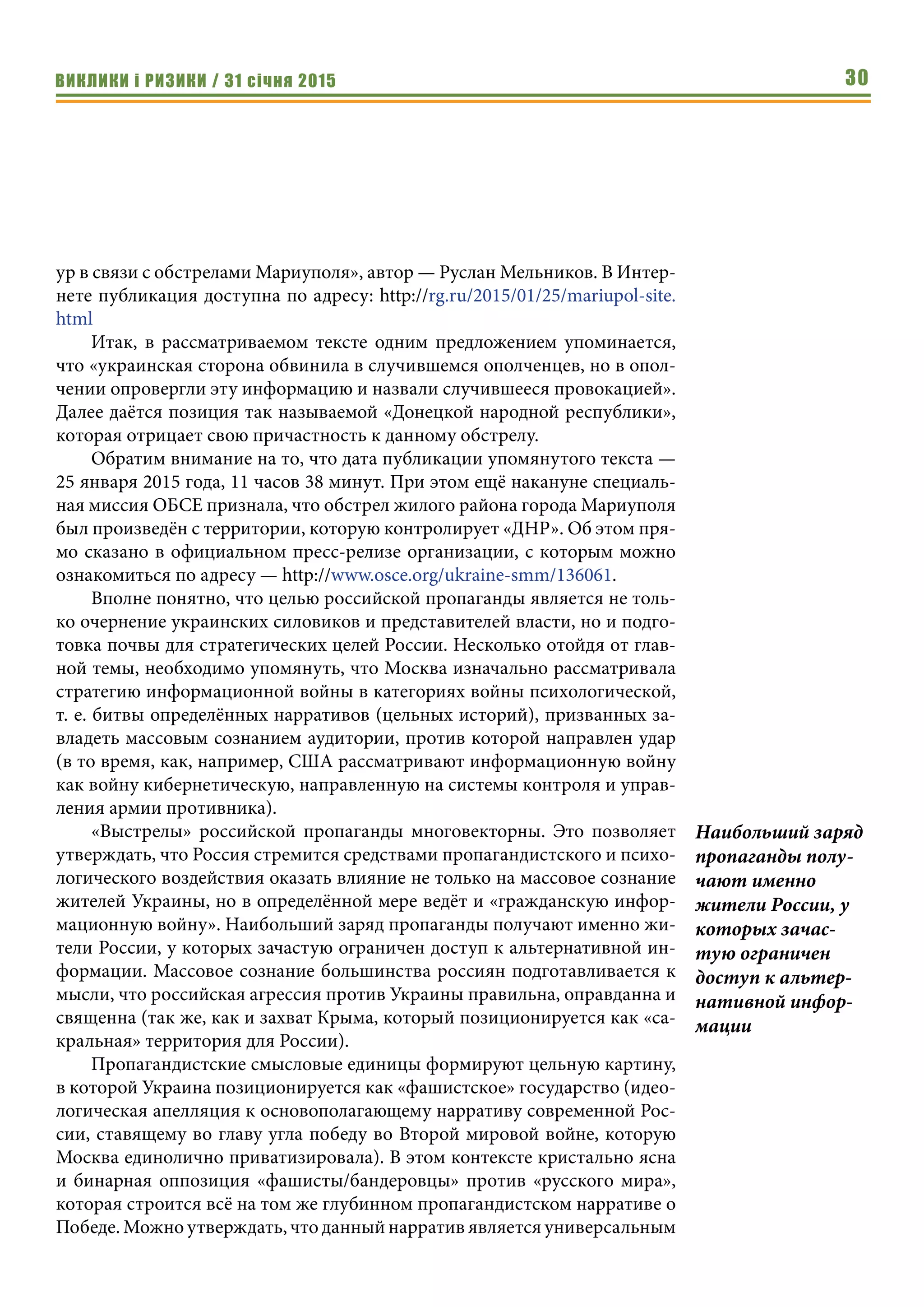 ВИКЛИКИ і РИЗИКИ / 31 січня 2015 30
ур в связи с обстрелами Мариуполя», автор — Руслан Мельников. В Интер-
нете публикация доступна по адресу: http://rg.ru/2015/01/25/mariupol-site.
html
Итак, в рассматриваемом тексте одним предложением упоминается,
что «украинская сторона обвинила в случившемся ополченцев, но в опол-
чении опровергли эту информацию и назвали случившееся провокацией».
Далее даётся позиция так называемой «Донецкой народной республики»,
которая отрицает свою причастность к данному обстрелу.
Обратим внимание на то, что дата публикации упомянутого текста —
25 января 2015 года, 11 часов 38 минут. При этом ещё накануне специаль-
ная миссия ОБСЕ признала, что обстрел жилого района города Мариуполя
был произведён с территории, которую контролирует «ДНР». Об этом пря-
мо сказано в официальном пресс-релизе организации, с которым можно
ознакомиться по адресу — http://www.osce.org/ukraine-smm/136061.
Вполне понятно, что целью российской пропаганды является не толь-
ко очернение украинских силовиков и представителей власти, но и подго-
товка почвы для стратегических целей России. Несколько отойдя от глав-
ной темы, необходимо упомянуть, что Москва изначально рассматривала
стратегию информационной войны в категориях войны психологической,
т. е. битвы определённых нарративов (цельных историй), призванных за-
владеть массовым сознанием аудитории, против которой направлен удар
(в то время, как, например, США рассматривают информационную войну
как войну кибернетическую, направленную на системы контроля и управ-
ления армии противника).
«Выстрелы» российской пропаганды многовекторны. Это позволяет
утверждать, что Россия стремится средствами пропагандистского и психо-
логического воздействия оказать влияние не только на массовое сознание
жителей Украины, но в определённой мере ведёт и «гражданскую инфор-
мационную войну». Наибольший заряд пропаганды получают именно жи-
тели России, у которых зачастую ограничен доступ к альтернативной ин-
формации. Массовое сознание большинства россиян подготавливается к
мысли, что российская агрессия против Украины правильна, оправданна и
священна (так же, как и захват Крыма, который позиционируется как «са-
кральная» территория для России).
Пропагандистские смысловые единицы формируют цельную картину,
в которой Украина позиционируется как «фашистское» государство (идео-
логическая апелляция к основополагающему нарративу современной Рос-
сии, ставящему во главу угла победу во Второй мировой войне, которую
Москва единолично приватизировала). В этом контексте кристально ясна
и бинарная оппозиция «фашисты/бандеровцы» против «русского мира»,
которая строится всё на том же глубинном пропагандистском нарративе о
Победе. Можно утверждать, что данный нарратив является универсальным
Наибольший заряд
пропаганды полу-
чают именно
жители России, у
которых зачас-
тую ограничен
доступ к альтер-
нативной инфор-
мации
 
