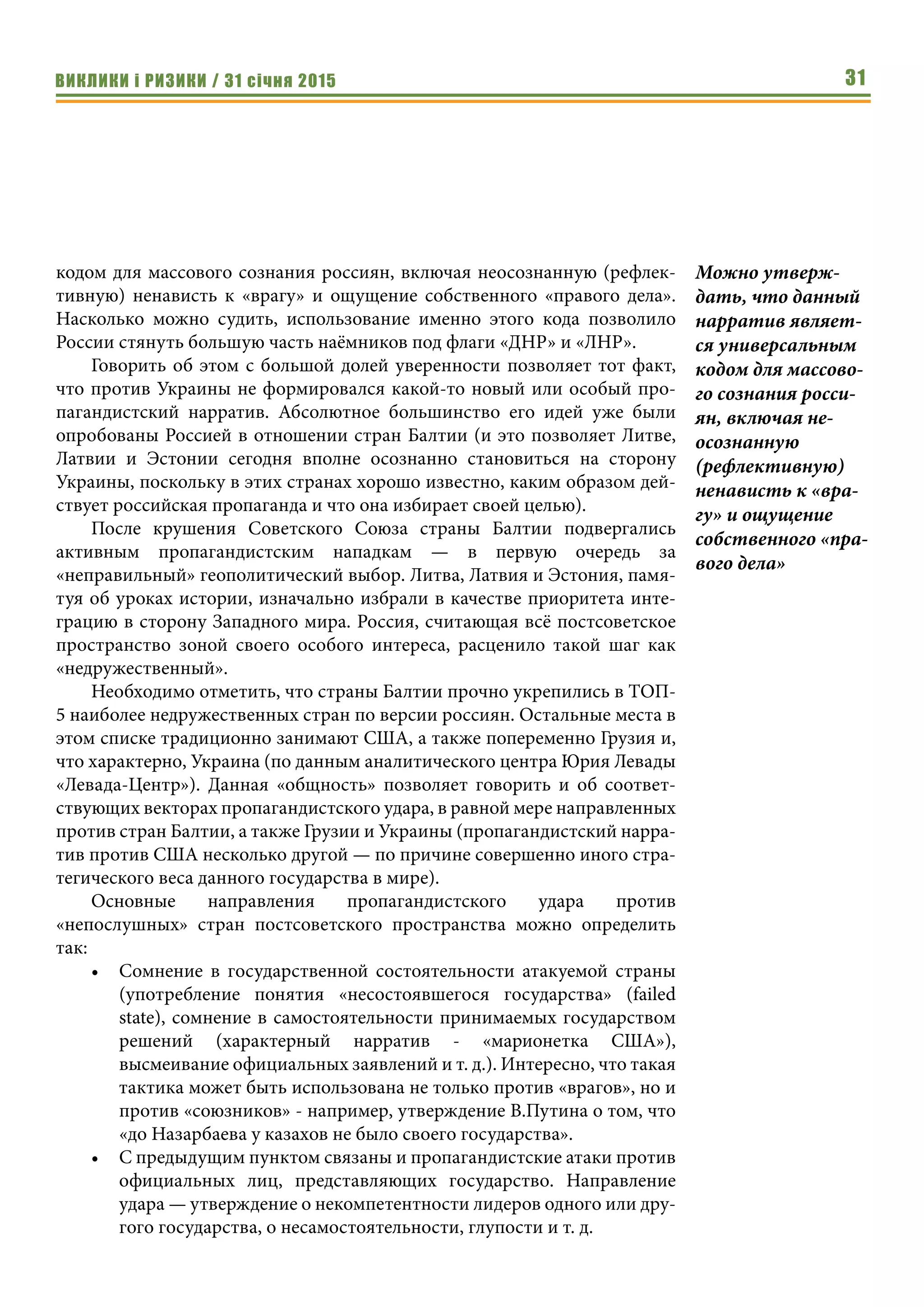 ВИКЛИКИ і РИЗИКИ / 31 січня 2015 31
кодом для массового сознания россиян, включая неосознанную (рефлек-
тивную) ненависть к «врагу» и ощущение собственного «правого дела».
Насколько можно судить, использование именно этого кода позволило
России стянуть большую часть наёмников под флаги «ДНР» и «ЛНР».
Говорить об этом с большой долей уверенности позволяет тот факт,
что против Украины не формировался какой-то новый или особый про-
пагандистский нарратив. Абсолютное большинство его идей уже были
опробованы Россией в отношении стран Балтии (и это позволяет Литве,
Латвии и Эстонии сегодня вполне осознанно становиться на сторону
Украины, поскольку в этих странах хорошо известно, каким образом дей-
ствует российская пропаганда и что она избирает своей целью).
После крушения Советского Союза страны Балтии подвергались
активным пропагандистским нападкам — в первую очередь за
«неправильный» геополитический выбор. Литва, Латвия и Эстония, памя-
туя об уроках истории, изначально избрали в качестве приоритета инте-
грацию в сторону Западного мира. Россия, считающая всё постсоветское
пространство зоной своего особого интереса, расценило такой шаг как
«недружественный».
Необходимо отметить, что страны Балтии прочно укрепились в ТОП-
5 наиболее недружественных стран по версии россиян. Остальные места в
этом списке традиционно занимают США, а также попеременно Грузия и,
что характерно, Украина (по данным аналитического центра Юрия Левады
«Левада-Центр»). Данная «общность» позволяет говорить и об соответ-
ствующих векторах пропагандистского удара, в равной мере направленных
против стран Балтии, а также Грузии и Украины (пропагандистский нарра-
тив против США несколько другой — по причине совершенно иного стра-
тегического веса данного государства в мире).
Основные направления пропагандистского удара против
«непослушных» стран постсоветского пространства можно определить
так:
•	 Сомнение в государственной состоятельности атакуемой страны
(употребление понятия «несостоявшегося государства» (failed
state), сомнение в самостоятельности принимаемых государством
решений (характерный нарратив - «марионетка США»),
высмеивание официальных заявлений и т. д.). Интересно, что такая
тактика может быть использована не только против «врагов», но и
против «союзников» - например, утверждение В.Путина о том, что
«до Назарбаева у казахов не было своего государства».
•	 С предыдущим пунктом связаны и пропагандистские атаки против
официальных лиц, представляющих государство. Направление
удара — утверждение о некомпетентности лидеров одного или дру-
гого государства, о несамостоятельности, глупости и т. д.
Можно утверж-
дать, что данный
нарратив являет-
ся универсальным
кодом для массово-
го сознания росси-
ян, включая не-
осознанную
(рефлективную)
ненависть к «вра-
гу» и ощущение
собственного «пра-
вого дела»
 