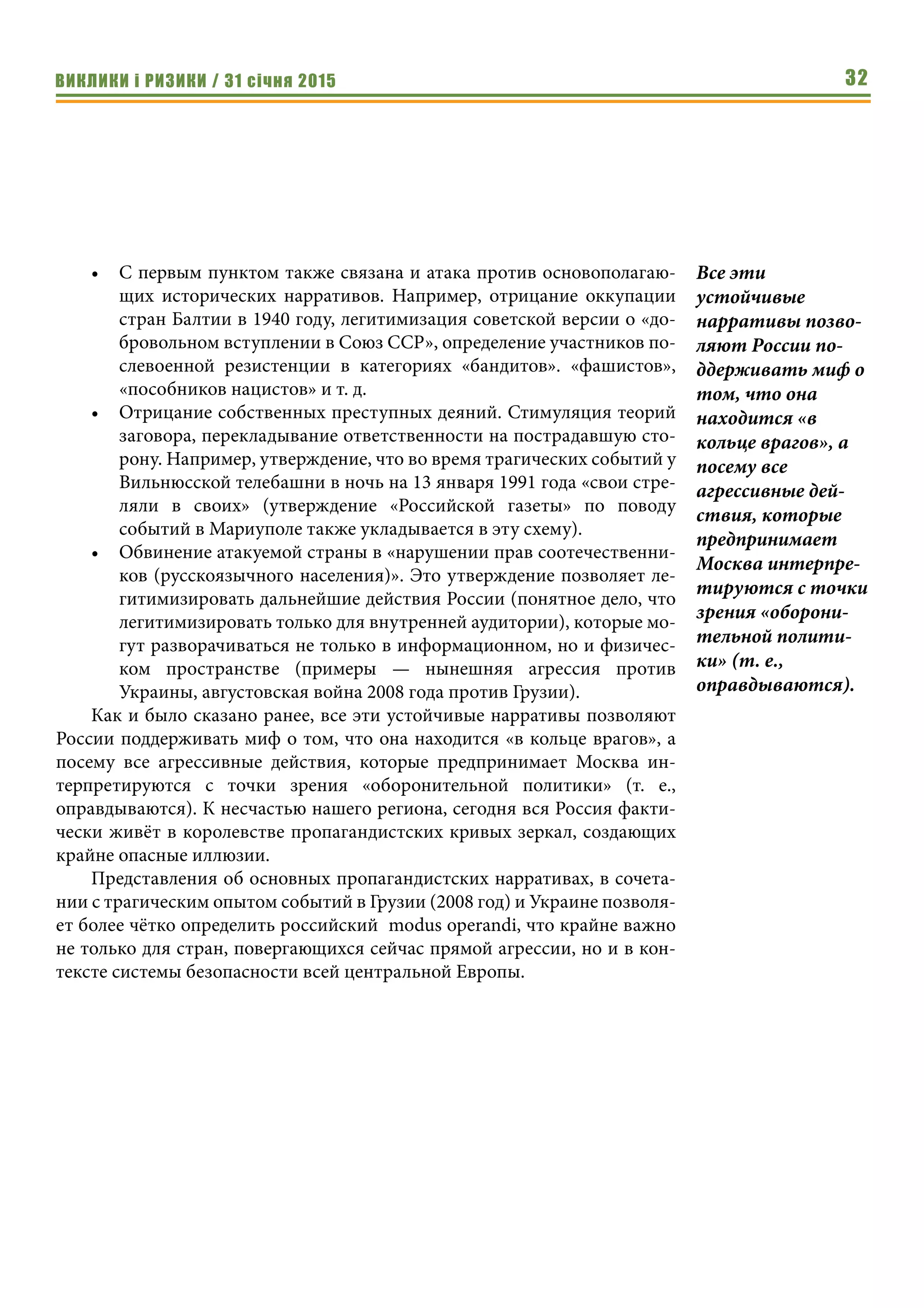 ВИКЛИКИ і РИЗИКИ / 31 січня 2015 32
•	 С первым пунктом также связана и атака против основополагаю-
щих исторических нарративов. Например, отрицание оккупации
стран Балтии в 1940 году, легитимизация советской версии о «до-
бровольном вступлении в Союз ССР», определение участников по-
слевоенной резистенции в категориях «бандитов». «фашистов»,
«пособников нацистов» и т. д.
•	 Отрицание собственных преступных деяний. Стимуляция теорий
заговора, перекладывание ответственности на пострадавшую сто-
рону. Например, утверждение, что во время трагических событий у
Вильнюсской телебашни в ночь на 13 января 1991 года «свои стре-
ляли в своих» (утверждение «Российской газеты» по поводу
событий в Мариуполе также укладывается в эту схему).
•	 Обвинение атакуемой страны в «нарушении прав соотечественни-
ков (русскоязычного населения)». Это утверждение позволяет ле-
гитимизировать дальнейшие действия России (понятное дело, что
легитимизировать только для внутренней аудитории), которые мо-
гут разворачиваться не только в информационном, но и физичес-
ком пространстве (примеры — нынешняя агрессия против
Украины, августовская война 2008 года против Грузии).
Как и было сказано ранее, все эти устойчивые нарративы позволяют
России поддерживать миф о том, что она находится «в кольце врагов», а
посему все агрессивные действия, которые предпринимает Москва ин-
терпретируются с точки зрения «оборонительной политики» (т.  е.,
оправдываются). К несчастью нашего региона, сегодня вся Россия факти-
чески живёт в королевстве пропагандистских кривых зеркал, создающих
крайне опасные иллюзии.
Представления об основных пропагандистских нарративах, в сочета-
нии с трагическим опытом событий в Грузии (2008 год) и Украине позволя-
ет более чётко определить российский modus operandi, что крайне важно
не только для стран, повергающихся сейчас прямой агрессии, но и в кон-
тексте системы безопасности всей центральной Европы.
Все эти
устойчивые
нарративы позво-
ляют России по-
ддерживать миф о
том, что она
находится «в
кольце врагов», а
посему все
агрессивные дей-
ствия, которые
предпринимает
Москва интерпре-
тируются с точки
зрения «оборони-
тельной полити-
ки» (т. е.,
оправдываются).
 