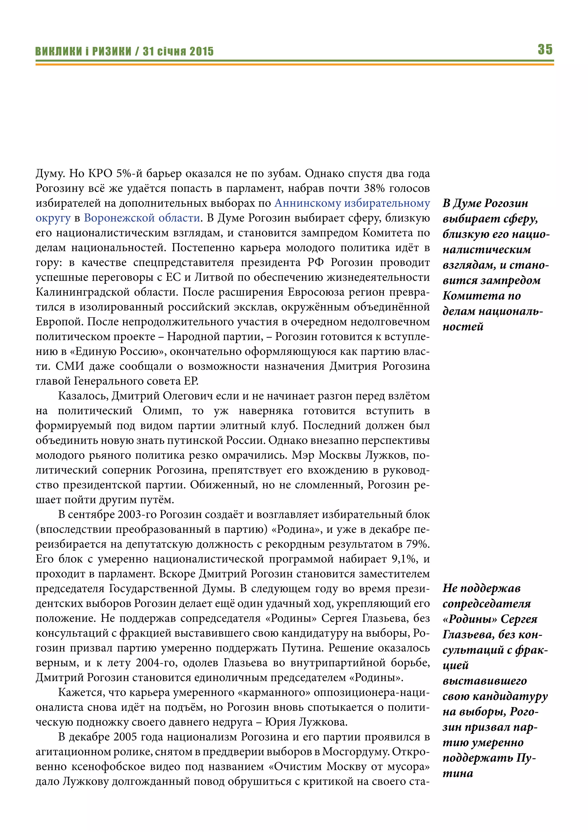 ВИКЛИКИ і РИЗИКИ / 31 січня 2015 35
Думу. Но КРО 5%-й барьер оказался не по зубам. Однако спустя два года
Рогозину всё же удаётся попасть в парламент, набрав почти 38% голосов
избирателей на дополнительных выборах по Аннинскому избирательному
округу в Воронежской области. В Думе Рогозин выбирает сферу, близкую
его националистическим взглядам, и становится зампредом Комитета по
делам национальностей. Постепенно карьера молодого политика идёт в
гору: в качестве спецпредставителя президента РФ Рогозин проводит
успешные переговоры с ЕС и Литвой по обеспечению жизнедеятельности
Калининградской области. После расширения Евросоюза регион превра-
тился в изолированный российский эксклав, окружённым объединённой
Европой. После непродолжительного участия в очередном недолговечном
политическом проекте – Народной партии, – Рогозин готовится к вступле-
нию в «Единую Россию», окончательно оформляющуюся как партию влас-
ти. СМИ даже сообщали о возможности назначения Дмитрия Рогозина
главой Генерального совета ЕР.
Казалось, Дмитрий Олегович если и не начинает разгон перед взлётом
на политический Олимп, то уж наверняка готовится вступить в
формируемый под видом партии элитный клуб. Последний должен был
объединить новую знать путинской России. Однако внезапно перспективы
молодого рьяного политика резко омрачились. Мэр Москвы Лужков, по-
литический соперник Рогозина, препятствует его вхождению в руковод-
ство президентской партии. Обиженный, но не сломленный, Рогозин ре-
шает пойти другим путём.
В сентябре 2003-го Рогозин создаёт и возглавляет избирательный блок
(впоследствии преобразованный в партию) «Родина», и уже в декабре пе-
реизбирается на депутатскую должность с рекордным результатом в 79%.
Его блок с умеренно националистической программой набирает 9,1%, и
проходит в парламент. Вскоре Дмитрий Рогозин становится заместителем
председателя Государственной Думы. В следующем году во время прези-
дентских выборов Рогозин делает ещё один удачный ход, укрепляющий его
положение. Не поддержав сопредседателя «Родины» Сергея Глазьева, без
консультаций с фракцией выставившего свою кандидатуру на выборы, Ро-
гозин призвал партию умеренно поддержать Путина. Решение оказалось
верным, и к лету 2004-го, одолев Глазьева во внутрипартийной борьбе,
Дмитрий Рогозин становится единоличным председателем «Родины».
Кажется, что карьера умеренного «карманного» оппозиционера-наци-
оналиста снова идёт на подъём, но Рогозин вновь спотыкается о полити-
ческую подножку своего давнего недруга – Юрия Лужкова.
В декабре 2005 года национализм Рогозина и его партии проявился в
агитационном ролике, снятом в преддверии выборов в Мосгордуму. Откро-
венно ксенофобское видео под названием «Очистим Москву от мусора»
дало Лужкову долгожданный повод обрушиться с критикой на своего ста-
В Думе Рогозин
выбирает сферу,
близкую его нацио-
налистическим
взглядам, и стано-
вится зампредом
Комитета по
делам националь-
ностей
Не поддержав
сопредседателя
«Родины» Сергея
Глазьева, без кон-
сультаций с фрак-
цией
выставившего
свою кандидатуру
на выборы, Рого-
зин призвал пар-
тию умеренно
поддержать Пу-
тина
 