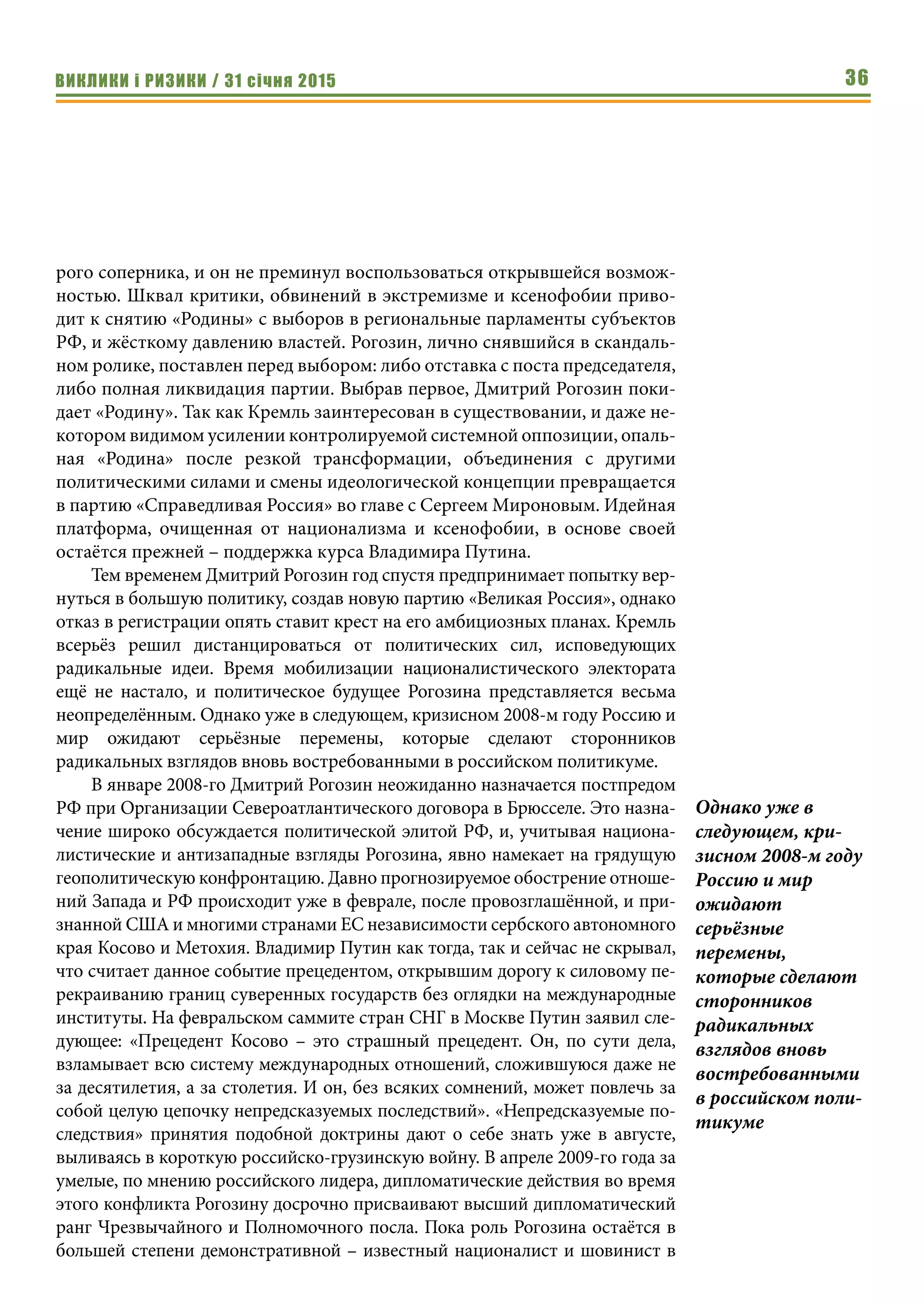 ВИКЛИКИ і РИЗИКИ / 31 січня 2015 36
рого соперника, и он не преминул воспользоваться открывшейся возмож-
ностью. Шквал критики, обвинений в экстремизме и ксенофобии приво-
дит к снятию «Родины» с выборов в региональные парламенты субъектов
РФ, и жёсткому давлению властей. Рогозин, лично снявшийся в скандаль-
ном ролике, поставлен перед выбором: либо отставка с поста председателя,
либо полная ликвидация партии. Выбрав первое, Дмитрий Рогозин поки-
дает «Родину». Так как Кремль заинтересован в существовании, и даже не-
котором видимом усилении контролируемой системной оппозиции, опаль-
ная «Родина» после резкой трансформации, объединения с другими
политическими силами и смены идеологической концепции превращается
в партию «Справедливая Россия» во главе с Сергеем Мироновым. Идейная
платформа, очищенная от национализма и ксенофобии, в основе своей
остаётся прежней – поддержка курса Владимира Путина.
Тем временем Дмитрий Рогозин год спустя предпринимает попытку вер-
нуться в большую политику, создав новую партию «Великая Россия», однако
отказ в регистрации опять ставит крест на его амбициозных планах. Кремль
всерьёз решил дистанцироваться от политических сил, исповедующих
радикальные идеи. Время мобилизации националистического электората
ещё не настало, и политическое будущее Рогозина представляется весьма
неопределённым. Однако уже в следующем, кризисном 2008-м году Россию и
мир ожидают серьёзные перемены, которые сделают сторонников
радикальных взглядов вновь востребованными в российском политикуме.
В январе 2008-го Дмитрий Рогозин неожиданно назначается постпредом
РФ при Организации Североатлантического договора в Брюсселе. Это назна-
чение широко обсуждается политической элитой РФ, и, учитывая национа-
листические и антизападные взгляды Рогозина, явно намекает на грядущую
геополитическую конфронтацию. Давно прогнозируемое обострение отноше-
ний Запада и РФ происходит уже в феврале, после провозглашённой, и при-
знанной США и многими странами ЕС независимости сербского автономного
края Косово и Метохия. Владимир Путин как тогда, так и сейчас не скрывал,
что считает данное событие прецедентом, открывшим дорогу к силовому пе-
рекраиванию границ суверенных государств без оглядки на международные
институты. На февральском саммите стран СНГ в Москве Путин заявил сле-
дующее: «Прецедент Косово  – это страшный прецедент. Он, по сути дела,
взламывает всю систему международных отношений, сложившуюся даже не
за десятилетия, а за столетия. И он, без всяких сомнений, может повлечь за
собой целую цепочку непредсказуемых последствий». «Непредсказуемые по-
следствия» принятия подобной доктрины дают о себе знать уже в августе,
выливаясь в короткую российско-грузинскую войну. В апреле 2009-го года за
умелые, по мнению российского лидера, дипломатические действия во время
этого конфликта Рогозину досрочно присваивают высший дипломатический
ранг Чрезвычайного и Полномочного посла. Пока роль Рогозина остаётся в
большей степени демонстративной – известный националист и шовинист в
Однако уже в
следующем, кри-
зисном 2008-м году
Россию и мир
ожидают
серьёзные
перемены,
которые сделают
сторонников
радикальных
взглядов вновь
востребованными
в российском поли-
тикуме
 