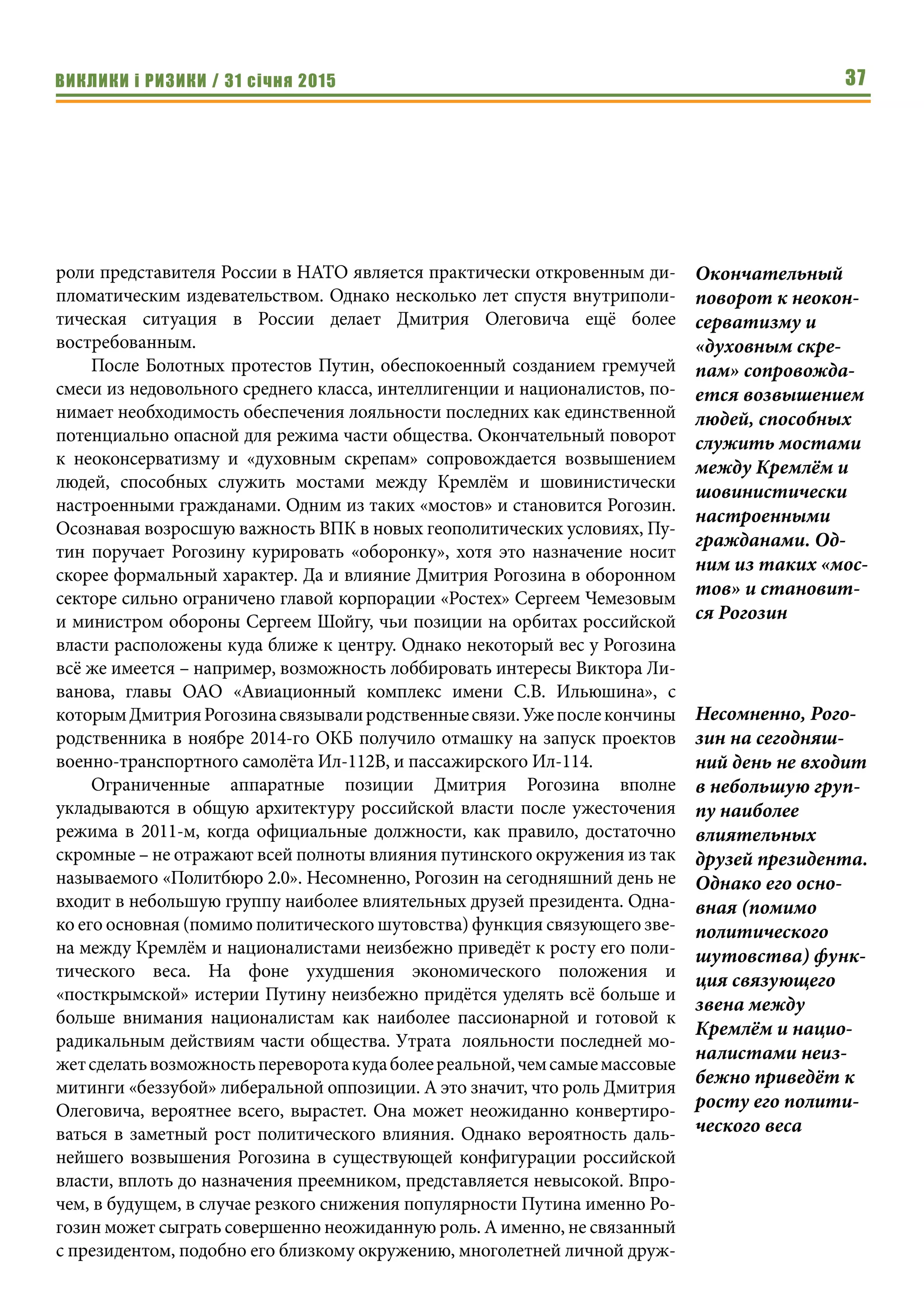 ВИКЛИКИ і РИЗИКИ / 31 січня 2015 37
роли представителя России в НАТО является практически откровенным ди-
пломатическим издевательством. Однако несколько лет спустя внутриполи-
тическая ситуация в России делает Дмитрия Олеговича ещё более
востребованным.
После Болотных протестов Путин, обеспокоенный созданием гремучей
смеси из недовольного среднего класса, интеллигенции и националистов, по-
нимает необходимость обеспечения лояльности последних как единственной
потенциально опасной для режима части общества. Окончательный поворот
к неоконсерватизму и «духовным скрепам» сопровождается возвышением
людей, способных служить мостами между Кремлём и шовинистически
настроенными гражданами. Одним из таких «мостов» и становится Рогозин.
Осознавая возросшую важность ВПК в новых геополитических условиях, Пу-
тин поручает Рогозину курировать «оборонку», хотя это назначение носит
скорее формальный характер. Да и влияние Дмитрия Рогозина в оборонном
секторе сильно ограничено главой корпорации «Ростех» Сергеем Чемезовым
и министром обороны Сергеем Шойгу, чьи позиции на орбитах российской
власти расположены куда ближе к центру. Однако некоторый вес у Рогозина
всё же имеется – например, возможность лоббировать интересы Виктора Ли-
ванова, главы ОАО «Авиационный комплекс имени С.В. Ильюшина», с
которымДмитрияРогозинасвязывалиродственныесвязи.Ужепослекончины
родственника в ноябре 2014-го ОКБ получило отмашку на запуск проектов
военно-транспортного самолёта Ил-112В, и пассажирского Ил-114. 
Ограниченные аппаратные позиции Дмитрия Рогозина вполне
укладываются в общую архитектуру российской власти после ужесточения
режима в 2011-м, когда официальные должности, как правило, достаточно
скромные – не отражают всей полноты влияния путинского окружения из так
называемого «Политбюро 2.0». Несомненно, Рогозин на сегодняшний день не
входит в небольшую группу наиболее влиятельных друзей президента. Одна-
ко его основная (помимо политического шутовства) функция связующего зве-
на между Кремлём и националистами неизбежно приведёт к росту его поли-
тического веса. На фоне ухудшения экономического положения и
«посткрымской» истерии Путину неизбежно придётся уделять всё больше и
больше внимания националистам как наиболее пассионарной и готовой к
радикальным действиям части общества. Утрата лояльности последней мо-
жетсделатьвозможностьпереворотакудаболеереальной,чемсамыемассовые
митинги «беззубой» либеральной оппозиции. А это значит, что роль Дмитрия
Олеговича, вероятнее всего, вырастет. Она может неожиданно конвертиро-
ваться в заметный рост политического влияния. Однако вероятность даль-
нейшего возвышения Рогозина в существующей конфигурации российской
власти, вплоть до назначения преемником, представляется невысокой. Впро-
чем, в будущем, в случае резкого снижения популярности Путина именно Ро-
гозин может сыграть совершенно неожиданную роль. А именно, не связанный
с президентом, подобно его близкому окружению, многолетней личной друж-
Окончательный
поворот к неокон-
серватизму и
«духовным скре-
пам» сопровожда-
ется возвышением
людей, способных
служить мостами
между Кремлём и
шовинистически
настроенными
гражданами. Од-
ним из таких «мос-
тов» и становит-
ся Рогозин
Несомненно, Рого-
зин на сегодняш-
ний день не входит
в небольшую груп-
пу наиболее
влиятельных
друзей президента.
Однако его осно-
вная (помимо
политического
шутовства) функ-
ция связующего
звена между
Кремлём и нацио-
налистами неиз-
бежно приведёт к
росту его полити-
ческого веса
 