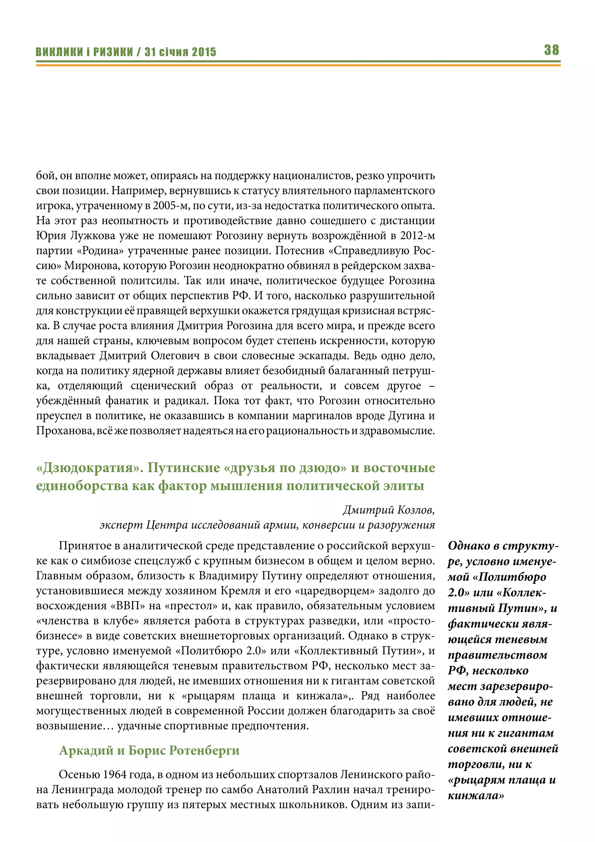 ВИКЛИКИ і РИЗИКИ / 31 січня 2015 38
бой, он вполне может, опираясь на поддержку националистов, резко упрочить
свои позиции. Например, вернувшись к статусу влиятельного парламентского
игрока, утраченному в 2005-м, по сути, из-за недостатка политического опыта.
На этот раз неопытность и противодействие давно сошедшего с дистанции
Юрия Лужкова уже не помешают Рогозину вернуть возрождённой в 2012-м
партии «Родина» утраченные ранее позиции. Потеснив «Справедливую Рос-
сию» Миронова, которую Рогозин неоднократно обвинял в рейдерском захва-
те собственной политсилы. Так или иначе, политическое будущее Рогозина
сильно зависит от общих перспектив РФ. И того, насколько разрушительной
дляконструкцииеёправящейверхушкиокажетсягрядущаякризиснаявстряс-
ка. В случае роста влияния Дмитрия Рогозина для всего мира, и прежде всего
для нашей страны, ключевым вопросом будет степень искренности, которую
вкладывает Дмитрий Олегович в свои словесные эскапады. Ведь одно дело,
когда на политику ядерной державы влияет безобидный балаганный петруш-
ка, отделяющий сценический образ от реальности, и совсем другое –
убеждённый фанатик и радикал. Пока тот факт, что Рогозин относительно
преуспел в политике, не оказавшись в компании маргиналов вроде Дугина и
Проханова,всёжепозволяетнадеятьсянаегорациональностьиздравомыслие.
«Дзюдократия». Путинские «друзья по дзюдо» и восточные
единоборства как фактор мышления политической элиты
Дмитрий Козлов,
эксперт Центра исследований армии, конверсии и разоружения
Принятое в аналитической среде представление о российской верхуш-
ке как о симбиозе спецслужб с крупным бизнесом в общем и целом верно.
Главным образом, близость к Владимиру Путину определяют отношения,
установившиеся между хозяином Кремля и его «царедворцем» задолго до
восхождения «ВВП» на «престол» и, как правило, обязательным условием
«членства в клубе» является работа в структурах разведки, или «просто-
бизнесе» в виде советских внешнеторговых организаций. Однако в струк-
туре, условно именуемой «Политбюро 2.0» или «Коллективный Путин», и
фактически являющейся теневым правительством РФ, несколько мест за-
резервировано для людей, не имевших отношения ни к гигантам советской
внешней торговли, ни к «рыцарям плаща и кинжала»,. Ряд наиболее
могущественных людей в современной России должен благодарить за своё
возвышение… удачные спортивные предпочтения.
Аркадий и Борис Ротенберги
Осенью 1964 года, в одном из небольших спортзалов Ленинского райо-
на Ленинграда молодой тренер по самбо Анатолий Рахлин начал трениро-
вать небольшую группу из пятерых местных школьников. Одним из запи-
Однако в структу-
ре, условно именуе-
мой «Политбюро
2.0» или «Коллек-
тивный Путин», и
фактически явля-
ющейся теневым
правительством
РФ, несколько
мест зарезервиро-
вано для людей, не
имевших отноше-
ния ни к гигантам
советской внешней
торговли, ни к
«рыцарям плаща и
кинжала»
 