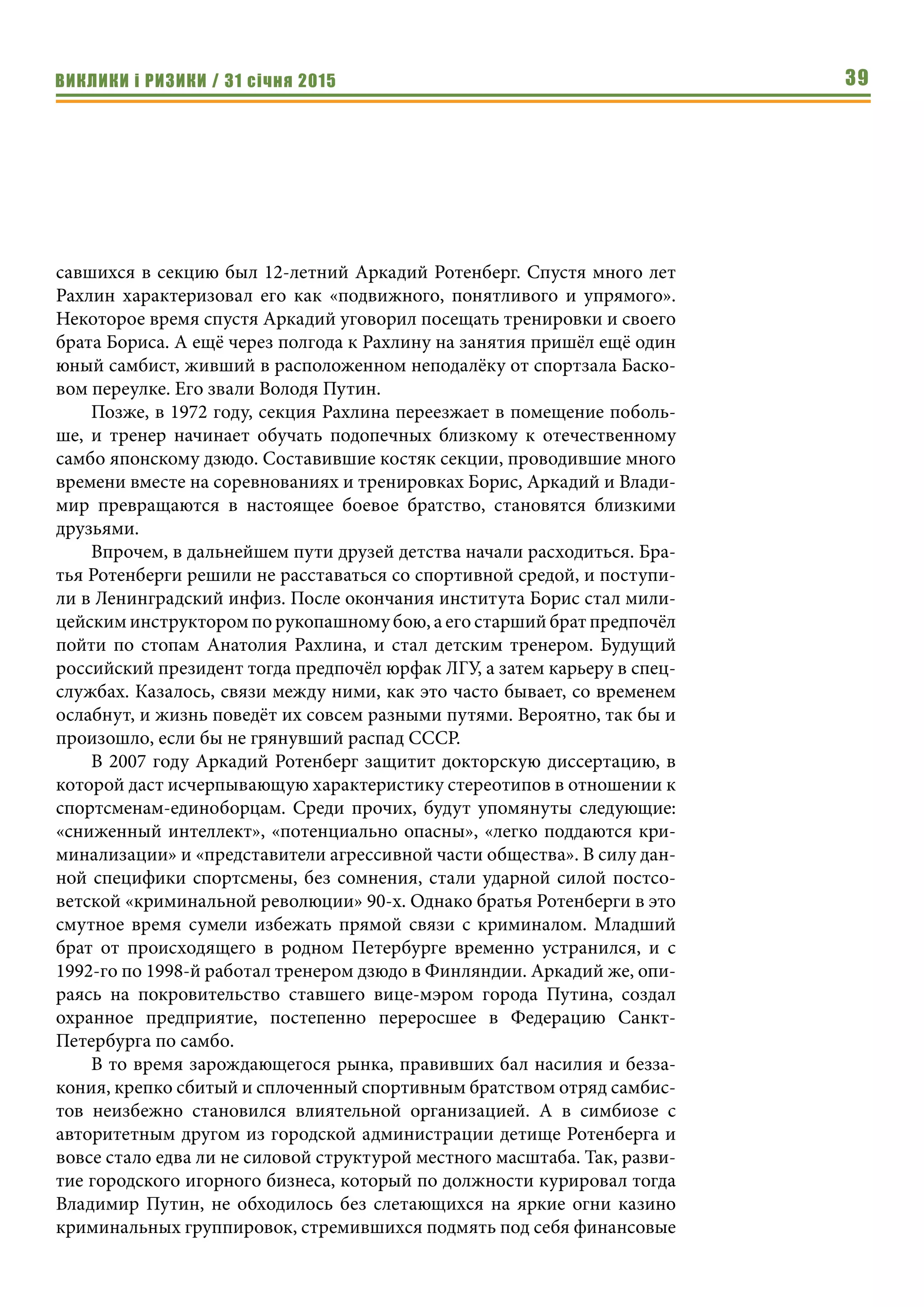 ВИКЛИКИ і РИЗИКИ / 31 січня 2015 39
савшихся в секцию был 12-летний Аркадий Ротенберг. Спустя много лет
Рахлин характеризовал его как «подвижного, понятливого и упрямого».
Некоторое время спустя Аркадий уговорил посещать тренировки и своего
брата Бориса. А ещё через полгода к Рахлину на занятия пришёл ещё один
юный самбист, живший в расположенном неподалёку от спортзала Баско-
вом переулке. Его звали Володя Путин.
Позже, в 1972 году, секция Рахлина переезжает в помещение поболь-
ше, и тренер начинает обучать подопечных близкому к отечественному
самбо японскому дзюдо. Составившие костяк секции, проводившие много
времени вместе на соревнованиях и тренировках Борис, Аркадий и Влади-
мир превращаются в настоящее боевое братство, становятся близкими
друзьями.
Впрочем, в дальнейшем пути друзей детства начали расходиться. Бра-
тья Ротенберги решили не расставаться со спортивной средой, и поступи-
ли в Ленинградский инфиз. После окончания института Борис стал мили-
цейским инструктором по рукопашному бою, а его старший брат предпочёл
пойти по стопам Анатолия Рахлина, и стал детским тренером. Будущий
российский президент тогда предпочёл юрфак ЛГУ, а затем карьеру в спец-
службах. Казалось, связи между ними, как это часто бывает, со временем
ослабнут, и жизнь поведёт их совсем разными путями. Вероятно, так бы и
произошло, если бы не грянувший распад СССР.
В 2007 году Аркадий Ротенберг защитит докторскую диссертацию, в
которой даст исчерпывающую характеристику стереотипов в отношении к
спортсменам-единоборцам. Среди прочих, будут упомянуты следующие:
«сниженный интеллект», «потенциально опасны», «легко поддаются кри-
минализации» и «представители агрессивной части общества». В силу дан-
ной специфики спортсмены, без сомнения, стали ударной силой постсо-
ветской «криминальной революции» 90-х. Однако братья Ротенберги в это
смутное время сумели избежать прямой связи с криминалом. Младший
брат от происходящего в родном Петербурге временно устранился, и с
1992-го по 1998-й работал тренером дзюдо в Финляндии. Аркадий же, опи-
раясь на покровительство ставшего вице-мэром города Путина, создал
охранное предприятие, постепенно переросшее в Федерацию Санкт-
Петербурга по самбо.
В то время зарождающегося рынка, правивших бал насилия и безза-
кония, крепко сбитый и сплоченный спортивным братством отряд самбис-
тов неизбежно становился влиятельной организацией. А в симбиозе с
авторитетным другом из городской администрации детище Ротенберга и
вовсе стало едва ли не силовой структурой местного масштаба. Так, разви-
тие городского игорного бизнеса, который по должности курировал тогда
Владимир Путин, не обходилось без слетающихся на яркие огни казино
криминальных группировок, стремившихся подмять под себя финансовые
 