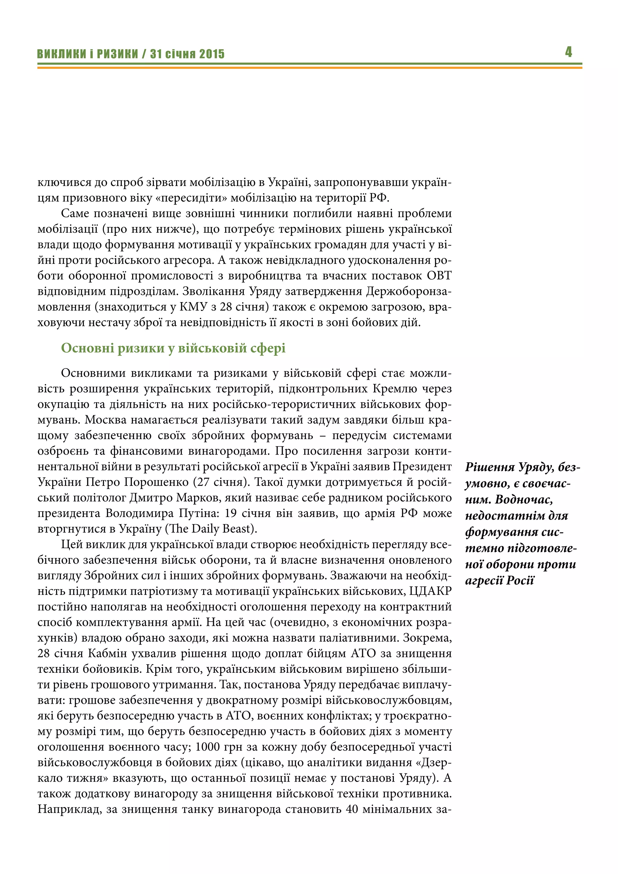 ВИКЛИКИ і РИЗИКИ / 31 січня 2015 4
ключився до спроб зірвати мобілізацію в Україні, запропонувавши україн-
цям призовного віку «пересидіти» мобілізацію на території РФ.
Саме позначені вище зовнішні чинники поглибили наявні проблеми
мобілізації (про них нижче), що потребує термінових рішень української
влади щодо формування мотивації у українських громадян для участі у ві-
йні проти російського агресора. А також невідкладного удосконалення ро-
боти оборонної промисловості з виробництва та вчасних поставок ОВТ
відповідним підрозділам. Зволікання Уряду затвердження Держоборонза-
мовлення (знаходиться у КМУ з 28 січня) також є окремою загрозою, вра-
ховуючи нестачу зброї та невідповідність її якості в зоні бойових дій.
Основні ризики у військовій сфері
Основними викликами та ризиками у військовій сфері стає можли-
вість розширення українських територій, підконтрольних Кремлю через
окупацію та діяльність на них російсько-терористичних військових фор-
мувань. Москва намагається реалізувати такий задум завдяки більш кра-
щому забезпеченню своїх збройних формувань – передусім системами
озброєнь та фінансовими винагородами. Про посилення загрози конти-
нентальної війни в результаті російської агресії в Україні заявив Президент
України Петро Порошенко (27 січня). Такої думки дотримується й росій-
ський політолог Дмитро Марков, який називає себе радником російського
президента Володимира Путіна: 19 січня він заявив, що армія РФ може
вторгнутися в Україну (The Daily Beast).
Цей виклик для української влади створює необхідність перегляду все-
бічного забезпечення військ оборони, та й власне визначення оновленого
вигляду Збройних сил і інших збройних формувань. Зважаючи на необхід-
ність підтримки патріотизму та мотивації українських військових, ЦДАКР
постійно наполягав на необхідності оголошення переходу на контрактний
спосіб комплектування армії. На цей час (очевидно, з економічних розра-
хунків) владою обрано заходи, які можна назвати паліативними. Зокрема,
28 січня Кабмін ухвалив рішення щодо доплат бійцям АТО за знищення
техніки бойовиків. Крім того, українським військовим вирішено збільши-
ти рівень грошового утримання. Так, постанова Уряду передбачає виплачу-
вати: грошове забезпечення у двократному розмірі військовослужбовцям,
які беруть безпосередню участь в АТО, воєнних конфліктах; у троєкратно-
му розмірі тим, що беруть безпосередню участь в бойових діях з моменту
оголошення воєнного часу; 1000 грн за кожну добу безпосередньої участі
військовослужбовця в бойових діях (цікаво, що аналітики видання «Дзер-
кало тижня» вказують, що останньої позиції немає у постанові Уряду). А
також додаткову винагороду за знищення військової техніки противника.
Наприклад, за знищення танку винагорода становить 40 мінімальних за-
Рішення Уряду, без-
умовно, є своєчас-
ним. Водночас,
недостатнім для
формування сис-
темно підготовле-
ної оборони проти
агресії Росії
 