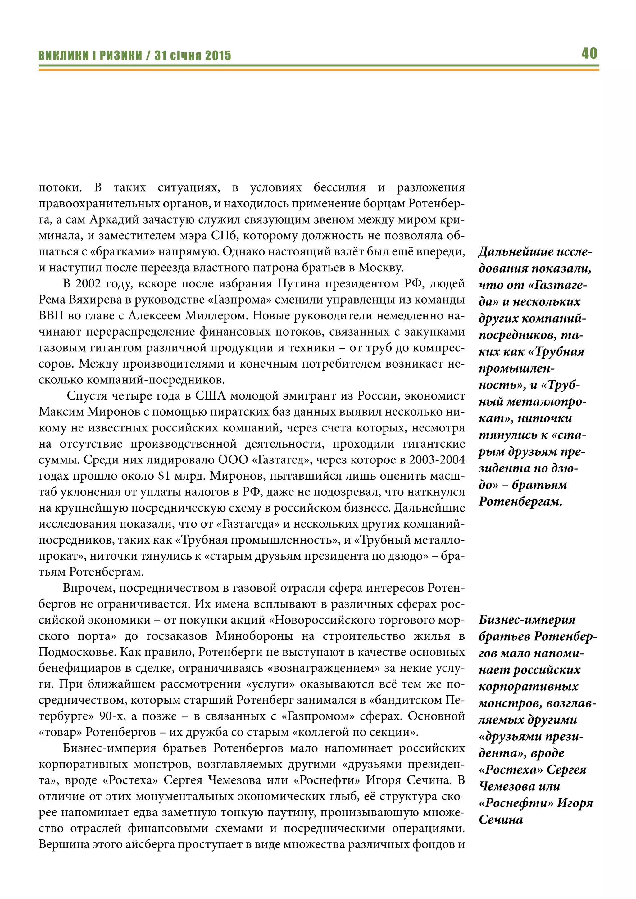 ВИКЛИКИ і РИЗИКИ / 31 січня 2015 40
потоки. В таких ситуациях, в условиях бессилия и разложения
правоохранительных органов, и находилось применение борцам Ротенбер-
га, а сам Аркадий зачастую служил связующим звеном между миром кри-
минала, и заместителем мэра СПб, которому должность не позволяла об-
щаться с «братками» напрямую. Однако настоящий взлёт был ещё впереди,
и наступил после переезда властного патрона братьев в Москву.
В 2002 году, вскоре после избрания Путина президентом РФ, людей
Рема Вяхирева в руководстве «Газпрома» сменили управленцы из команды
ВВП во главе с Алексеем Миллером. Новые руководители немедленно на-
чинают перераспределение финансовых потоков, связанных с закупками
газовым гигантом различной продукции и техники – от труб до компрес-
соров. Между производителями и конечным потребителем возникает не-
сколько компаний-посредников.
Спустя четыре года в США молодой эмигрант из России, экономист
Максим Миронов с помощью пиратских баз данных выявил несколько ни-
кому не известных российских компаний, через счета которых, несмотря
на отсутствие производственной деятельности, проходили гигантские
суммы. Среди них лидировало ООО «Газтагед», через которое в 2003-2004
годах прошло около $1 млрд. Миронов, пытавшийся лишь оценить масш-
таб уклонения от уплаты налогов в РФ, даже не подозревал, что наткнулся
на крупнейшую посредническую схему в российском бизнесе. Дальнейшие
исследования показали, что от «Газтагеда» и нескольких других компаний-
посредников, таких как «Трубная промышленность», и «Трубный металло-
прокат», ниточки тянулись к «старым друзьям президента по дзюдо» – бра-
тьям Ротенбергам.
Впрочем, посредничеством в газовой отрасли сфера интересов Ротен-
бергов не ограничивается. Их имена всплывают в различных сферах рос-
сийской экономики – от покупки акций «Новороссийского торгового мор-
ского порта» до госзаказов Минобороны на строительство жилья в
Подмосковье. Как правило, Ротенберги не выступают в качестве основных
бенефициаров в сделке, ограничиваясь «вознаграждением» за некие услу-
ги. При ближайшем рассмотрении «услуги» оказываются всё тем же по-
средничеством, которым старший Ротенберг занимался в «бандитском Пе-
тербурге» 90-х, а позже – в связанных с «Газпромом» сферах. Основной
«товар» Ротенбергов – их дружба со старым «коллегой по секции».
Бизнес-империя братьев Ротенбергов мало напоминает российских
корпоративных монстров, возглавляемых другими «друзьями президен-
та», вроде «Ростеха» Сергея Чемезова или «Роснефти» Игоря Сечина. В
отличие от этих монументальных экономических глыб, её структура ско-
рее напоминает едва заметную тонкую паутину, пронизывающую множе-
ство отраслей финансовыми схемами и посредническими операциями.
Вершина этого айсберга проступает в виде множества различных фондов и
Дальнейшие иссле-
дования показали,
что от «Газтаге-
да» и нескольких
других компаний-
посредников, та-
ких как «Трубная
промышлен-
ность», и «Труб-
ный металлопро-
кат», ниточки
тянулись к «ста-
рым друзьям пре-
зидента по дзю-
до» – братьям
Ротенбергам.
Бизнес-империя
братьев Ротенбер-
гов мало напоми-
нает российских
корпоративных
монстров, возглав-
ляемых другими
«друзьями прези-
дента», вроде
«Ростеха» Сергея
Чемезова или
«Роснефти» Игоря
Сечина
 