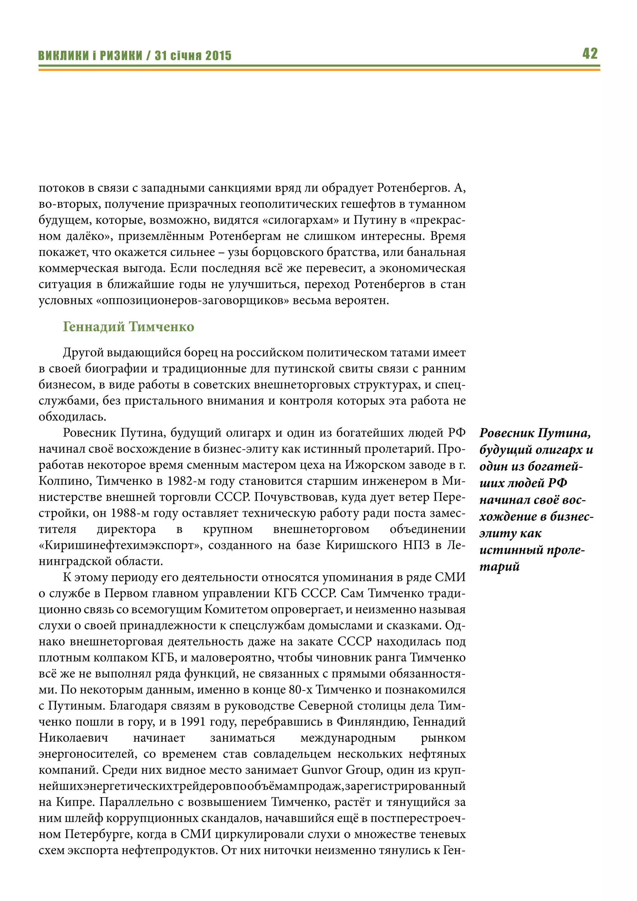 ВИКЛИКИ і РИЗИКИ / 31 січня 2015 42
потоков в связи с западными санкциями вряд ли обрадует Ротенбергов. А,
во-вторых, получение призрачных геополитических гешефтов в туманном
будущем, которые, возможно, видятся «силогархам» и Путину в «прекрас-
ном далёко», приземлённым Ротенбергам не слишком интересны. Время
покажет, что окажется сильнее – узы борцовского братства, или банальная
коммерческая выгода. Если последняя всё же перевесит, а экономическая
ситуация в ближайшие годы не улучшиться, переход Ротенбергов в стан
условных «оппозиционеров-заговорщиков» весьма вероятен.
Геннадий Тимченко
Другой выдающийся борец на российском политическом татами имеет
в своей биографии и традиционные для путинской свиты связи с ранним
бизнесом, в виде работы в советских внешнеторговых структурах, и спец-
службами, без пристального внимания и контроля которых эта работа не
обходилась.
Ровесник Путина, будущий олигарх и один из богатейших людей РФ
начинал своё восхождение в бизнес-элиту как истинный пролетарий. Про-
работав некоторое время сменным мастером цеха на Ижорском заводе в г.
Колпино, Тимченко в 1982-м году становится старшим инженером в Ми-
нистерстве внешней торговли СССР. Почувствовав, куда дует ветер Пере-
стройки, он 1988-м году оставляет техническую работу ради поста замес-
тителя директора в крупном внешнеторговом объединении
«Киришинефтехимэкспорт», созданного на базе Киришского НПЗ в Ле-
нинградской области.
К этому периоду его деятельности относятся упоминания в ряде СМИ
о службе в Первом главном управлении КГБ СССР. Сам Тимченко тради-
ционно связь со всемогущим Комитетом опровергает, и неизменно называя
слухи о своей принадлежности к спецслужбам домыслами и сказками. Од-
нако внешнеторговая деятельность даже на закате СССР находилась под
плотным колпаком КГБ, и маловероятно, чтобы чиновник ранга Тимченко
всё же не выполнял ряда функций, не связанных с прямыми обязанностя-
ми. По некоторым данным, именно в конце 80-х Тимченко и познакомился
с Путиным. Благодаря связям в руководстве Северной столицы дела Тим-
ченко пошли в гору, и в 1991 году, перебравшись в Финляндию, Геннадий
Николаевич начинает заниматься международным рынком
энергоносителей, со временем став совладельцем нескольких нефтяных
компаний. Среди них видное место занимает Gunvor Group, один из круп-
нейшихэнергетическихтрейдеровпообъёмампродаж,зарегистрированный
на Кипре. Параллельно с возвышением Тимченко, растёт и тянущийся за
ним шлейф коррупционных скандалов, начавшийся ещё в постперестроеч-
ном Петербурге, когда в СМИ циркулировали слухи о множестве теневых
схем экспорта нефтепродуктов. От них ниточки неизменно тянулись к Ген-
Ровесник Путина,
будущий олигарх и
один из богатей-
ших людей РФ
начинал своё вос-
хождение в бизнес-
элиту как
истинный проле-
тарий
 